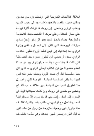 ‫ﺍﻟﻌﻼﻗﺔ. ﻓﺎﻷﺤﺩﺍﺙ ﺍﻟﺨﺎﺭﺠﻴﺔ ﺍﻟﺘﻲ ﺍﺭﺘﺒﻁﺕ ﺒﺯﻤـﺎﻥ ﻤﻌـﻴﻥ‬
 ‫ﻭﻤﻜﺎﻥ ﻤﻌﻴﻥ، ﻭﻨﻘﺼﺩ ﺒﺎﻟﺘﺤﺩﻴﺩ ﺫﻫﺎﺏ ﺴﻴﺩ ﺇﻟﻰ ﺤﺭﺏ ﺍﻟﻴﻤﻥ،‬
 ‫ﻭﺫﻫﺎﺏ ﺍﻟﺭﺍﻭﻱ ﻭﻀﺤﻰ ﺇﻟﻰ ﺭﻭﻤﺎ، ﻗﺩ ﺘﺭﻜﺕ ﺁﺜﺎ ‪‬ﺍ ﻗﻭﻴـﺔ‬
        ‫ﺭ‬
 ‫ﻋﻠﻰ ﻤﺴﺎﺭ ﺍﻟﻌﻼﻗﺔ، ﻭﻋﻠﻰ ﺤﺭﻜـﺔ ﺍﻟﺸﺨﺼـﻴﺎﺕ ﺍﻟﺩﺍﺨﻠﻴـﺔ‬
 ‫ﻭﺍﻟﺨﺎﺭﺠﻴﺔ ﺃﻴ ‪‬ﺎ، ﺒﺈﻴﺠﺎﺯ ﺸﺩﻴﺩ ﻴﺒﺩﻭ ﺃﺜﺭ ﺴﻔﺭ )ﺴﻴﺩ( ﻤﻨﺎﺩﻱ‬
                                        ‫ﻀ‬
 ‫ﺴﻴﺎﺭﺍﺕ ﺍﻟﺒﻭﺭﺼﺔ ﺍﻟﺫﻱ ﺍﻨﺘﻘل ﺇﻟﻰ ﺍﻟﻌﻤـل ﺒـﻨﻔﺱ ﻭﺯﺍﺭﺓ‬
 ‫ﺍﻟﺭﺍﻭﻱ ﺒﻌﺩ ﺇﻏﻼﻗﻬﺎ، ﺇﻟﻰ ﺍﻟﻴﻤﻥ ﻗﻁ ‪‬ﺎ )ﺜﺭ ‪‬ﺎ( ﻟﺘﻁﻭﺭ ﻋﻼﻗـﺔ‬
               ‫ﻴ‬      ‫ﻌ‬
 ‫ﺍﻟﺭﺍﻭﻱ ﺒﺴﻴﺩ، ﺃﻭ ﺒﻤﻌﻨﻰ ﺃﺩﻕ ﻟﺘﻁﻭﺭ ﻤﺴﻴﺭﺓ ﺴﻴﺩ ﺍﻟﻨﻀـﺎﻟﻴﺔ‬
 ‫ﺍﻟﺘﻲ ﻜﺎﻨﺕ ﻗﺩ ﺒﺩﺃﺕ ﻤﻊ ﺒﺩﺍﻴﺔ ﻋﻤﻠﻪ ﺒﺎﻟﻭﺯﺍﺭﺓ. ﻭﻴﺒـﺩﻭ ﻫـﺫﺍ‬
 ‫ﺍﻟﻘﻁﻊ ﻤﻘﺼﻭ ‪‬ﺍ ﻤﻥ ﻗﺒل ﺍﻟﻜﺎﺘﺏ ﻟﻴﻌﻁﻲ ﺍﻟﺭﺍﻭﻱ – ﺍﻟﺫﻱ ﻜﺎﻥ‬
                                        ‫ﺩ‬
 ‫ﻴﻌﻤل ﺒﺎﻟﺴﻴﺎﺴﺔ ﻗﺒل ﺃﻥ ﺘﻘﻤﻌﻪ ﺍﻟﺜﻭﺭﺓ ﻭﺘﺠﻌﻠﻪ ﻴﺸﻌﺭ ﺒﺄﻨﻪ ﻟﻴﺱ‬
 ‫ﻜﺒﻴ ‪‬ﺍ ﺒﻤﺎ ﻴﻜﻔﻲ ﻟﻤﻤﺎﺭﺴﺔ ﺍﻟﺴﻴﺎﺴﺔ- ﺍﻟﻔﺭﺼﺔ ﻟﻜﻲ ﻴﻭﺍﺼـل‬
                                              ‫ﺭ‬
 ‫ﻫﺫﺍ ﺍﻟﻁﺭﻴﻕ ﺍﻟﺒﻌﻴﺩ ﻋﻥ ﺍﻟﺴﻴﺎﺴﺔ ﻋﺒﺭ ﻋﻼﻗﺔ ﺤـﺏ ﺘﺘﻔـﺘﺢ‬
 ‫ﻭﺘﻨﻀﺞ ﻤﻊ ﻀﺤﻰ ﻓﻲ ﺭﻭﻤﺎ، ﻭﺇﻥ ﻜﺎﻨﺕ ﻤﻤﻬﺩﺍﺘﻬﺎ ﻗﻭﻴﺔ ﻓﻲ‬
 ‫ﺍﻟﻘﺎﻫﺭﺓ ﻗﺒل ﺍﻟﺴﻔﺭ. )ﻀـﺤﻰ ﻓﺘـﺎﺓ ﻤـﻥ ﺍﻷﺭﺴـﺘﻘﺭﺍﻁﻴﺔ‬
 ‫ﺍﻟﻤﺼﺭﻴﺔ ﺘﻌﻤل ﻤﻊ ﺍﻟﺭﺍﻭﻱ ﻓﻲ ﻤﻜﺘﺏ ﻭﺍﺤﺩ ﻭﻟﻜﻨﻬﺎ ﺘﺨﺘﻠـﻑ‬
 ‫ﻋﻨﻪ ﺠﺫﺭ ‪‬ﺎ. ﻓﻬﻲ ﺭﺠﻌﻴﺔ، ﻤﺘﺯﻭﺠﻪ ﻤﻥ ﺭﺠل ﻤﻥ ﻤﺸـﺎﻫﻴﺭ‬
                                       ‫ﻴ‬
 ‫ﻤﺎ ﻗﺒل ﺍﻟﺜﻭﺭﺓ ﻭﻴﺴﺘﻤﺭ ﺸﻬﻴ ‪‬ﺍ ﺒﻌﺩﻫﺎ، ﻭﻫﻲ ﻤﺜﻠـﻪ ﺘﻜﺘﺸـﻑ‬
                          ‫ﺭ‬


‫٤٧١‬
 