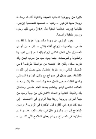 ‫ﻜﺜﻴ ‪‬ﺍ ﻤﻥ ﻭﺠﻭﻫﻬﺎ ﺍﻟﺩﺍﺨﻠﻴﺔ ﺍﻟﻌﻤﻴﻘﺔ ﻭﺍﻟﺩﻓﻴﻨﺔ ﺃﺜﻨـﺎﺀ ﺭﺤﻠـﺔ‬
                                                   ‫ﺭ‬
 ‫ﺭﻭﻤﺎ: ﺤﺒﻬﺎ ﻟﻠﺯﻫﻭﺭ – ﺭﻗﺘﻬﺎ – ﺘﻘﻤﺼﻬﺎ ﻟﺸﺨﺼﻴﺔ ﺇﻴﺯﻴﺱ،‬
 ‫ﺘﻘﻠﺒﺎﺘﻬﺎ )ﻭﺭﺒﻤﺎ ﻋﻼﻗﺘﻬﺎ ﺍﻟﺨﻔﻴﺔ ﺒﺎل ‪ (CIA‬ﻭﻫﻲ ﻜﻠﻬﺎ ﻭﺠﻭﻩ‬
                                  ‫ﻭﺭﻤﻭﺯ ﻁﺒﻘﻴﺔ ﻭﺍﻀﺤﺔ.‬
 ‫ﻴﻌﻭﺩ ﺍﻟﺭﺍﻭﻱ ﻤﻥ ﺭﻭﻤﺎ ﻤﻜﺴـﻭ ‪‬ﺍ ﺤﺯﻴ ﹰـﺎ ﻟﻔﻘـﺩﻩ‬
          ‫ﻨ‬      ‫ﺭ‬
 ‫ﻀﺤﻰ، ﻭﻴﻨﺼﺭﻑ ﻟﺯﻭﺍﺝ ﺃﺨﺘﻪ )ﺍﻟﺘﻲ ﺴـﺎﻓﺭ ﻤـﻥ ﺃﺠـل‬
 ‫ﺍﻟﺤﺼﻭل ﻋﻠﻰ ﺍﻟﻤﺎل ﺍﻟﻜﺎﻓﻲ ﻟﺯﻭﺍﺠﻬﺎ(، ﺜـﻡ ﺇﻟـﻰ ﺍﻟﻘﻬـﻭﺓ‬
 ‫ﻭﺍﻟﻁﺎﻭﻟﺔ ﻭﺍﻟﻤﻭﻤﺴﺎﺕ. ﺒﻴﻨﻤﺎ ﻴﻌﻭﺩ ﺴﻴﺩ ﻤﻥ ﺤﺭﺏ ﺍﻟﻴﻤﻥ ﻭﻗﺩ‬
 ‫‪‬ﺘﺭﺕ ﺴﺎﻗﻪ، ﻭﻟﻜﻥ ﻫﺫﺍ ﻻﻴﻤﻨﻌﻪ ﻤﻥ ﻤﻭﺍﺼﻠﺔ ﻁﺭﻴﻘـﺔ ﻓـﻲ‬
                                               ‫ﺒ‬
 ‫ﺍﻟﻨﻀﺎل ﺍﻟﻨﻘﺎﺒﻲ، ﻭﻫﻭ ﻁﺭﻴﻕ ﻴﺘﻌﻘ ﱠﺩ ﺤﺘﻰ ﻴﺼل ﺇﻟﻰ ﺍﻟﺫﺭﻭﺓ‬
                     ‫ـ‬
 ‫ﺍﻟﻜﺎﺸﻔﺔ، ﺤﻴﻥ ﻴﺩﺨل ﻓﻲ ﺼﺭﺍﻉ ﻤﻊ ﻭﻜﻴل ﺍﻟﻭﺯﺍﺭﺓ ﺍﻟﻤﺭﺘﺸﻲ‬
 ‫ﻭﺍﻟﺫﻱ ﺍﻨﺘﻘﻠﺕ ﻀﺤﻰ ﻟﺘﻌﻤل ﻤﻌﻪ ﻭﺘﺴﺎﻋﺩﻩ. ﻫﻨﺎ ﻴﻔﺘـﺭ ‪‬ﻌـﺩ‬
    ‫ﺒ‬
 ‫ﺍﻟﻌﻼﻗﺔ ﺍﻟﺨﺎﺹ ﻟﻴﻨﻤﻭ ﻭﻴﺘﻀﺢ ﺒﻌﺩﻫﺎ ﺍﻟﻌﺎﻡ: ﻀﺤﻰ ﻭﺴﻠﻁﺎﻥ‬
 ‫ﺒﻙ ﻭﺍﻟﻠﺠﻨﺔ ﺍﻟﻨﻘﺎﺒﻴﺔ ﻭﺍﻻﺘﺤﺎﺩ ﺍﻻﺸﺘﺭﺍﻜﻲ ﻤﻥ ﺠﻬﺔ ﻭﺴﻴﺩ ﻤﻥ‬
 ‫ﺠﻬﺔ ﺃﺨﺭﻯ. ﻭﺭﻭﻴ ‪‬ﺍ ﺭﻭﻴ ‪‬ﺍ ﻴﺒﺩﺃ ﺍﻟﺭﺍﻭﻱ ﻓﻲ ﺍﻻﺘﻀﻤﺎﻡ ﺇﻟﻰ‬
                             ‫ﺩ‬      ‫ﺩ‬
 ‫ﺴﻴﺩ ﻜﻤﺎ ﻨﺭﻯ ﻓﻲ ﺍﻟﻔﻘﺭﺓ ﻗﺒل ﺍﻷﺨﻴﺭﺓ ﻓﻲ ﺍﻟﺭﺍﻭﻴـﺔ. ﻭﻤـﻥ‬
 ‫ﺍﻟﻭﺍﻀﺢ ﺃﻥ ﺴﻴﺩ ﻭﺍﻟﺭﺍﻭﻱ ﻅل ﻓﻲ ﻤﻭﻗﻑ ﺍﻟﻀـﻌﻑ ﺭﻏـﻡ‬
                     ‫ّ‬
 ‫ﺃﺤﻘﻴﺘﻬﻤﺎ ﻓﻲ ﺍﻟﺼﺭﺍﻉ، ﻭﺭﻏﻡ ﺒﻌﺽ ﺍﻟﻤﻼﻤﺢ ﺍﻟﺘﻲ ﺘﺸـﻴﺭ –‬


‫٥٧١‬
 