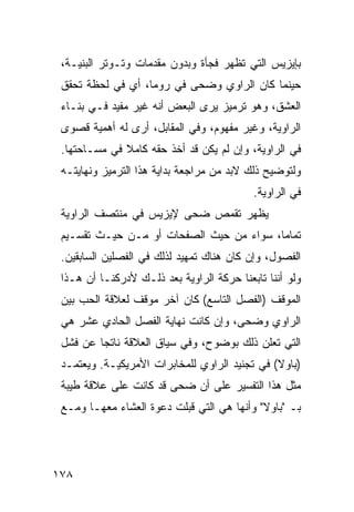 ‫ﺒﺈﻴﺯﻴﺱ ﺍﻟﺘﻲ ﺘﻅﻬﺭ ﻓﺠﺄﺓ ﻭﺒﺩﻭﻥ ﻤﻘﺩﻤﺎﺕ ﻭﺘـﻭﺘﺭ ﺍﻟﺒﻨﻴـﺔ،‬
 ‫ﺤﻴﻨﻤﺎ ﻜﺎﻥ ﺍﻟﺭﺍﻭﻱ ﻭﻀﺤﻰ ﻓﻲ ﺭﻭﻤﺎ، ﺃﻱ ﻓﻲ ﻟﺤﻅﺔ ﺘﺤﻘﻕ‬
 ‫ﺍﻟﻌﺸﻕ، ﻭﻫﻭ ﺘﺭﻤﻴﺯ ﻴﺭﻯ ﺍﻟﺒﻌﺽ ﺃﻨﻪ ﻏﻴﺭ ﻤﻔﻴﺩ ﻓـﻲ ﺒﻨـﺎﺀ‬
 ‫ﺍﻟﺭﺍﻭﻴﺔ، ﻭﻏﻴﺭ ﻤﻔﻬﻭﻡ، ﻭﻓﻲ ﺍﻟﻤﻘﺎﺒل، ﺃﺭﻯ ﻟﻪ ﺃﻫﻤﻴﺔ ﻗﺼﻭﻯ‬
 ‫ﻓﻲ ﺍﻟﺭﺍﻭﻴﺔ، ﻭﺇﻥ ﻟﻡ ﻴﻜﻥ ﻗﺩ ﺃﺨﺫ ﺤﻘﻪ ﻜﺎﻤﻼ ﻓﻲ ﻤﺴـﺎﺤﺘﻬﺎ.‬
              ‫ﹰ‬
 ‫ﻭﻟﺘﻭﻀﻴﺢ ﺫﻟﻙ ﻻﺒﺩ ﻤﻥ ﻤﺭﺍﺠﻌﺔ ﺒﺩﺍﻴﺔ ﻫﺫﺍ ﺍﻟﺘﺭﻤﻴﺯ ﻭﻨﻬﺎﻴﺘـﻪ‬
                                           ‫ﻓﻲ ﺍﻟﺭﺍﻭﻴﺔ.‬
 ‫ﻴﻅﻬﺭ ﺘﻘﻤﺹ ﻀﺤﻰ ﻹﻴﺯﻴﺱ ﻓﻲ ﻤﻨﺘﺼﻑ ﺍﻟﺭﺍﻭﻴﺔ‬
 ‫ﺘﻤﺎ ‪‬ﺎ، ﺴﻭﺍﺀ ﻤﻥ ﺤﻴﺙ ﺍﻟﺼﻔﺤﺎﺕ ﺃﻭ ﻤـﻥ ﺤﻴـﺙ ﺘﻘﺴـﻴﻡ‬
                                          ‫ﻤ‬
 ‫ﺍﻟﻔﺼﻭل، ﻭﺇﻥ ﻜﺎﻥ ﻫﻨﺎﻙ ﺘﻤﻬﻴﺩ ﻟﺫﻟﻙ ﻓﻲ ﺍﻟﻔﺼﻠﻴﻥ ﺍﻟﺴﺎﺒﻘﻴﻥ.‬
 ‫ﻭﻟﻭ ﺃﻨﻨﺎ ﺘﺎﺒﻌﻨﺎ ﺤﺭﻜﺔ ﺍﻟﺭﺍﻭﻴﺔ ﺒﻌﺩ ﺫﻟـﻙ ﻷﺩﺭﻜﻨـﺎ ﺃﻥ ﻫـﺫﺍ‬
 ‫ﺍﻟﻤﻭﻗﻑ )ﺍﻟﻔﺼل ﺍﻟﺘﺎﺴﻊ( ﻜﺎﻥ ﺁﺨﺭ ﻤﻭﻗﻑ ﻟﻌﻼﻗﺔ ﺍﻟﺤﺏ ﺒﻴﻥ‬
 ‫ﺍﻟﺭﺍﻭﻱ ﻭﻀﺤﻰ، ﻭﺇﻥ ﻜﺎﻨﺕ ﻨﻬﺎﻴﺔ ﺍﻟﻔﺼل ﺍﻟﺤﺎﺩﻱ ﻋﺸﺭ ﻫﻲ‬
 ‫ﺍﻟﺘﻲ ﺘﻌﻠﻥ ﺫﻟﻙ ﺒﻭﻀﻭﺡ، ﻭﻓﻲ ﺴﻴﺎﻕ ﺍﻟﻌﻼﻗﺔ ﻨﺎﺘ ‪‬ﺎ ﻋﻥ ﻓﺸل‬
         ‫ﺠ‬
 ‫) ‪‬ﺎﻭ‪‬ﻻ( ﻓﻲ ﺘﺠﻨﻴﺩ ﺍﻟﺭﺍﻭﻱ ﻟﻠﻤﺨﺎﺒﺭﺍﺕ ﺍﻷﻤﺭﻴﻜﻴـﺔ. ﻭﻴﻌﺘﻤـﺩ‬
                                                   ‫ﺒ‬
 ‫ﻤﺜل ﻫﺫﺍ ﺍﻟﺘﻔﺴﻴﺭ ﻋﻠﻰ ﺃﻥ ﻀﺤﻰ ﻗﺩ ﻜﺎﻨﺕ ﻋﻠﻰ ﻋﻼﻗﺔ ﻁﻴﺒﺔ‬
 ‫ﺒـ "ﺒﺎﻭﻻ" ﻭﺃﻨﻬﺎ ﻫﻲ ﺍﻟﺘﻲ ﻗﺒﻠﺕ ﺩﻋﻭﺓ ﺍﻟﻌﺸﺎﺀ ﻤﻌﻬـﺎ ﻭﻤـﻊ‬




‫٨٧١‬
 