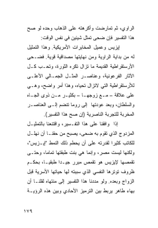 ‫ﺍﻟﺭﺍﻭﻱ، ﺜﻡ ﺘﻤﺎﺭﻀﺕ ﻭﺃﻜﺭﻫﺘﻪ ﻋﻠﻰ ﺍﻟﺫﻫﺎﺏ ﻭﺤﺩﻩ ﻟﻭ ﺼﺢ‬
        ‫ﻫﺫﺍ ﺍﻟﺘﻔﺴﻴﺭ ﻓﺈﻥ ﻀﺤﻰ ﺘﻤﺜل ﺸﻴﺌﻴﻥ ﻓﻲ ﻨﻔﺱ ﺍﻟﻭﻗﺕ:‬
 ‫ﺇﻴﺯﻴﺱ ﻭﻋﻤﻴل ﺍﻟﻤﺨﺎﺒﺭﺍﺕ ﺍﻷﻤﺭﻴﻜﻴﺔ. ﻭﻫﺫﺍ ﺍﻟﺘﻤﺜﻴل‬
 ‫ﻟﻪ ﻤﻥ ﺒﺩﺍﻴﺔ ﺍﻟﺭﺍﻭﻴﺔ ﻭﻤﻥ ﻨﻬﺎﻴﺘﻬﺎ ﻤﺼﺩﺍﻗﻴﺔ ﻗﻭﻴﺔ. ﻓﻀـﺤﻰ‬
 ‫ﺍﻷﺭﺴﺘﻘﺭﺍﻁﻴﺔ ﺍﻟﻘﺩﻴﻤﺔ ﻤﺎ ﺘﺯﺍل ﺘﻜﺭﻩ ﺍﻟﺜﻭﺭﺓ، ﻭﺘﺤـﺏ ﻜـل‬
 ‫ﺍﻵﺜﺎﺭ ﺍﻟﻔﺭﻋﻭﻨﻴﺔ، ﻭﻋﻨﺎﺼـﺭ ﺍﻟﻤﺜـل ﺍﻟﺠﻤـﺎﻟﻲ ﺍﻷﻋﻠـﻰ‬
 ‫ﻟﻸﺭﺴﺘﻘﺭﺍﻁﻴﺔ ﺍﻟﺘﻲ ﻻﺘﺯﺍل ﺘﺤﻴﺎﻩ، ﻭﻫﺫﺍ ﺃﻤﺭ ﻭﺍﻀﺢ، ﻭﻫـﻲ‬
 ‫ﻋﻠﻰ ﻋﻼﻗﺔ – ﻤـﻊ ﺯﻭﺠﻬـﺎ – ﺒﻜﺜﻴـﺭ ﻤـﻥ ﺫﻭﻯ ﺍﻟﺠـﺎﻩ‬
 ‫ﻭﺍﻟﺴﻠﻁﺎﻥ، ﻭﺒﻌﺩ ﻋﻭﺩﺘﻬﺎ ﺇﻟﻰ ﺭﻭﻤﺎ ﺘﻨﻀﻡ ﺇﻟـﻰ ﺍﻟﻌﻨﺎﺼـﺭ‬
         ‫ﺍﻟﻤﺨﺭﺒﺔ ﻟﻠﺘﺠﺭﺒﺔ ﺍﻟﻨﺎﺼﺭﻴﺔ )ﺇﻥ ﺼﺢ ﻫﺫﺍ ﺍﻟﺘﻔﺴﻴﺭ(.‬
 ‫ﺇﺫﺍ ﻭﺍﻓﻘﻨﺎ ﻋﻠﻰ ﻫﺫﺍ ﺍﻟﺘﻔـﺴﻴﺭ، ﻭﺍﻗﺘﻨﻌﻨﺎ ﺒﺎﻟﺘﻤﺜﻴـل‬
 ‫ﺍﻟﻤﺯﺩﻭﺝ ﺍﻟﺫﻱ ﺘﻘﻭﻡ ﺒﻪ ﻀﺤﻰ، ﻴﺼﺒﺢ ﻤﻥ ﺤﻘﻨـﺎ ﺃﻥ ﻨﻬﻠـل‬
 ‫ﻟﻠﻜﺎﺘﺏ ﻜﺜﻴ ‪‬ﺍ ﻟﻘﺩﺭﺘﻪ ﻋﻠﻰ ﺃﻥ ﻴﺤﻁﻡ ﺫﻟﻙ ﺍﻟﻨﻤﻁ "ﺇﻴـﺯﻴﺱ"،‬
                                         ‫ﺭ‬
 ‫ﻭﻟﻜﻨﻬﺎ ﻟﻴﺴﺕ ﻤﺼﺭ، ﻭﺇﻨﻤﺎ ﻫﻲ ﺒﻨﺕ ﻁﺒﻘﺘﻬﺎ ﺘﻤﺎ ‪‬ﺎ، ﻭﺤﺘـﻰ‬
         ‫ﻤ‬
 ‫ﺘﻘﻤﺼﻬﺎ ﻹﻴﺯﻴﺱ ﻫﻭ ﺘﻘﻤﺹ ﻤﺒ ‪‬ﺭ ﺠﻴـ ‪‬ﺍ ﻁﺒﻘ ‪‬ـﺎ، ﺒﺤﻜـﻡ‬
          ‫ﻴ‬      ‫ﺩ‬      ‫ﺭ‬
 ‫ﻅﺭﻭﻑ ﺘﻭﺘﺭﻫﺎ ﺍﻟﻨﻔﺴﻲ ﺍﻟﺫﻱ ﺴﺒﺒﺘﻪ ﻟﻬﺎ ﺤﻴﺎﺘﻬﺎ ﺍﻷﺴﺭﻴﺔ ﻗﺒل‬
 ‫ﺍﻟﺯﻭﺍﺝ ﻭﺒﻌﺩﻩ. ﻭﻟﻭ ﻤﺩﺩﻨﺎ ﻫﺫﺍ ﺍﻟﺘﻔﺴﻴﺭ ﺇﻟﻰ ﻤﻨﺘﻬﺎﻩ ﻟﻘﻠﻨـﺎ ﺃﻥ‬
 ‫ﺒﻬﺎﺀ ﻁﺎﻫﺭ ﻴﺭﺒﻁ ﺒﻴﻥ ﺍﻟﺘﺭﻤﻴﺯ ﺍﻷﺤﺎﺩﻱ ﻭﺒﻴﻥ ﻫﺫﻩ ﺍﻟﺭﺅﻴـﺔ‬


‫٩٧١‬
 