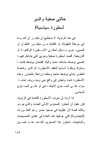 ‫ﺨﺎﻟﺘﻲ ﺼﻔﻴﺔ ﻭﺍﻟﺩﻴﺭ‬
               ‫ﺃﺴﻁﻭﺭﺓ ﺴﻴﺎﺴﻴﺔ!‬
 ‫ﻓﻲ ﻫﺫﻩ ﺍﻟﺭﺍﻭﻴﺔ، ﻻ ﻨﺴﺘﻁﻴﻊ ﺃﻥ ﻨﻌﺘﺒـﺭ ﺃﻥ ﺍﻟﻌـﻭﺩﺓ‬
 ‫ﺇﻟﻰ ﻤﺭﺤﻠﺔ ﺍﻟﻁﻔﻭﻟﺔ، ﺃﻭ ﺍﻟﻜﺘﺎﺒﺔ ﻤـﻥ ﻤﻨﻅـﻭﺭ ﺍﻟﻁﻔـل ﺃﻭ‬
 ‫ﺍﻟﺼﺒﻲ، ﺴﻭﻯ ﻤـﺩﺨل ﻟﺤﻜـﻲ ﺍﻷﺴـﻁﻭﺭﺓ ﺍﻟﻭﺍﻗﻌﻴـﺔ ﺃﻭ‬
 ‫ﺍﻟﺘﺎﺭﻴﺨﻴﺔ. ﺃﻗﺼﺩ ﺃﺴﻁﻭﺭﺓ ﺼﻔﻴﺔ ﻭﺤﺭﺒﻲ ﺍﻟﺘﻲ ﻴﺘﺩﺍﺨل ﻓﻴﻬـﺎ‬
 ‫ﺍﻟﺼﺒﻲ ﺒﻭﺼﻔﻪ ﻤﺸﺎﻫ ‪‬ﺍ ﻤﺤ ‪‬ﺎ ﻭﺍﻟﺒﻙ ﺍﻟﻘﻨﺼل ﺒﻭﺼﻔﻪ ﻗﺎﻤ ‪‬ـﺎ‬
   ‫ﻌ‬                         ‫ﺩ ﺒ‬
 ‫ﻭﺤﺎﺭﻓﺎ ﻭﻤﻜﻭ ﹰﺎ ﺃﺴﺎﺴ ‪‬ﺎ ﻟﺘﻌﻘﻴﺩ ﺍﻷﺴﻁﻭﺭﺓ. ﺜﻡ ﺍﻟﺩﻴﺭ ﻭﺨﺎﺼﺔ‬
                                 ‫ﻴ‬       ‫ﻨ‬
 ‫ﺍﻟﻤﻘﺩﺱ ﺒﺸﺎﻱ ﺒﻭﺼﻔﻪ ﺤﺎﻤ ‪‬ﺎ ﻭﻤﻌﻠ ‪‬ﺎ ﻭﺭﺍﺒ ﹰﺎ ﺒﺎﻟﺠﺫﻭﺭ. ﻭﻫﺫﻩ‬
                ‫ﻁ‬       ‫ﻤ‬       ‫ﻴ‬
 ‫ﺍﻷﺴﻁﻭﺭﺓ ﺘﻨﺒﺕ ﻭﺘﻌﻴﺵ ﻓﻲ ﻭﺍﻗﻊ ﺤﻲ ﻭﻤﻌـﺭﻭﻑ ﺘﻤﺎ ‪‬ـﺎ.‬
    ‫ﻤ‬
 ‫ﺴﻭﺍﺀ ﻋﻠـﻰ ﺍﻟﻤﺴـﺘﻭﻯ ﺍﻻﺠﺘﻤـﺎﻋﻲ ﺃﻭ ﻋﻠـﻰ ﺍﻟﻤﺴـﺘﻭﻯ‬
                                             ‫ﺍﻟﺴﻴﺎﺴﻲ..‬
 ‫ﺇﺫﺍ ﺃﺭﺩﻨﺎ ﺃﻥ ﻨﻌﺭﻑ ﺍﻷﺴﻁﻭﺭﺓ ﺍﻟﻜﺎﻤﻨﺔ ﻓﻲ ﺍﻟﺭﺍﻭﻴﺔ،‬
 ‫ﻓﺈﻥ ﻋﻠﻴﻨﺎ ﺃﻥ ﻨﺘﺠﺎﻭﺯ ﺍﻟﻤﺴﺘﻭﻯ ﺍﻷﻭﻟﻲ ﻟﻠﺤﺩﺙ ﻭﺍﻟﺫﻱ ﻴﺒـﺩﻭ‬
 ‫ﻭﻜﺄﻨﻪ ﻗﺼﺔ ﺜﺄﺭ ﺘﻘﻠﻴﺩﻴﺔ ﻓﻲ ﺼﻌﻴﺩ ﻤﺼﺭ ﺭﻏﻡ ﺍﻟﺘﻁـﻭﺭﺍﺕ‬
 ‫)ﺍﻟﺤﻀﺎﺭﻴﺔ( ﺍﻟﺘﻲ ﻋﺭﻓﺘﻬﺎ ﻫﺫﻩ ﺍﻟﻌﺎﺩﺓ ﻓﻲ ﻋﻘﺩﻯ ﺍﻟﺨﻤﺴﻴﻨﻴﺎﺕ‬
 ‫ﻭﺍﻟﺴﺘﻴﻨﻴﺎﺕ. ﻨﺘﺠﺎﻭﺯ ﻫﺫﺍ ﺍﻟﻤﺴﺘﻭﻯ، ﻟﻨﻘـﻑ ﻋﻨـﺩ ﻨ ‪‬ـﻴﻥ‬
    ‫ﺼ‬

‫٢٨١‬
 