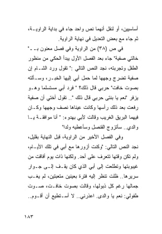 ‫ﺃﺴﺎﺴﻴﻴﻥ، ﺃﻭ ﻟﻨﻘل ﺃﻨﻬﻤﺎ ﻨﺹ ﻭﺍﺤﺩ ﺠﺎﺀ ﻓﻲ ﺒﺩﺍﻴﺔ ﺍﻟﺭﺍﻭﻴـﺔ،‬
               ‫ﺜﻡ ﺠﺎﺀ ﻤﻊ ﺒﻌﺽ ﺍﻟﺘﻌﺩﻴل ﻓﻲ ﻨﻬﺎﻴﺔ ﺍﻟﺭﺍﻭﻴﺔ.‬
 ‫ﻓﻲ ﺹ )٨٣( ﻤﻥ ﺍﻟﺭﺍﻭﻴﺔ ﻭﻓﻲ ﻓﺼل ﻤﻌﻨﻭﻥ ﺒــ"‬
 ‫ﺨﺎﻟﺘﻲ ﺼﻔﻴﺔ" ﺠﺎﺀ ﺒﻌﺩ ﺍﻟﻔﺼل ﺍﻷﻭل ﻴﺒﺩﺃ ﺍﻟﺤﻜﻲ ﻤﻥ ﻤﻨﻅﻭﺭ‬
 ‫ﺍﻟﻁﻔل ﻭﺘﺠﺭﺒﺘﻪ، ﻨﺠﺩ ﺍﻟﻨﺹ ﺍﻟﺘﺎﻟﻲ :" ﺘﻘﻭل ﻭﺭﺩ ﺍﻟﺸـﺎﻡ ﺇﻥ‬
 ‫ﺼﻔﻴﺔ ﺘﻀﺭﺝ ﻭﺠﻬﻬﺎ ﻟﻤﺎ ﺤﻤل ﺃﺒﻲ ﺇﻟﻴﻬﺎ ﺍﻟﺨﺒـﺭ، ﻭﺴـﺄﻟﺘﻪ‬
 ‫ﺒﺼﻭﺕ ﺨﺎﻓﺕ" ﺤﺭﺒﻲ ﻗﺎل ﺫﻟﻙ؟ " ﻓﺭﺩ ﺃﺒﻲ ﻤﺴﺘﺴﻠ ‪‬ﺎ ﻭﻫـﻭ‬
       ‫ﻤ‬
 ‫ﻴﺯﻓﺭ "ﻨﻌﻡ ﻴﺎ ﺒﻨﺘﻰ ﺤﺭﺒﻲ ﻗﺎل ﺫﻟﻙ ".. ﺘﻘﻭل ﺃﺨﺘﻲ ﺃﻥ ﺼﻔﻴﺔ‬
 ‫ﺭﻓﻌﺕ ﺒﻌﺩ ﺫﻟﻙ ﺭﺃﺴﻬﺎ ﻭﻜﺎﻨﺕ ﻋﻴﻨﺎﻫﺎ ﻨﺼﻑ ﻭﺠﻬﻬﺎ ﻭﻜـﺎﻥ‬
 ‫ﻓﻴﻬﻤﺎ ﺍﻟﺒﺭﻴﻕ ﺍﻟﻐﺭﻴﺏ ﻭﻗﺎﻟﺕ ﻷﺒﻲ ﺒﻬﺩﻭﺀ: " ﺃﻨﺎ ﻤﻭﺍﻓﻘـﺔ ﻴـﺎ‬
                 ‫ﻭﺍﻟﺩﻱ.. ﺴﺄﺘﺯﻭﺝ ﺍﻟﻘﻨﺼل ﻭﺴﺄﻋﻁﻴﻪ ﻭﻟ ‪‬ﺍ"‬
                   ‫ﺩ‬
 ‫ﻭﻓﻲ ﺍﻟﻔﺼل ﺍﻷﺨﻴﺭ ﻤﻥ ﺍﻟﺭﺍﻭﻴﺔ، ﻗﺒل ﺍﻟﻨﻬﺎﻴﺔ ﺒﻘﻠﻴل،‬
 ‫ﻨﺠﺩ ﺍﻟﻨﺹ ﺍﻟﺘﺎﻟﻲ: "ﻭﻜﻨﺕ ﺃﺯﻭﺭﻫﺎ ﻤﻊ ﺃﺒﻲ ﻓﻲ ﺘﻠﻙ ﺍﻷﻴـﺎﻡ،‬
 ‫ﻭﻟﻡ ﺘﻜﻥ ﻭﻗﺘﻬﺎ ﺘﺘﻌﺭﻑ ﻋﻠﻰ ﺃﺤﺩ. ﻭﻟﻜﻨﻬﺎ ﺫﺍﺕ ﻴﻭﻡ ﺃﻓﺎﻗﺕ ﻤﻥ‬
 ‫ﻏﻴﺒﻭﺒﺘﻬﺎ ﻭﺘﻁﻠﻌﺕ ﺇﻟﻰ ﺃﺒﻲ ﺍﻟﺫﻱ ﻜﺎﻥ ﻴﻘـﻑ ﺇﻟـﻰ ﺠـﻭﺍﺭ‬
 ‫ﺴﺭﻴﺭﻫﺎ.. ﻅﻠﺕ ﺘﻨﻅﺭ ﺇﻟﻴﻪ ﻓﺘﺭﺓ ﺒﻌﻴﻨﻴﻥ ﻤﺘﻌﺒﺘﻴﻥ، ﻟﻡ ﻴﻐـﺏ‬
 ‫ﺠﻤﺎﻟﻬﺎ ﺭﻏﻡ ﻜل ﺫﺒﻭﻟﻬﺎ، ﻭﻗﺎﻟﺕ ﺒﺼﻭﺕ ﺨﺎﻓـﺕ، ﺼـﻭﺕ‬
 ‫ﻁﻔﻭﻟﻲ: ﻨﻌﻡ ﻴﺎ ﻭﺍﻟﺩﻯ. ﺍﻋﺫﺭﻨﻲ.. ﻻ ﺃﺴـﺘﻁﻴﻊ ﺃﻥ ﺃﻗـﻭﻡ..‬


‫٣٨١‬
 