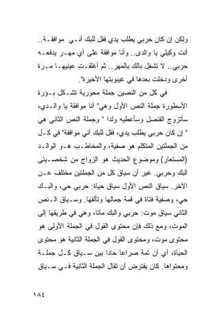 ‫ﻭﻟﻜﻥ ﺇﻥ ﻜﺎﻥ ﺤﺭﺒﻲ ﻴﻁﻠﺏ ﻴﺩﻱ ﻓﻘل ﻟﻠﺒﻙ ﺃﻨـﻲ ﻤﻭﺍﻓﻘـﺔ..‬
 ‫ﺃﻨﺕ ﻭﻜﻴﻠﻲ ﻴﺎ ﻭﺍﻟﺩﻯ.. ﻭﺃﻨﺎ ﻤﻭﺍﻓﻘﺔ ﻋﻠﻰ ﺃﻱ ﻤﻬـﺭ ﻴﺩﻓﻌـﻪ‬
 ‫ﺤﺭﺒﻲ.. ﻻ ﺘﺸﻐل ﺒﺎﻟﻙ ﺒﺎﻟﻤﻬﺭ.. ﺜﻡ ﺃﻏﻠﻘـﺕ ﻋﻴﻨﻴﻬـﺎ ﻤـﺭﺓ‬
               ‫ﺃﺨﺭﻯ ﻭﺩﺨﻠﺕ ﺒﻌﺩﻫﺎ ﻓﻲ ﻏﻴﺒﻭﺒﺘﻬﺎ ﺍﻷﺨﻴﺭﺓ".‬
 ‫ﻓﻲ ﻜل ﻤﻥ ﺍﻟﻨﺼﻴﻥ ﺠﻤﻠﺔ ﻤﺤﻭﺭﻴﺔ ﺘﺸـﻜل ﺒـﺅﺭﺓ‬
 ‫ﺍﻷﺴﻁﻭﺭﺓ ﺠﻤﻠﺔ ﺍﻟﻨﺹ ﺍﻷﻭل ﻭﻫﻲ" ﺃﻨﺎ ﻤﻭﺍﻓﻘﺔ ﻴﺎ ﻭﺍﻟـﺩﻱ،‬
 ‫ﺴﺄﺘﺯﻭﺝ ﺍﻟﻘﻨﺼل ﻭﺴﺄﻋﻁﻴﻪ ﻭﻟ ‪‬ﺍ " ﻭﺠﻤﻠﺔ ﺍﻟﻨﺹ ﺍﻟﺜﺎﻨﻲ ﻫﻲ‬
                         ‫ﺩ‬
 ‫" ﺇﻥ ﻜﺎﻥ ﺤﺭﺒﻲ ﻴﻁﻠﺏ ﻴﺩﻱ، ﻓﻘل ﻟﻠﺒﻙ ﺃﻨﻲ ﻤﻭﺍﻓﻘﺔ" ﻓﻲ ﻜـل‬
 ‫ﻤﻥ ﺍﻟﺠﻤﻠﺘﻴﻥ ﺍﻟﻤﺘﻜﻠﻡ ﻫﻭ ﺼﻔﻴﺔ، ﻭﺍﻟﻤﺨﺎﻁـﺏ ﻫـﻭ ﺍﻟﻭﺍﻟـﺩ‬
 ‫)ﺍﻟﻤﺴﺘﻌﺎﺭ( ﻭﻤﻭﻀﻭﻉ ﺍﻟﺤﺩﻴﺙ ﻫﻭ ﺍﻟﺯﻭﺍﺝ ﻤﻥ ﺸﺨﺼـﻴﺘﻰ‬
 ‫‪‬‬
 ‫ﺍﻟﺒﻙ ﻭﺤﺭﺒﻲ. ﻏﻴﺭ ﺃﻥ ﺴﻴﺎﻕ ﻜل ﻤﻥ ﺍﻟﺠﻤﻠﺘﻴﻥ ﻤﺨﺘﻠﻑ ﻋـﻥ‬
 ‫ﺍﻵﺨﺭ. ﺴﻴﺎﻕ ﺍﻟﻨﺹ ﺍﻷﻭل ﺴﻴﺎﻕ ﺤﻴﺎﺓ: ﺤﺭﺒﻲ ﺤﻲ، ﻭﺍﻟﺒـﻙ‬
 ‫ﺤﻲ، ﻭﺼﻔﻴﺔ ﻓﺘﺎﺓ ﻓﻲ ﻗﻤﺔ ﺠﻤﺎﻟﻬﺎ ﻭﺘﺄﻟﻘﻬﺎ. ﻭﺴـﻴﺎﻕ ﺍﻟـﻨﺹ‬
 ‫ﺍﻟﺜﺎﻨﻲ ﺴﻴﺎﻕ ﻤﻭﺕ: ﺤﺭﺒﻲ ﻭﺍﻟﺒﻙ ﻤﺎﺘﺎ، ﻭﻫﻲ ﻓﻲ ﻁﺭﻴﻘﻬﺎ ﺇﻟﻰ‬
 ‫ﺍﻟﻤﻭﺕ، ﻭﻤﻊ ﺫﻟﻙ ﻓﺈﻥ ﻤﺤﺘﻭﻯ ﺍﻟﻘﻭل ﻓﻲ ﺍﻟﺠﻤﻠﺔ ﺍﻷﻭﻟﻰ ﻫﻭ‬
 ‫ﻤﺤﺘﻭﻯ ﻤﻭﺕ، ﻭﻤﺤﺘﻭﻯ ﺍﻟﻘﻭل ﻓﻲ ﺍﻟﺠﻤﻠﺔ ﺍﻟﺜﺎﻨﻴﺔ ﻫﻭ ﻤﺤﺘﻭﻯ‬
 ‫ﺍﻟﺤﻴﺎﺓ، ﺃﻱ ﺃﻥ ﺜﻤﺔ ﺼﺭﺍ ‪‬ﺎ ﺤﺎ ‪‬ﺍ ﺒﻴﻥ ﺴـﻴﺎﻕ ﻜـل ﺠﻤﻠـﺔ‬
                      ‫ﻋ ﺩ‬
 ‫ﻭﻤﺤﺘﻭﺍﻫﺎ. ﻜﺎﻥ ﻴﻔﺘﺭﺽ ﺃﻥ ﺘﻘﺎل ﺍﻟﺠﻤﻠﺔ ﺍﻟﺜﺎﻨﻴﺔ ﻓـﻲ ﺴـﻴﺎﻕ‬


‫٤٨١‬
 