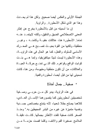 ‫ﺍﻟﺠﻤﻠﺔ ﺍﻷﻭﻟﻰ ﻭﺍﻟﻌﻜﺱ ﺃﻴ ‪‬ﺎ ﺼﺤﻴﺢ. ﻭﻟﻜﻥ ﻫﺫﺍ ﻟﻡ ﻴﺤـﺩﺙ‬
                          ‫ﻀ‬
               ‫ﻭﻫﺫﺍ ﻫﻭ ﺍﻟﺫﻱ ﺸﻜل ﺍﻷﺴﻁﻭﺭﺓ.. ﻭﺍﻟﺭﺍﻭﻴﺔ.‬
 ‫ﺇﻥ ﻤﺎ ﺃﺴﻤﻴﺘﻪ ﻤﻥ ﻗﺒل ﺒﺎﻷﺴﻁﻭﺭﺓ ﻴﺨﺭﺝ ﻋﻥ ﺇﻁﺎﺭ‬
 ‫ﺍﻟﻤﻌﻨﻰ ﺍﻻﺼﻁﻼﺤﻲ ﺍﻟﻀﻴﻕ ﻭﺍﻟﺩﻗﻴﻕ، ﻭﻟﻜﻨﻪ ﻻﻴﺒﺘﻌـﺩ ﻋﻨـﻪ‬
 ‫ﺘﻤﺎ ‪‬ﺎ. ﺍﻷﺴﻁﻭﺭﺓ ﻫﻨﺎ، ﻋﻼﻗﺎﺕ ﺨﻔﻴـﺔ ﻭﻜﺎﻤﻨـﻪ ، ﻭﻏﻴـﺭ‬
                                            ‫ﻤ‬
 ‫ﻤﻨﻁﻘﻴﺔ، ﻭﻟﻜﻨﻬﺎ ﻤﻥ ﺍﻟﻘﻭﺓ ﺒﺤﻴـﺙ ﺘﺼـﺒﺢ ﻫـﻲ ﺍﻟﻤﺤـﺭﻙ‬
 ‫ﺍﻷﺴﺎﺴﻲ ﻟﻠﺴﻠﻭﻙ ﻭﺍﻟﻔﻌل، ﻜﻤﺎ ﻫﻭ ﺍﻟﺤﺎل ﻓﻲ ﻫﺫﻩ ﺍﻟﺭﺍﻭﻴـﺔ،‬
 ‫ﻭﻫﺫﻩ ﺍﻷﺴﻁﻭﺭﺓ ﻟﻴﺴﺕ ﺸﻴ ًﺎ ﻤﻴﺘﺎﻓﻴﺯﻴﻘﻴﺎ، ﻭﺇﻨﻤﺎ ﻫـﻲ ﺒﻨـﺕ‬
                              ‫ﺌ‬
 ‫ﻜﻭﺍﺒﺕ ﺍﻟﻭﺍﻗﻊ ﻭﻗﻭﺍﻫﺭﻩ. ﺘﻠﻙ ﺍﻟﺘـﻲ ﺘﻤﻨـﻊ ﺤﺭﻜـﺔ ﺍﻟﺤﻴـﺎﺓ‬
 ‫ﻭﺍﻟﻌﻼﻗﺎﺕ، ﻤﻥ ﺃﻥ ﺘﻜﻭﻥ ﻤﻨﻁﻘﻴﺔ ﻭﻤﻔﻬﻭﻤﺔ، ﻭﻤﻥ ﻫﻨﺎ، ﻜﺎﻨﺕ‬
              ‫ﺘﺴﻤﻴﺘﻰ ﻟﻬﺎ ﻤﻥ ﻗﺒل ﺃﻴ ‪‬ﺎ، ﺃﺴﻁﻭﺭﺓ ﻭﺍﻗﻌﻴﺔ.‬
                               ‫ﻀ‬

                         ‫* ﺼﻔﻴﺔ.. ﺠﻤﺎل ﺃ ﹼﺎﺫ!‬
                            ‫ﺨ‬
 ‫ﻓﻲ ﻫﺫﻩ ﺍﻟﺭﺍﻭﻴﺔ، ﻴﺒﺩﻭ ﻜل ﻤـﻥ ﺤﺭﺒـﻲ ﻭﺼـﻔﻴﺔ‬
 ‫ﺸﺨﺼﻴﺘﻴﻥ ﺃﺴﻁﻭﺭﻴﺘﻴﻥ ﻜﻤﺎ ﻴﺘﺼﻭﺭﻫﻤﺎ ﺍﻹﻨﺴـﺎﻥ ﺍﻟﻌـﺎﺩﻱ،‬
 ‫ﻜﻼﻫﻤﺎ ﻴﺼﻠﺢ ﺒﻁﻼ ﺸﻌﺒ ‪‬ﺎ، ﻷﻨﻪ ﻴﺘﻤﺘﻊ ﺒﺨﺼﺎﺌﺹ ﺠﺴـﺩﻴﺔ‬
                           ‫ﻴ‬     ‫ﹰ‬
 ‫ﻭﻨﻔﺴﻴﺔ ﻤﺘﻤﻴﺯﺓ ﻋﻥ ﻏﻴﺭﻩ ﻤﻥ ﺍﻟﺒﺸﺭ ﺍﻟﻤﺤﻴﻁﻴﻥ ﺒﻪ." ﻭﻤﻨـﺫ‬
 ‫ﺍﻟﺼﻐﺭ ﻜﺎﻨﺕ ﺼﻔﻴﺔ ﺘﻠﻔﺕ ﺍﻷﻨﻅﺎﺭ ﺒﺠﻤﺎﻟﻬﺎ. ﻜﺎﻨـﺕ ﺩﻗﻴﻘـﺔ‬
 ‫ﺍﻟﻤﻼﻤﺢ. ﺼﻐﻴﺭﺓ ﺍﻟﻔﻡ ﻭﺍﻻﻨﻑ، ﻭﻜﻠﻤﺎ ﻗﺼﺕ ﺤﺯﻤـﺔ ﻤـﻥ‬

‫٥٨١‬
 