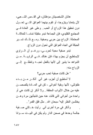 ‫ﻫﺎﺘﺎﻥ ﺍﻟﺸﺨﺼﻴﺘﺎﻥ ﻤﺅﻫﻠﺘﺎﻥ، ﻓﻲ ﺍﻟﻘـﺹ ﺍﻟﺸـﻌﺒﻲ،‬
 ‫ﻷﻥ ﻴﺘﺤﺎﺒﺎ ﻭﻴﺘﺯﻭﺠﺎ، ﺃﻭ ﺘﻘﻭﻡ ﺒﻴﻨﻬﻤﺎ ﺍﻟﻌﻭﺍﺌﻕ ﺍﻟﺘـﻲ ﺘﺤـﻭل‬
 ‫ﺩﻭﻥ ﺘﺤﻘﻴﻕ ﻫﺫﺍ ﺍﻟﺯﻭﺍﺝ ﺃﻭ ﺍﻟﺤﺏ.. ﻭﻋﻠﻰ ﻏﻴﺭ ﺍﻟﻌﺎﺩﺓ ﻓـﻲ‬
 ‫ﺍﻟﻤﺠﺘﻤﻊ ﺍﻟﺘﻘﻠﻴﺩﻱ، ﻓﺈﻥ ﺍﻟﺠﻤﺎﻋﺔ ﺘﺒﺩﻭ ﻤﺘﻘﺒﻠﺔ ﺘﻤﺎ ‪‬ـﺎ ﻟﻠﻌﻼﻗـﺔ‬
           ‫ﻤ‬
 ‫ﺍﻟﻤﺤﺘﻤﻠﺔ: ﺍﻟﺯﻭﺍﺝ ﺒﻴﻥ ﺤﺭﺒﻲ ﻭﺼﻔﻴﺔ. ﻭﻤـﻊ ﺫﻟـﻙ ﺘﺴـﻴﺭ‬
          ‫ﺍﻟﺤﺒﻜﺔ ﻓﻲ ﺍﺘﺠﺎﻩ ﺍﻟﻌﻭﺍﺌﻕ ﺍﻟﺘﻲ ﺘﺤﻭل ﺩﻭﻥ ﺍﻟﺯﻭﺍﺝ.‬
 ‫ﺘﺒﺩﻭ ﺼﻔﻴﺔ ﻤﺤﺒﺔ ﻟﺤﺭﺒـﻲ، ﻭﺭﻏـﻡ ﺃﻥ ﺍﻟـﺭﺍﻭﻱ‬
 ‫ﻻﻴﺴﺘﻁﻴﻊ ﺃﻥ ﻴﺠﺯﻡ ﺒﻬﺫﺍ، ﻓﺈﻥ ﻫﻨﺎﻙ. ﻓـﻲ ﺍﻟﺭﺍﻭﻴـﺔ. ﻤـﻥ‬
 ‫ﺍﻟﺸﻭﺍﻫﺩ ﻤﺎ ﻴﺸﻴﺭ ﺇﻟﻰ ﻷﻨﻬﺎ ﺒﺎﻟﻔﻌل ﺘﺤﺒـﻪ ﻭﺘﺘﻁﻠـﻊ ﺇﻟـﻰ‬
                                              ‫ﺍﻟﺯﻭﺍﺝ ﻤﻨﻪ:‬
                    ‫" ﻫل ﻜﺎﻨﺕ ﺼﻔﻴﺔ ﺘﺤﺏ ﺤﺭﺒﻲ؟‬
 ‫ﻻ ﺃﺴﺘﻁﻴﻊ ﺃﻥ ﺃﺠﺯﻡ، ﻏﻴﺭ ﺃﻨﻲ ﺃﺫﻜـﺭ ﻤـﻥ ﺒـﺩﺀ‬
 ‫ﻁﻔﻭﻟﺘﻰ، ﻷﻨﻬﺎ ﻭﺒﻘﻴﺔ ﺃﺨﻭﺍﺘﻰ ، ﻜﻥ ﻓﻲ ﺍﻟﻌـﺎﺩﺓ ﻴﺘﻠﺼﺼـﻥ‬
 ‫ﻋﻠﻴﻪ ﻤﻥ ﺨﻼل ﺍﻷﺒﻭﺍﺏ ﺍﻟﻤﻐﻠﻘﺔ.. ﻭﻻ ﺃﺫﻜﺭ ﺇﻥ ﻜﺎﻨﺕ ﻫﻲ ﺃﻭ‬
 ‫ﻭﺍﺤﺩﺓ ﻤﻥ ﺃﺨﻭﺍﺘﻲ ﺍﻟﺘﻲ ﻗﺎﻟﺕ ﻋﻨﻪ ﺤﻴﻥ ﻓﺎﺠﺄﺘﻬﻥ ﻤﺭﺓ ﻭﻫـﻥ‬
          ‫ﻴﺨﺘﻠﺴﻥ ﺍﻟﻨﻅﺭ ﺇﻟﻴﻪ" ﺴﺒﺤﺎﻥ ﺍﷲ.. ﻤﺜل ﻓﻠﻕ ﺍﻟﻘﻤﺭ"..‬
 ‫ﻭﺃﺫﻜﺭ ﻓﻲ ﻤﺭﺓ ﺃﺨﺭﻯ ﺃﻨﻲ ﺭﺃﻴﺕ ﺨـﺎﻟﺘﻲ ﺼـﻔﻴﺔ‬                     ‫ٍ‬
 ‫ﺠﺎﻟﺴﺔ ﻭﺤﺩﻫﺎ ﻓﻲ ﺼﺤﻥ ﺍﻟﺩﺍﺭ ﻭﻟﻡ ﻴﻜﻥ ﻓﻲ ﺍﻟﺒﻴـﺕ ﺴـﻭﺍﻨﺎ‬


‫٧٨١‬
 