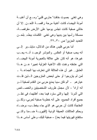 ‫ﻭﻫﻲ ﺘﻐﻨﻲ ﺒﺼﻭﺕ ﺨﺎﻓﺕ" ﺤﺎﺭﺒﻲ ﻗﻠﺒﻲ" ﻭﻤـﻊ ﺃﻥ ﺃﻏﻨﻴـﺔ‬
 ‫ﺃﻤﻭﻨﺔ ﺍﻟﺒﻴﻀﺎﺀ ﻜﺎﻨﺕ ﺃﻏﻨﻴﺔ ﻤﺭﺤﺔ ﺭﺍﻗﺼـﺔ ﺍﻟﻠﺤـﻥ. ﺇﻻ ﺃﻥ‬
 ‫ﺨﺎﻟﺘﻲ ﺼﻔﻴﺔ ﻜﺎﻨﺕ ﺘﺠﻠﺱ ﻴﻭﻤﻬﺎ ﻋﻠﻰ ﺍﻷﺭﺽ ﻤﻘﺭﻓﺼـﺔ،‬
 ‫ﻤﻤﺴﻜﺔ ﺭﺃﺴﻬﺎ ﺒﻴﻥ ﻴﺩﻴﻬﺎ ﻭﻫﻲ ﺘﻐﻨﻲ ﺍﻟﻜﻠﻤﺎﺕ ﺒﺒﻁﺀ. ﺒﻠﺤـﻥ‬
                           ‫ﺍﻟﺘﻌﺩﻴﺩ ﺍﻟﺤﺯﻴﻥ" ﺹ ٠٣-٢٣.‬
 ‫ﺃﻤﺎ ﺤﺭﺒﻲ ﻓﻠﻴﺱ ﻫﻨﺎﻙ ﻤﻥ ﺍﻟﺩﻻﺌل، ﻤﺎﻴﺸـﻴﺭ ﺇﻟـﻰ‬
 ‫ﺃﻨﻪ ﻴﺤﺏ ﺼﻔﻴﺔ ﺃﻭ ﺍﻟﻌﻜﺱ. ﻭﺍﻟﻤﺅﺸﺭ ﺍﻟﻭﺤﻴـﺩ ﺃﻨـﻪ ﻴﺤـﺏ‬
 ‫ﻏﻴﺭﻫﺎ، ﻫﻭ ﺃﻨﻪ ﻜﺎﻥ ﻋﻠﻰ ﻋﻼﻗﺔ ﺒﺎﻟﻐﺠﺭﻴﺔ ﺃﻤﻭﻨﺔ ﺍﻟﺒﻴﻀـﺎﺀ‬
 ‫ﺍﻟﺘﻲ ﻋﺸﻘﺘﻪ ﻭﻏﻨﺕ ﺘﻠﻙ ﺍﻷﻏﻨﻴﺔ ﺍﻟﻐﺯﻟﻴﺔ ﺘﻌﺒﻴ ‪‬ﺍ ﻋـﻥ ﻫـﺫﺍ‬
           ‫ﺭ‬
 ‫ﺍﻟﻌﺸﻕ.. ﻏﻴﺭ ﺃﻥ ﻫﺫﻩ ﺍﻟﻌﻼﻗﺔ ﺍﻟﺘﻲ ﺘﻌﺘﺭﻑ ﺒﻬﺎ ﺍﻟﺠﻤﺎﻋـﺔ ـ‬
 ‫ﻟﻤﻥ ﻟﻡ ﻴﺘﺯﻭﺠﻭﺍ ﺃﻭ ﺤﺘﻰ ﻟﺒﻌﺽ ﺍﻟﻤﺘﺯﻭﺠﻴﻥ ﺍﻟـﺫﻴﻥ ﻓﻠـﺕ‬
 ‫ﻋﻴﺎﺭﻫﻡ ـ "ﻟﻡ ﺘﻜﻥ ﺴﺒ ‪‬ﺎ ﻴﻤﻨﻊ ﺤﺭﺒﻲ ﻤﻥ ﺍﻟﺘﻘﺩﻡ ﻟﺼﻔﻴﺔ ﻟـﻭ‬
                                ‫ﺒ‬
 ‫ﺃﻨﻪ ﺃﺭﺍﺩ" ، ﻷﻥ ﻤﺠﻤل ﻅﺭﻭﻑ ﺍﻟﺸﺨﺼﻴﺘﻴﻥ ﻭﺍﻟﺨﺼـﺎﺌﺹ‬
 ‫ﺍﻟﺘﻲ ﺃﺸﺭﻨﺎ ﺇﻟﻴﻬﺎ ﻭﺍﻟﺘﻲ ﺴﺘﺭﺩ ﻓﻴﻤﺎ ﺒﻌﺩ، ﺃﻫﻠﺘﻬﻤﺎ، ﻓﻲ ﻨﻅـﺭ‬
 ‫ﺠﻤﻴﻊ ﺃﻓﺭﺍﺩ ﺍﻟﺠﻤﻴﻊ، ﻋﻠﻰ ﺃﻨﻪ ﺨﻁﻭﺒﺔ ﺼﻔﻴﺔ ﻟﺤﺭﺒﻲ، ﻭﻟﻜـﻥ‬
 ‫ﺍﻟﻤﻔﺎﺠﺄﺓ ﻜﺎﻨﺕ ﺃﻥ ﺤﺭﺒﻲ ﻫﻭ ﺍﻟﺫﻱ ﺠﺎﺀ ﻴﺨﻁـﺏ، ﺒﺭﻀـﺎﻩ‬
 ‫ﻭﺒﺤﻜﻡ ﺍﻟﻌﻼﻗﺎﺕ ﺍﻟﻌﻤﻴﻘﺔ ﺍﻟﻭﺩﻴﺔ )ﺍﻟﻘﻬﺭﻴـﺔ ﻀـﻤ ﹰﺎ ﻭﺍﻟﺘـﻲ‬
         ‫ﻨ‬
 ‫ﺴﺘﺘﻔﺘﺢ ﻗﻬﺭﻴﺘﻬﺎ ﻓﻴﻤﺎ ﺒﻌﺩ( – ﺼﻔﻴﺔ ﻟﻠﺒﻙ، ﻭﻋﻠﻰ ﺃﺴﺎﺱ ﻫـﺫﺍ‬


‫٨٨١‬
 