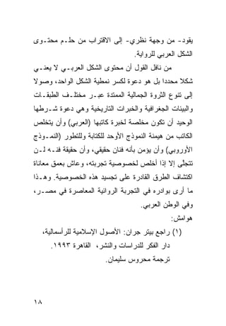 ‫ﻴﻘﻭﺩ- ﻤﻥ ﻭﺠﻬﺔ ﻨﻅﺭﻱ- ﺇﻟﻰ ﺍﻻﻗﺘﺭﺍﺏ ﻤﻥ ﺤﻠـﻡ ﻤﺤﺘـﻭﻯ‬
                                   ‫ﺍﻟﺸﻜل ﺍﻟﻌﺭﺒﻲ ﻟﻠﺭﻭﺍﻴﺔ.‬
‫ﻤﻥ ﻨﺎﻓل ﺍﻟﻘﻭل ﺃﻥ ﻤﺤﺘﻭﻯ ﺍﻟﺸﻜل ﺍﻟﻌﺭﺒـﻲ ﻻ ﻴﻌﻨـﻲ‬
‫ﺸﻜﻼ ﻤﺤﺩ ‪‬ﺍ ﺒل ﻫﻭ ﺩﻋﻭﺓ ﻟﻜﺴﺭ ﻨﻤﻁﻴﺔ ﺍﻟﺸﻜل ﺍﻟﻭﺍﺤﺩ، ﻭﺼﻭﻻ‬
‫ﹰ‬                                         ‫ﹰ ‪‬ﺩ‬
‫ﺇﻟﻰ ﺘﻨﻭﻉ ﺍﻟﺜﺭﻭﺓ ﺍﻟﺠﻤﺎﻟﻴﺔ ﺍﻟﻤﻤﺘﺩﺓ ﻋﺒـﺭ ﻤﺨﺘﻠـﻑ ﺍﻟﻁﺒﻘـﺎﺕ‬
‫ﻭﺍﻟﺒﻴﺌﺎﺕ ﺍﻟﺠﻐﺭﺍﻓﻴﺔ ﻭﺍﻟﺨﺒﺭﺍﺕ ﺍﻟﺘﺎﺭﻴﺨﻴﺔ ﻭﻫﻲ ﺩﻋﻭﺓ ﺸـﺭﻁﻬﺎ‬
‫ﺍﻟﻭﺤﻴﺩ ﺃﻥ ﺘﻜﻭﻥ ﻤﺨﻠﺼﺔ ﻟﺨﺒﺭﺓ ﻜﺎﺘﺒﻬﺎ )ﺍﻟﻌﺭﺒﻲ( ﻭﺃﻥ ﻴﺘﺨﻠﺹ‬
‫ﺍﻟﻜﺎﺘﺏ ﻤﻥ ﻫﻴﻤﻨﺔ ﺍﻟﻨﻤﻭﺫﺝ ﺍﻷﻭﺤﺩ ﻟﻠﻜﺘﺎﺒﺔ ﻭﻟﻠﺘﻁﻭﺭ )ﺍﻟﻨﻤـﻭﺫﺝ‬
‫ﺍﻷﻭﺭﻭﺒﻲ( ﻭﺃﻥ ﻴﺅﻤﻥ ﺒﺄﻨﻪ ﻓﻨﺎﻥ ﺤﻘﻴﻘﻲ، ﻭﺃﻥ ﺤﻘﻴﻘﺔ ﻓﻨـﻪ ﻟـﻥ‬
‫ﺘﺘﺠﻠﻰ ﺇﻻ ﺇﺫﺍ ﺃﺨﻠﺹ ﻟﺨﺼﻭﺼﻴﺔ ﺘﺠﺭﺒﺘﻪ، ﻭﻋﺎﺵ ﺒﻌﻤﻕ ﻤﻌﺎﻨﺎﺓ‬
                                              ‫ﱠ‬
‫ﺍﻜﺘﺸﺎﻑ ﺍﻟﻁﺭﻕ ﺍﻟﻘﺎﺩﺭﺓ ﻋﻠﻰ ﺘﺠﺴﻴﺩ ﻫﺫﻩ ﺍﻟﺨﺼﻭﺼﻴﺔ. ﻭﻫـﺫﺍ‬
‫ﻤﺎ ﺃﺭﻯ ﺒﻭﺍﺩﺭﻩ ﻓﻲ ﺍﻟﺘﺠﺭﺒﺔ ﺍﻟﺭﻭﺍﺌﻴﺔ ﺍﻟﻤﻌﺎﺼﺭﺓ ﻓﻲ ﻤﺼـﺭ،‬
                                     ‫ﻭﻓﻲ ﺍﻟﻭﻁﻥ ﺍﻟﻌﺭﺒﻲ.‬
                                                  ‫ﻫﻭﺍﻤﺵ:‬
     ‫)١( ﺭﺍﺠﻊ ﺒﻴﺘﺭ ﺠﺭﺍﻥ: ﺍﻷﺼﻭل ﺍﻹﺴﻼﻤﻴﺔ ﻟﻠﺭﺃﺴﻤﺎﻟﻴﺔ،‬
       ‫ﺩﺍﺭ ﺍﻟﻔﻜﺭ ﻟﻠﺩﺭﺍﺴﺎﺕ ﻭﺍﻟﻨﺸﺭ، ﺍﻟﻘﺎﻫﺭﺓ ٣٩٩١.‬
                         ‫ﺘﺭﺠﻤﺔ ﻤﺤﺭﻭﺱ ﺴﻠﻴﻤﺎﻥ.‬




‫٨١‬
 