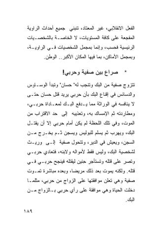 ‫ﺍﻟﻔﻌل ﺍﻻﻨﻘﻼﺒﻲ، ﻏﻴﺭ ﺍﻟﻤﻌﺘﺎﺩ، ﺘﻨﺒﻨﻲ ﺠﻤﻴﻊ ﺃﺤﺩﺍﺙ ﺍﻟﺭﺍﻭﻴﺔ‬
 ‫ﺍﻟﻤﻔﺠﻌﺔ ﻋﻠﻰ ﻜﺎﻓﺔ ﺍﻟﻤﺴﺘﻭﻴﺎﺕ، ﻻ ﺍﻟﺨﺎﺼـﺔ ﺒﺎﻟﺸﺨﺼـﻴﺎﺕ‬
 ‫ﺍﻟﺭﺌﻴﺴﻴﺔ ﻓﺤﺴﺏ، ﻭﺇﻨﻤﺎ ﺒﻤﺠﻤل ﺍﻟﺸﺨﺼﻴﺎﺕ ﻓـﻲ ﺍﻟﺭﺍﻭﻴـﺔ،‬
        ‫ﻭﺒﻤﺠﻤل ﺍﻷﻤﺎﻜﻥ، ﺒﻤﺎ ﻓﻴﻬﺎ ﺍﻟﻤﻜﺎﻥ ﺍﻷﻜﺒﺭ.. ﺍﻟﻭﻁﻥ.‬

                  ‫* ﺼﺭﺍﻉ ﺒﻴﻥ ﺼﻔﻴﺔ ﻭﺤﺭﺒﻲ!‬
 ‫ﺘﺘﺯﻭﺝ ﺼﻔﻴﺔ ﻤﻥ ﺍﻟﺒﻙ ﻭﺘﻨﺠﺏ ﻟﻪ" ﺤﺴﺎﻥ" ﻭﺘﺒﺩﺃ ﺍﻟﻭﺴـﺎﻭﺱ‬
 ‫ﻭﺍﻟﺩﺴﺎﺌﺱ ﻓﻲ ﺇﻗﻨﺎﻉ ﺍﻟﺒﻙ ﺒﺄﻥ ﺤﺭﺒﻲ ﻴﺭﻴﺩ ﻗﺘل ﺤﺴﺎﻥ ﺤﺘـﻰ‬
 ‫ﻻ ﻴﻨﺎﻓﺴﻪ ﻓﻲ ﺍﻟﻭﺭﺍﺜﺔ ﻤﻤﺎ ﻴـﺩﻓﻊ ﺍﻟﺒـﻙ ﻟﻤﻌـﺎﺩﺍﺓ ﺤﺭﺒـﻲ،‬
 ‫ﻭﻤﻁﺎﺭﺩﺘﻪ ﺜﻡ ﺍﻹﻤﺴﺎﻙ ﺒﻪ، ﻭﺘﻌﺫﻴﺒﻪ ﺇﻟﻰ ﺤﺩ ﺍﻻﻗﺘﺭﺍﺏ ﻤﻥ‬
 ‫ﺍﻟﻤﻭﺕ، ﻭﻓﻲ ﺘﻠﻙ ﺍﻟﻠﺤﻅﺔ ﻟﻡ ﻴﻜﻥ ﺃﻤﺎﻡ ﺤﺭﺒﻲ ﺇﻻ ﺃﻥ ﻴﻘﺘـل‬
 ‫ﺍﻟﺒﻙ، ﻭﻴﻬﺭﺏ ﺜﻡ ﻴﺴﻠﻡ ﻟﻠﺒﻭﻟﻴﺱ ﻭﻴﺴﺠﻥ ﺜـﻡ ﻴﺨـﺭﺝ ﻤـﻥ‬
 ‫ﺍﻟﺴﺠﻥ، ﻭﻴﻌﻴﺵ ﻓﻲ ﺍﻟﺩﻴﺭ، ﻭﺘﺘﺤﻭل ﺼﻔﻴﺔ ﺇﻟـﻰ ﻭﺭﻴـﺙ‬
 ‫ﻟﺸﺨﺼﻴﺔ ﺍﻟﺒﻙ، ﻭﻟﻴﺱ ﻓﻘﻁ ﻷﻤﻭﺍﻟﻪ ﻭﻻﺒﻨﻪ، ﻓﺘﻌﺎﺩﻱ ﺤﺭﺒـﻲ‬
 ‫ﻭﺘﺼﺭ ﻋﻠﻰ ﻗﺘﻠﻪ ﻭﺘﺴﺘﺄﺠﺭ ِﻨﻴﻥ ﻟﻴﻘﺘﻠﻪ ﻓﻴﻨﺠﺢ ﺤﺭﺒـﻲ ﻓـﻲ‬
                           ‫ﺤ‬
 ‫ﻗﺘﻠﻪ. ﻭﻟﻜﻨﻪ ﻴﻤﻭﺕ ﺒﻌﺩ ﺫﻟﻙ ﻤﺭﻴ ‪‬ﺎ، ﻭﺒﻌﺩﻩ ﻤﺒﺎﺸﺭﺓ ﺘﻤـﻭﺕ‬
                      ‫ﻀ‬
 ‫ﺼﻔﻴﺔ ﻭﻫﻲ ﺘﻌﻠﻥ ﻤﻭﺍﻓﻘﺘﻬﺎ ﻋﻠﻰ ﺍﻟﺯﻭﺍﺝ ﻤﻥ ﺤﺭﺒﻲ، ﻤﺜﻠﻤـﺎ‬
 ‫ﺩﺨﻠﺕ ﺍﻟﺤﻴﺎﺓ ﻭﻫﻲ ﻤﻭﺍﻓﻘﺔ ﻋﻠﻰ ﺭﺃﻱ ﺤﺭﺒﻲ ﺒـﺎﻟﺯﻭﺍﺝ ﻤـﻥ‬
                                                ‫ﺍﻟﺒﻙ.‬

‫٩٨١‬
 