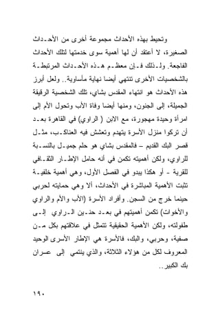 ‫ﻭﺘﺤﻴﻁ ﺒﻬﺫﻩ ﺍﻷﺤﺩﺍﺙ ﻤﺠﻤﻭﻋﺔ ﺃﺨﺭﻯ ﻤﻥ ﺍﻷﺤـﺩﺍﺙ‬
‫ﺍﻟﺼﻐﻴﺭﺓ، ﻻ ﺃﻋﺘﻘﺩ ﺃﻥ ﻟﻬﺎ ﺃﻫﻤﻴﺔ ﺴﻭﻯ ﺨﺩﻤﺘﻬﺎ ﻟﺘﻠﻙ ﺍﻷﺤﺩﺍﺙ‬
‫ﺍﻟﻔﺎﺠﻌﺔ. ﻭﻟـﺫﻟﻙ ﻓـﺈﻥ ﻤﻌﻅـﻡ ﻫـﺫﻩ ﺍﻷﺤـﺩﺍﺙ ﺍﻟﻤﺭﺘﺒﻁـﺔ‬
‫ﺒﺎﻟﺸﺨﺼﻴﺎﺕ ﺍﻷﺨﺭﻯ ﺘﻨﺘﻬﻲ ﺃﻴ ‪‬ﺎ ﻨﻬﺎﻴﺔ ﻤﺄﺴﺎﻭﻴﺔ.. ﻭﻟﻌل ﺃﺒﺭﺯ‬
                           ‫ﻀ‬
‫ﻫﺫﻩ ﺍﻷﺤﺩﺍﺙ ﻫﻭ ﺍﻨﺘﻬﺎﺀ ﺍﻟﻤﻘﺩﺱ ﺒﺸﺎﻱ، ﺘﻠﻙ ﺍﻟﺸﺨﺼﻴﺔ ﺍﻟﺭﻗﻴﻘﺔ‬
‫ﺍﻟﺠﻤﻴﻠﺔ، ﺇﻟﻰ ﺍﻟﺠﻨﻭﻥ، ﻭﻤﻨﻬﺎ ﺃﻴ ‪‬ﺎ ﻭﻓﺎﺓ ﺍﻷﺏ ﻭﺘﺤﻭل ﺍﻷﻡ ﺇﻟﻰ‬
                        ‫ﻀ‬
‫ﺍﻤﺭﺃﺓ ﻭﺤﻴﺩﺓ ﻤﻬﺠﻭﺭﺓ، ﻤﻊ ﺍﻻﺒﻥ ) ﺍﻟﺭﺍﻭﻱ( ﻓﻲ ﺍﻟﻘﺎﻫﺭﺓ ﺒﻌـﺩ‬
‫ﺃﻥ ﺘﺭﻜﻭﺍ ﻤﻨﺯل ﺍﻷﺴﺭﺓ ﻴﺘﻬﺩﻡ ﻭﺘﻌﺸﺵ ﻓﻴﻪ ﺍﻟﻌﻨﺎﻜـﺏ، ﻤﺜـل‬
‫ﻗﺼﺭ ﺍﻟﺒﻙ ﺍﻟﻘﺩﻴﻡ – ﻓﺎﻟﻤﻘﺩﺱ ﺒﺸﺎﻱ ﻫﻭ ﺤﻠﻡ ﺠﻤﻴـل ﺒﺎﻟﻨﺴـﺒﺔ‬
‫ﻟﻠﺭﺍﻭﻱ، ﻭﻟﻜﻥ ﺃﻫﻤﻴﺘﻪ ﺘﻜﻤﻥ ﻓﻲ ﺃﻨﻪ ﺤﺎﻤل ﺍﻹﻁـﺎﺭ ﺍﻟﺜﻘـﺎﻓﻲ‬
‫ﻟﻠﻘﺭﻴﺔ - ﺃﻭ ﻫﻜﺫﺍ ﻴﺒﺩﻭ ﻓﻲ ﺍﻟﻔﺼل ﺍﻷﻭل، ﻭﻫﻲ ﺃﻫﻤﻴﺔ ﺨﻠﻔﻴـﺔ‬
‫ﺘﺜﺒﺕ ﺍﻷﻫﻤﻴﺔ ﺍﻟﻤﺒﺎﺸﺭﺓ ﻓﻲ ﺍﻷﺤﺩﺍﺙ، ﺃﻻ ﻭﻫﻲ ﺤﻤﺎﻴﺘﻪ ﻟﺤﺭﺒﻲ‬
‫ﺤﻴﻨﻤﺎ ﺨﺭﺝ ﻤﻥ ﺍﻟﺴﺠﻥ. ﻭﺃﻓﺭﺍﺩ ﺍﻷﺴﺭﺓ )ﺍﻷﺏ ﻭﺍﻷﻡ ﻭﺍﻟﺭﺍﻭﻱ‬
‫ﻭﺍﻷﺨﻭﺍﺕ( ﺘﻜﻤﻥ ﺃﻫﻤﻴﺘﻬﻡ ﻓﻲ ﺒﻌـﺩ ﺤﻨـﻴﻥ ﺍﻟـﺭﺍﻭﻱ ﺇﻟـﻰ‬
‫ﻁﻔﻭﻟﺘﻪ، ﻭﻟﻜﻥ ﺍﻷﻫﻤﻴﺔ ﺍﻟﺤﻘﻴﻘﻴﺔ ﺘﺘﻤﺜل ﻓﻲ ﻋﻼﻗﺘﻬﻡ ﺒﻜل ﻤـﻥ‬
‫ﺼﻔﻴﺔ، ﻭﺤﺭﺒﻲ، ﻭﺍﻟﺒﻙ، ﻓﺎﻷﺴﺭﺓ ﻫﻲ ﺍﻹﻁﺎﺭ ﺍﻷﺴﺭﻯ ﺍﻟﻭﺤﻴﺩ‬
‫ﺍﻟﻤﻌﺭﻭﻑ ﻟﻜل ﻤﻥ ﻫﺅﻻﺀ ﺍﻟﺜﻼﺜﺔ، ﻭﺍﻟﺫﻱ ﻴﻨﺘﻤﻲ ﺇﻟﻰ ﻋﺴﺭﺍﻥ‬
                                            ‫ﺒﻙ ﺍﻟﻜﺒﻴﺭ..‬


‫٠٩١‬
 