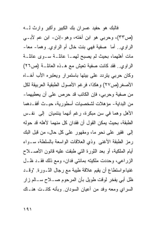 ‫ﻓﺎﻟﺒﻙ ﻫﻭ ﺤﻔﻴﺩ ﻋﺴﺭﺍﻥ ﺒﻙ ﺍﻟﻜﺒﻴﺭ ﻭﺃﻜﺒﺭ ﻭﺍﺭﺙ ﻟـﻪ‬
‫)ﺹ٣٣(، ﻭﺤﺭﺒﻲ ﻫﻭ ﺍﺒﻥ ﺃﺨﺘﻪ، ﻭﻫﻭ-ﺇﺫﻥ- ﺍﺒﻥ ﻋﻡ ﻷﺒـﻲ‬
‫ﺍﻟﺭﺍﻭﻱ.. ﺃﻤﺎ ﺼﻔﻴﺔ ﻓﻬﻲ ﺒﻨﺕ ﺨﺎل ﺃﻡ ﺍﻟﺭﺍﻭﻱ. ﻭﻫﻤﺎ- ﻤﻌﺎ-‬
‫ﻤﺎﺕ ﺃﻫﻠﻬﻤﺎ، ﺒﺤﻴﺙ ﻟﻡ ﻴﺼﺒﺢ ﻟﻬﻤـﺎ ﻋﺎﺌﻠـﺔ ﺴـﻭﻯ ﻋﺎﺌﻠـﺔ‬
‫ﺍﻟﺭﺍﻭﻱ.. ﻓﻘﺩ ﻜﺎﻨﺕ ﺼﻔﻴﺔ ﺘﻌﻴﺵ ﻤﻊ ﻫـﺫﻩ ﺍﻟﻌﺎﺌﻠـﺔ )ﺹ٦٢(‬
‫ﻭﻜﺎﻥ ﺤﺭﺒﻲ ﻴﺘﺭﺩﺩ ﻋﻠﻰ ﺒﻴﺘﻬﺎ ﺒﺎﺴﺘﻤﺭﺍﺭ ﻭﻴﻌﺘﺒﺭﻩ ﺍﻷﺏ ﺃﺨـﺎﻩ‬
‫ﺍﻷﺼﻐﺭ)ﺹ٧٢( ﻭﻫﻜﺫﺍ، ﻓﺭﻏﻡ ﺍﻷﺼﻭل ﺍﻟﻁﺒﻘﻴﺔ ﺍﻟﻌﺭﺒﻴﻘﺔ ﻟﻜل‬
‫ﻤﻥ ﺼﻔﻴﺔ ﻭﺤﺭﺒﻲ، ﻓﺈﻥ ﺍﻟﻜﺎﺘﺏ ﻗﺩ ﺤﺭﺹ ﻋﻠﻰ ﺃﻥ ﻴﻌﻁﻴﻬﻤﺎ-‬
‫ﻤﻥ ﺍﻟﺒﺩﺍﻴﺔ- ﻤﺅﻫﻼﺕ ﻟﺸﺨﺼﻴﺎﺕ ﺃﺴﻁﻭﺭﻴﺔ، ﺤﻴـﺙ ﺃﻓﻘـﺩﻫﻤﺎ‬
‫ﺍﻷﻫل ﻭﻫﻤﺎ ﻓﻲ ﺴﻥ ﻤﺒﻜﺭﺓ، ﺭﻏﻡ ﺃﻨﻬﻤﺎ ﻴﻨﺘﻤﻴﺎﻥ ﺇﻟﻰ ﻨﻔـﺱ‬
‫ﺍﻟﻁﺒﻘﺔ، ﺒﺤﻴﺙ ﻴﻤﻜﻥ ﺍﻟﻘﻭل ﺃﻥ ﻓﻘﺩﺍﻥ ﻜل ﻤﻨﻬﻤﺎ ﻷﻫﻠﻪ ﻗﺩ ﺤﻭﻟﻪ‬
‫ﺇﻟﻰ ﻓﻘﻴﺭ ﻋﻠﻰ ﻨﺤﻭ ﻤﺎ، ﻭﻤﻘﻬﻭﺭ ﻋﻠﻰ ﻜل ﺤﺎل، ﻤﻥ ﻗﺒل ﺍﻟﺒﻙ‬
                                   ‫ٍ‬
‫ﺭﻤﺯ ﺍﻟﻁﺒﻘﺔ ﺍﻷﻏﻨﻰ ﻭﺫﻱ ﺍﻟﻌﻼﻗﺎﺕ ﺍﻟﻭﺍﺴﻌﺔ ﺒﺎﻟﺴﻠﻁﺔ، ﺴـﻭﺍﺀ‬
‫ﺃﻴﺎﻡ ﺍﻟﻤﻠﻜﻴﺔ، ﺃﻭ ﺒﻌﺩ ﺍﻟﺜﻭﺭﺓ ﺍﻟﺘﻲ ﻁﺒﻘﺕ ﻋﻠﻴﻪ ﻗﺎﻨﻭﻥ ﺍﻷﺼـﻼﺡ‬
‫ﺍﻟﺯﺭﺍﻋﻲ، ﻭﺤﺩﺩﺕ ﻤﻠﻜﻴﺘﻪ ﺒﻤﺎﺌﺘﻲ ﻓﺩﺍﻥ، ﻭﻤﻊ ﺫﻟﻙ ﻓﻘـﺩ ﻅـل‬
‫ﻏﻨ ‪‬ﺎ،ﻭﺍﺴﺘﻁﺎﻉ ﺃﻥ ﻴﻘﻴﻡ ﻋﻼﻗﺔ ﻁﻴﺒﺔ ﻤﻊ ﺭﺠﺎل ﺍﻟﺜـﻭﺭﺓ. "ﻭﻗـﺩ‬
                                                  ‫ﻴ‬
‫ﻅل ﺃﺒﻲ ﻴﻔﺨﺭ ﻟﻭﻗﺕ ﻁﻭﻴل ﺒﺄﻥ ﺍﻟﻤﺭﺤﻭﻡ ﺼـﻼﺡ ﺴـﺎﻟﻡ ﺯﺍﺭ‬
‫ﺍﻟﺴﺭﺍﻱ ﻭﻤﻌﻪ ﻭﻓﺩ ﻤﻥ ﺃﻋﻴﺎﻥ ﺍﻟﺴﻭﺩﺍﻥ. ﻭﺒﺄﻨﻪ ﻜﺎﻨـﺕ ﻫﻨـﺎﻙ‬


‫١٩١‬
 