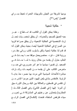 ‫ﻴﻭﻤﻬﺎ ﺘﺸﺭﻴﻔﺔ ﻤﻥ ﺍﻟﺠﻴﺵ ﺒﺎﻟﺒﺭﻴﻬﺎﺕ ﺍﻟﺤﻤﺭﺍﺀ ﺘﺤﻴﻁ ﺒﺴـﺭﺍﻱ‬
                                      ‫ﺍﻟﻘﻨﺼل" )ﺹ٦٣(.‬

                                  ‫* ﺤﻜﺎﻴﺔ ﺸﻌﺒﻴﺔ‬
‫ﻭﻫﻜﺫﺍ ﻴﻤﻜﻥ ﺍﻟﻘﻭل ﺃﻥ ﺍﻟﻜﺎﺘﺏ، ﻗﺩ ﺍﺴـﺘﻁﺎﻉ - ﻋﺒـﺭ‬
‫ﺤﺒﻪ ﺍﻟﻌﻤﻴﻕ ﻟﻠﺼﻌﻴﺩ ﻭﻟﻠﺤﺩﻭﺘﻪ- ﺃﻥ ﻴﺨﻠﻕ ﺸﺨﺼـﻴﺎﺕ ﺘﺤﻤـل‬
‫ﺇﺭﺙ ﺍﻟﺸﺨﺼﻴﺔ ﻓﻲ ﺍﻟﺤﻜﺎﻴﺔ ﺍﻟﺸﻌﺒﻴﺔ، ﻭﺃﻥ ﻴﺨﻠﻕ ﺼﺭﺍ ‪‬ﺎ ﻗﺭﻴ ‪‬ﺎ‬
 ‫ﺒ‬      ‫ﻋ‬
‫ﻤﻥ ﺍﻟﺼﺭﺍﻉ ﻓﻲ ﺍﻟﺤﻜﺎﻴﺔ ﺍﻟﺸﻌﺒﻴﺔ ﺃﻴ ‪‬ﺎ، ﺒﺤﻴﺙ ﻴﻤﻜﻥ ﺍﻟﻘﻭل ﺃﻨﻪ‬
                      ‫ﻀ‬
‫ﻗﺩ ﻗﺩﻡ ﻟﻨﺎ ﺤﻜﺎﻴﺔ ﺸﻌﺒﻴﺔ ﻭﻟﻜﻥ ﺒﺄﺴﻠﻭﺏ ﻜﺎﺘﺏ ﺭﻭﺍﺌﻲ ﻤﻘﺘـﺩﺭ،‬
‫ﻭﺭﺅﻴﺔ ﻓﻨﺎﻥ – ﻓﺭﺩ- ﻤﻌﺎﺼﺭﻴﺤﻤل ﻤﻭﻗ ﹰﺎ ﻤﻤـﺎ ﻴﺤـﺩﺙ ﻓـﻲ‬
                ‫ﻔ‬
‫ﺍﻟﻌﺎﻟﻡ، ﺤﺎﻭل ﺃﻥ ﻴﻘﺩﻤﻪ ﻤﻥ ﺨﻼل ﺭﺅﻴﺘـﻪ ﻟﻤـﺎ ﺤـﺩﺙ ﻓـﻲ‬
‫ﺍﻟﺼﻌﻴﺩ..ﺇﻥ ﺘﻔﺴﻴ ‪‬ﺍ ﺴﻴﺎﺴ ‪‬ﺎ ﻤﺎ ﻫﻭ ﺃﻤﺭ ﻀﺭﻭﺭﻱ، ﻓﻲ ﻀـﻭﺀ‬
                          ‫ﻴ‬       ‫ﺭ‬
‫ﻤﺎﺤﺭﺹ ﺍﻟﻜﺎﺘﺏ ﻋﻠﻰ ﺃﻥ ﻴﻘﺩﻤﻪ ﻤـﻥ ﺘﻠﻤﻴﺤـﺎﺕ ﻭﺇﺸـﺎﺭﺍﺕ‬
‫ﻤﺒﺎﺸﺭﺓ ﻟﻸﺤﺩﺍﺙ ﺍﻟﺴﻴﺎﺴﻴﺔ ﺍﻟﺘﻲ ﻤﺭﺕ ﺒﻬﺎ ﻤﺼﺭ، ﻤﻨﺫ ﺒﺩﺍﻴـﺔ‬
‫ﺍﻟﺭﺍﻭﻴﺔ. ﻓﺎﻟﻤﻘﺩﺱ ﺒﺸﺎﻱ ﻴﻠﻌﻥ ﺇﻟﻴﻬﻭﺩ ﺍﻟﺫﻴﻥ ﺤﺭﻤﻭﺍ ﺍﻟﻨﺎﺱ ﻤـﻥ‬
‫ﺃﻥ ﺘﺘﻘﺩﺱ ﻓﻲ ﻓﻠﺴﻁﻴﻥ، ﻭﺍﻟﻌﻼﻗﺔ ﺒﻴﻥ ﺍﻟﺒﻙ ﻭﺭﺠﺎل ﺍﻟﺜﻭﺭﺓ ﺴﺒﻕ‬
‫ﺃﻥ ﺃﺸﺭﻨﺎ ﺇﻟﻴﻬﺎ ) ﻓﻲ ﺍﻟﻔﺼل ﺍﻟﺜﺎﻨﻲ(، ﻭﻓﻲ ﺍﻟﻔﺼل ﺍﻟﺜﺎﻟـﺙ )‬
‫ﺍﻟﻤﻁﺎﺭﻴﺩ( ﻴﺘﺤﺩﺜﻭﻥ ﻋﻥ ﺭﻏﺒﺘﻬﻡ ﻓﻲ ﺍﻟﻤﺸﺎﺭﻜﺔ ﻓـﻲ ﺘﺤﺭﻴـﺭ‬
‫ﺴﻴﻨﺎﺀ ﻓﺘﺭﻓﺽ ﺍﻟﺴﻠﻁﺔ، ﻓﺘﺤﺩﺙ )ﺍﻟﻨﻜﺴﺔ( ﻓﻲ ﺍﻟﻔﺼل ﺍﻟﺭﺍﺒـﻊ‬

‫٢٩١‬
 