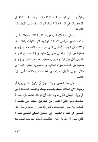 ‫ﻭﺍﻷﺨﻴﺭ، ﻭﻫﻲ ﻟﻴﺴﺕ ﻨﻜﺴﻪ ٧٦٩١ﻓﻘﻁ، ﻭﺇﻨﻤﺎ ﻨﻜﺴـﺔ ﻟﻜـل‬
‫ﺍﻟﺸﺨﺼﻴﺎﺕ ﻓﻲ ﺍﻟﺭﻭﺍﻴﺔ ﻜﻤﺎ ﺴﺒﻕ ﺃﻥ ﺃﺸـﺭﻨﺎ ﺇﻟـﻰ ﺍﻟﻨﻬﺎﻴـﺎﺕ‬
                                                ‫ﺍﻟﻔﺎﺠﻌﺔ.‬
‫ﻭﻋﻠﻰ ﻫﺫﺍ ﺍﻷﺴﺎﺱ، ﻓﺭﺒﻤﺎ ﻜﺎﻥ ﺍﻟﻜﺎﺘﺏ ﻴﺩﻓﻌﻨﺎ ﺇﻟـﻰ‬
‫ﺍﻋﺘﻤﺎﺩ ﺘﻔﺴﻴﺭ ﺴﻴﺎﺴﻲ ﻷﺤﺩﺍﺙ ﺍﻟﺭﺍﻭﻴﺔ ﺍﻟﺘﻲ ﺍﻨﺘﻬﺘﺕ ﺒﺎﻟﻨﻜﺴـﺔ.‬
‫ﻭﻻﺸﻙ ﺃﻥ ﺍﻟﺠﺫﺭ ﺍﻷﺴﺎﺴﻲ ﺍﻟﺫﻱ ﺴﺒﺏ ﻫﺫﻩ ﺍﻟﻨﻜﺴﺔ ﻫـﻭ ﺯﻭﺍﺝ‬
‫ﺼﻔﻴﺔ ﻤﻥ ﺍﻟﺒﻙ، ﻭﺘﺨﻠﻲ )ﺤﺭﺒﻲ( ﻋﻨﻬﺎ. ﻭ ﺇﺫﺍ ﺼـﺢ ﺍﻟﻔﻬـﻡ‬
‫ﺍﻟﻁﺒﻘﻲ ﻟﻜل ﻤﻥ ﺍﻟﺒﻙ ﻭﺤﺭﺒﻲ ﻭﺼﻔﻴﺔ، ﻴﺼﺒﺢ ﻤﻨﻁﻘ ‪‬ﺎ ﺃﻥ ﺯﻭﺍﺝ‬
         ‫ﻴ‬
‫ﺼﻔﻴﺔ ﻤﻥ ﺍﻟﺴﻠﻁﺔ ﺴﻭﺍﺀ ﺍﻟﻤﻠﻜﻴﺔ ﺃﻭ ﺍﻟﻨﺎﺼﺭﻴﺔ ﺒﺎﻁل، ﻜﻤـﺎ ﺃﻥ‬
‫ﺘﺨﻠﻲ ﺤﺭﺒﻲ ﺍﻟﻨﺒﻴل ﻋﻨﻬﺎ، ﻜﺎﻥ ﺨﻁﺄ ﻓﺎﺩ ‪‬ﺎ ﻭﻜﻼﻫﻤﺎ ﺃﺩﻯ ﺇﻟﻰ‬
                ‫ﺤ‬
                                                ‫ﺍﻟﻨﻜﺴﺔ.‬
‫ﻤﺜل ﻫﺫﺍ ﺍﻟﺘﻔﺴﻴﺭ ﻭﺍﺭﺩ، ﺩﻭﻥ ﺃﻥ ﻴﻜﻭﻥ ﻀـﺭﻭﺭ ‪‬ﺎ ﺃﻭ‬
    ‫ﻴ‬
‫ﻭﺤﻴ ‪‬ﺍ. ﻷﻥ ﺍﻟﻌﻼﻗﺔ ﺴﻠﻁﺔ/ﺸﻌﺏ، ﻟﻴﺴﺕ ﻭﺍﻀﺤﺔ ﺍﻟﺤـﺩﺓ ﻓـﻲ‬
                                            ‫ﺩ‬
‫ﺍﻟﺭﺍﻭﻴﺔ، ﻻﺒﺸﺄﻥ ﺍﻟﺜﻭﺭﺓ، ﻭﻻ ﺒﺸـﺄﻥ ﺍﻟﺒـﻙ ﺍﻟﻘﻨﺼـل، ﻓﺜﻤـﺔ‬
‫ﻋﻼﻗﺎﺕ ﻭﺩﻴﺔ ﻜﺜﻴﺭﺓ ﺘﺘﺒﺎﺩل ﺒﻴﻥ ﺍﻟﻁﺭﻓﻴﻥ )ﻤﺜﻠﻤﺎ ﻫﻲ ﻤﻠﺘﺒﺴـﺔ‬
‫ﺍﻟﻌﻼﻗﺔ ﺒﻴﻥ ﺠﻴل ﺍﻟﺴﺘﻴﻨﻴﺎﺕ ﻭﺍﻟﺜﻭﺭﺓ( ﻏﻴﺭ ﺃﻥ ﻤﺎﻴﻘﻭﻱ ﻤﺜل ﻫﺫﺍ‬
‫ﺍﻟﺘﻔﺴﻴﺭ ﻫﻭ ﺍﻨﺘﻤﺎ ﺀ ﺍﻟﻜﺎﺘﺏ ﺇﻟﻰ ﻤﻨﻁﻕ ﺍﻟﺤﻜﻲ ﺍﻟﺸﻌﺒﻲ ﻨﻔﺴـﻪ‬
‫ﺍﻟﺫﻱ ﺴﺒﻕ ﺃﻥ ﺃﺸﺭﻨﺎ ﺇﻟﻴﻪ.. ﻓﺎﻟﻜﺎﺘﺏ ﺍﻟـﺫﻱ ﻴﺤـﺏ ﺍﻟﺼـﻌﻴﺩ‬


‫٣٩١‬
 