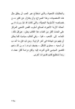 ‫ﻭﺍﻟﺤﻜﺎﻴﺎﺕ ﺍﻟﺸﻌﺒﻴﺔ، ﻭﺍﻟﺫﻱ ﺍﺴﺘﻁﺎﻉ ﻋﺒﺭ ﺍﻟﺤﺏ ﺃﻥ ﻴﺨﻠﻕ ﻤﺜل‬
‫ﻫﺫﻩ ﺍﻟﺸﺨﺼﻴﺎﺕ، ﻭﻫﺫﺍ ﺍﻟﺼﺭﺍﻉ، ﻭﺃﻥ ﻴﺘﻨﺎﺯل ﻋﻥ ﻜﺜﻴﺭ ﻤـﻥ‬
‫ﺨﺼﺎﺌﺼﻪ ﺍﻷﺴﻠﻭﺒﻴﺔ ﺍﻟﺠﻤﻴﻠﺔ، ﻭﺍﻟﺘﻲ ﻜﺎﻨﺕ ﻗﺩ ﺘﺒﻠـﻭﺭﺕ ﻓـﻲ‬
‫ﺃﻋﻤﺎﻟﻪ ﺍﻻﺭﺒﺔ ﺍﻷﺨﻴﺭﺓ، ﻟﺼﺎﻟﺢ ﺃﺴﻠﻭﺏ ﺍﻟﻘﺹ ﺍﻟﺸﻌﺒﻲ ﺍﻟﻤﺭﻜﺯ‬
‫ﻋﻠﻰ ﺍﻟﺤﺩﺙ ﺃﻜﺜﺭ ﻤﻥ ﺍﻟﻐﻨﺎﺀ، ﻫﺫﺍ ﺍﻟﻜﺎﺘﺏ ﻴﻌﻠﻥ- ﻋﺒﺭﻜل ﺫﻟﻙ-‬
‫ﺍﻨﺘﻤﺎﺀﻩ ﺇﻟﻰ ﺍﻟﺸﻌﺏ – ﻓﻨ ‪‬ﺎ - ﻭﻓﻲ ﺍﻟﻐﺎﻟﺏ ﺴﻴﺎﺴ ‪‬ﺎ، ﻜﻤﺎ ﻴﻤﻜﻥ‬
           ‫ﻴ‬                    ‫ﻴ‬
‫ﺃﻥ ﻴﻔﻬﻡ ﻤﻥ ﺸﻬﺎﺩﺘﻪ ﻓﻲ ﺁﺨﺭ ﺍﻟﺭﺍﻭﻴﺔ. ﻭﻤﻥ ﺜﻡ، ﻓﺈﻥ ﻤﺎ ﺃﺤـﺏ‬
‫ﺃﻥ ﺃﺴﻤﻴﻪ – ﻤﺤﺘﻭﻯ ﺍﻟﺸﻜل – ﻴﻀﻴﻑ ﻨﻭ ‪‬ـﺎ ﻤـﻥ ﺍﻟﺘـﺩﻋﻴﻡ‬
               ‫ﻋ‬
‫ﻟﻠﺘﻔﺴﻴﺭ ﺍﻟﺴﻴﺎﺴﻲ ﺍﻟﺫﻱ ﺃﺸﺭﺕ ﺇﻟﻴﻪ. ﻭﻟﻜﻥ ﺩﺭﺍﺴﺔ ﺃﻜﺜﺭ ﻋﻤ ﹰـﺎ،‬
   ‫ﻘ‬
                       ‫ﺭﺒﻤﺎ ﺘﺴﺘﻁﻴﻊ ﺘﻘﺩﻴﻡ ﺘﻔﺴﻴﺭﺍﺕ ﺃﺨﺭﻯ.‬




‫٤٩١‬
 