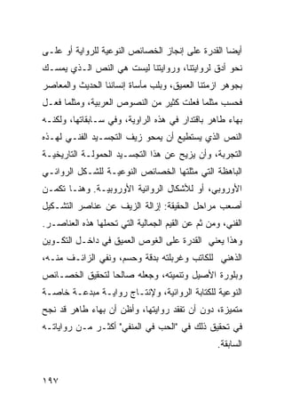 ‫ﺃﻴ ‪‬ﺎ ﺍﻟﻘﺩﺭﺓ ﻋﻠﻰ ﺇﻨﺠﺎﺯ ﺍﻟﺨﺼﺎﺌﺹ ﺍﻟﻨﻭﻋﻴﺔ ﻟﻠﺭﻭﺍﻴﺔ ﺃﻭ ﻋﻠـﻰ‬
                                                  ‫ﻀ‬
‫ﻨﺤﻭ ﺃﺩﻕ ﻟﺭﻭﺍﻴﺘﻨﺎ، ﻭﺭﻭﺍﻴﺘﻨﺎ ﻟﻴﺴﺕ ﻫﻲ ﺍﻟﻨﺹ ﺍﻟـﺫﻱ ﻴﻤﺴـﻙ‬
‫ﺒﺠﻭﻫﺭ ﺍﺯﻤﺘﻨﺎ ﺍﻟﻌﻤﻴﻕ، ﻭﺒﻠﺏ ﻤﺄﺴﺎﺓ ﺇﻨﺴﺎﻨﻨﺎ ﺍﻟﺤﺩﻴﺙ ﻭﺍﻟﻤﻌﺎﺼﺭ‬
‫ﻓﺤﺴﺏ ﻤﺜﻠﻤﺎ ﻓﻌﻠﺕ ﻜﺜﻴﺭ ﻤﻥ ﺍﻟﻨﺼﻭﺹ ﺍﻟﻌﺭﺒﻴﺔ، ﻭﻤﺜﻠﻤﺎ ﻓﻌـل‬
‫ﺒﻬﺎﺀ ﻁﺎﻫﺭ ﺒﺎﻗﺘﺩﺍﺭ ﻓﻲ ﻫﺫﻩ ﺍﻟﺭﺍﻭﻴﺔ، ﻭﻓﻲ ﺴـﺎﺒﻘﺎﺘﻬﺎ، ﻭﻟﻜﻨـﻪ‬
‫ﺍﻟﻨﺹ ﺍﻟﺫﻱ ﻴﺴﺘﻁﻴﻊ ﺃﻥ ﻴﻤﺤﻭ ﺯﻴﻑ ﺍﻟﺘﺠﺴـﻴﺩ ﺍﻟﻔﻨـﻲ ﻟﻬـﺫﻩ‬
‫ﺍﻟﺘﺠﺭﺒﺔ، ﻭﺃﻥ ﻴﺯﻴﺢ ﻋﻥ ﻫﺫﺍ ﺍﻟﺘﺠﺴـﻴﺩ ﺍﻟﺤﻤﻭﻟـﺔ ﺍﻟﺘﺎﺭﻴﺨﻴـﺔ‬
‫ﺍﻟﺒﺎﻫﻅﺔ ﺍﻟﺘﻲ ﻤﺜﻠﺘﻬﺎ ﺍﻟﺨﺼﺎﺌﺹ ﺍﻟﻨﻭﻋﻴـﺔ ﻟﻠﺸـﻜل ﺍﻟﺭﻭﺍﺌـﻲ‬
‫ﺍﻷﻭﺭﻭﺒﻲ، ﺃﻭ ﻟﻸﺸﻜﺎل ﺍﻟﺭﻭﺍﺌﻴﺔ ﺍﻷﻭﺭﻭﺒﻴـﺔ. ﻭﻫﻨـﺎ ﺘﻜﻤـﻥ‬
‫ﺃﺼﻌﺏ ﻤﺭﺍﺤل ﺍﻟﺤﻘﻴﻘﺔ: ﺇﺯﺍﻟﺔ ﺍﻟﺯﻴﻑ ﻋﻥ ﻋﻨﺎﺼﺭ ﺍﻟﺘﺸـﻜﻴل‬
‫ﺍﻟﻔﻨﻲ، ﻭﻤﻥ ﺜﻡ ﻋﻥ ﺍﻟﻘﻴﻡ ﺍﻟﺠﻤﺎﻟﻴﺔ ﺍﻟﺘﻲ ﺘﺤﻤﻠﻬﺎ ﻫﺫﻩ ﺍﻟﻌﻨﺎﺼـﺭ.‬
‫ﻭﻫﺫﺍ ﻴﻌﻨﻲ ﺍﻟﻘﺩﺭﺓ ﻋﻠﻰ ﺍﻟﻐﻭﺹ ﺍﻟﻌﻤﻴﻕ ﻓﻲ ﺩﺍﺨـل ﺍﻟﺘﻜـﻭﻴﻥ‬
‫ﺍﻟﺫﻫﻨﻲ ﻟﻠﻜﺎﺘﺏ ﻭﻏﺭﺒﻠﺘﻪ ﺒﺩﻗﺔ ﻭﺤﺴﻡ، ﻭﻨﻔﻲ ﺍﻟﺯﺍﺌـﻑ ﻤﻨـﻪ،‬
‫ﻭﺒﻠﻭﺭﺓ ﺍﻷﺼﻴل ﻭﺘﻨﻤﻴﺘﻪ، ﻭﺠﻌﻠﻪ ﺼﺎﻟ ‪‬ﺎ ﻟﺘﺤﻘﻴﻕ ﺍﻟﺨﺼـﺎﺌﺹ‬
                 ‫ﺤ‬
‫ﺍﻟﻨﻭﻋﻴﺔ ﻟﻠﻜﺘﺎﺒﺔ ﺍﻟﺭﻭﺍﺌﻴﺔ، ﻭﻹﻨﺘـﺎﺝ ﺭﻭﺍﻴـﺔ ﻤﺒﺩﻋـﺔ ﺨﺎﺼـﺔ‬
‫ﻤﺘﻤﻴﺯﺓ، ﺩﻭﻥ ﺃﻥ ﺘﻔﻘﺩ ﺭﻭﺍﻴﺘﻬﺎ، ﻭﺃﻅﻥ ﺃﻥ ﺒﻬﺎﺀ ﻁﺎﻫﺭ ﻗﺩ ﻨﺠﺢ‬
‫ﻓﻲ ﺘﺤﻘﻴﻕ ﺫﻟﻙ ﻓﻲ "ﺍﻟﺤﺏ ﻓﻲ ﺍﻟﻤﻨﻔﻲ" ﺃﻜﺜـﺭ ﻤـﻥ ﺭﻭﺍﻴﺎﺘـﻪ‬
                                                 ‫ﺍﻟﺴﺎﺒﻘﺔ.‬


‫٧٩١‬
 