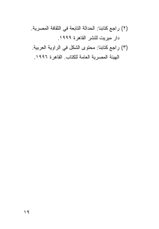 ‫)٢( ﺭﺍﺠﻊ ﻜﺘﺎﺒﻨﺎ: ﺍﻟﺤﺩﺍﺜﺔ ﺍﻟﺘﺎﺒﻌﺔ ﻓﻲ ﺍﻟﺜﻘﺎﻓﺔ ﺍﻟﻤﺼﺭﻴﺔ.‬
                   ‫ﺩﺍﺭ ﻤﻴﺭﻴﺕ ﻟﻠﻨﺸﺭ ﺍﻟﻘﺎﻫﺭﺓ ٩٩٩١.‬
     ‫)٣( ﺭﺍﺠﻊ ﻜﺘﺎﺒﻨﺎ: ﻤﺤﺘﻭﻯ ﺍﻟﺸﻜل ﻓﻲ ﺍﻟﺭﺍﻭﻴﺔ ﺍﻟﻌﺭﺒﻴﺔ.‬
      ‫ﺍﻟﻬﻴﺌﺔ ﺍﻟﻤﺼﺭﻴﺔ ﺍﻟﻌﺎﻤﺔ ﻟﻠﻜﺘﺎﺏ. ﺍﻟﻘﺎﻫﺭﺓ ٦٩٩١.‬




‫٩١‬
 
