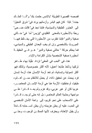 ‫ﻗﺼﺼﻪ ﺍﻟﻘﺼﻴﺭﺓ ﺍﻟﻁﻭﻴﻠﺔ "ﺒﺎﻻﻤﺱ ﺤﻠﻤﺕ ﺒﻙ" ﻭ"ﺃﻨـﺎ ﺍﻟﻤﻠـﻙ‬
‫ﺠﺌﺕ". ﻓﺈﺫﺍ ﻜﺎﻥ ﻓﻬﻡ ﺍﻟﺒﺸﺭ ﻭﺃﺯﻤﺎﺘﻬﻡ ﻴﺭﺘﺩ ﻓﻲ" ﺸﺭﻕ ﺍﻟﻨﺨﻴل"‬
‫ﺇﻟﻰ ﺍﻟﺠﺫﻭﺭ ﺍﻟﻁﺒﻘﻴﺔ ﻭﺍﻟﺴﻴﺎﺴﻴﺔ، ﻓﺈﻨﻨﺎ ﻨﺠﺩ ﻓﻲ" ﻗﺎﻟﺕ ﻀـﺤﻰ"‬
‫ﺭﺒ ﹰﺎ ﺒﺎﻷﺴﻁﻭﺭﺓ ﺒﺎﻟﻤﻌﻨﻰ ﺍﻟﺘﻘﻠﻴﺩﻱ "ﺇﻴﺯﻴﺱ" ﺃﻤﺎ ﻓﻲ" ﺨـﺎﻟﺘﻲ‬
                                                  ‫ﻁ‬
‫ﺼﻔﻴﺔ ﻭﺍﻟﺩﻴﺭ" ﻓﺈﻨﻨﺎ ﻨﻘﺘﺭﺏ ﻤﻥ ﺍﻷﺴﻁﻭﺭﺓ ﺍﻟﺘﻲ ﻴﺨـﺘﻠﻁ ﻓﻴﻬـﺎ‬
‫ﺍﻟﻤﻭﺭﻭﺙ ﺒﺎﻟﺸﺨﺼﻲ ﻭﺇﻥ ﻟﻡ ﻴﻐﺏ ﺍﻟﺒﻌﺩﺍﻥ ﺍﻟﻁﺒﻘﻲ ﻭﺍﻟﺴﻴﺎﺴﻲ،‬
‫ﻓﻤﺎ ﻴﺤﻜﻡ ﺤﺭﻜﺔ " ﺨﺎﻟﺘﻲ ﺼﻔﻴﺔ ﻭﺍﻟﺩﻴﺭ" ﻫـﻭ ﻓـﻲ ﺍﻟﺤﻘﻴﻘـﺔ‬
            ‫ﺃﺴﻁﻭﺭﺓ ﺼﻔﻴﺔ ﺍﻟﺸﺨﺼﻴﺔ ﺒﺸﺄﻥ ﺍﻟﻜﺭﺍﻤﺔ ﻭﺍﻹﺒﺎﺀ.‬
‫ﻫﻨﺎ، ﻓﻲ "ﺍﻟﺤﺏ ﻓﻲ ﺍﻟﻤﻨﻔﻲ" ﺘﺯﺩﺍﺩ ﻋﻠﻴﺔ ﺒﻬﺎﺀ ﻁـﺎﻫﺭ‬
           ‫ِﱢ ‪ ‬ﹸ‬
‫ﺘﺭﻜﻴ ‪‬ﺎ ﻭﺘﺄﺨﺫ ﻁﺎﺒ ‪‬ﺎ ﺃﻋﻤﻕ، ﻷﻨﻪ ﺃﻜﺜﺭ ﺨﺼﻭﺼﻴﺔ، ﻭﻟﺫﻟﻙ ﻓﻬﻭ‬
                                  ‫ﻌ‬            ‫ﺒ‬
‫ﺃﻜﺜﺭ ﺸﻤﻭﻟﻴﺔ ﻭﺇﻨﺴﺎﻨﻴﺔ، ﻟﻡ ﺘﻌﺩ ﺃﺯﻤﺔ ﺍﻹﻨﺴﺎﻥ ﻫﻨﺎ، ﺃﺯﻤﺔ ﺇﻨﺴﺎﻥ‬
‫ﻓﺭﺩ ﻴﺒﺤﺙ ﻋﻥ ﺘﺤﻘﻴﻕ ﺫﺍﺘﻪ، ﺃﻭ ﻴﻌﻤل ﻟﻼﻨﺘﻘﺎﻡ ﻤﻤـﻥ ﺃﻫـﺎﻨﻭﻩ‬
‫ﻁﺒﻘ ‪‬ﺎ، ﺃﻭﻋﺎﻁﻔ ‪‬ﺎ، ﺍﻷﺯﻤﺔ ﻫﻨﺎ ﻫﻲ ﺃﺯﻤﺔ ﺍﻹﻨﺴـﺎﻥ ﺍﻟﻤﻌﺎﺼـﺭ،‬
                                      ‫ﻴ‬          ‫ﻴ‬
‫ﻋﺭﺒ ‪‬ﺎ ﻜﺎﻥ ﺃﻭ ﻏﻴﺭ ﻋﺭﺒﻲ، ﻭﻗﺩ ﻫﺯﻡ ﻭﻟﻡ ﻴﻌـﺩ ﻗـﺎﺩ ‪‬ﺍ ﻋﻠـﻰ‬
      ‫ﺭ‬                                         ‫ﻴ‬
‫ﻤﻭﺍﺠﻬﺔ ﻭﺤﺸﻴﺔ ﺍﻟﻌﺎﻟﻡ ﺍﻟﻤﻌﺎﺼﺭ، ﺒل ﺇﻨﻪ ﺤﺘﻰ ﻟﻡ ﻴﻌـﺩ ﻗـﺎﺩ ‪‬ﺍ‬
 ‫ﺭ‬
‫ﻋﻠﻰ ﺍﻻﻨﺴﺤﺎﺏ ﻋﻠﻰ ﻨﺤﻭ ﻜﺭﻴﻡ، ﺇﻟﻰ ﻭﺍﺤﺔ ﺍﻷﻤﺎﻥ ﺍﻟﺸﺨﺼﻲ‬
‫ﻓﻲ ﺍﻟﺤﺏ، ﻋﻠﻴﻪ ﺃﻥ ﻴﻌﻠﻥ ﻫﺯﻴﻤﺘﻪ ﻭﺃﻥ ﻴﻌﻠﻥ ﺍﻨﺴـﺤﺎﺒﻪ ﻜـﺎﻤﻼ‬
‫ﹰ‬
‫ﻭﺃﻥ ﻴﻘﺒل ﺍﻹﻫﺎﻨﺔ، ﻭﻴﻌﺘﺭﻑ ﻷﻨﻬﺎ ﺍﻟﻤﻤﻜـﻥ ﺍﻟﻭﺤﻴـﺩ، ﻭﺤﺘـﻰ‬


‫٩٩١‬
 