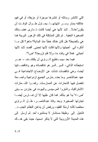 ‫ﺍﻟﺘﻲ ﻻﺘﻨﺸﺭ ﺭﺴﺎﺌﻠﻪ ﺃﻭ ﺘﻨﺸﺭﻫﺎ ﻤﻭﺠﺯﺓ ﺃﻭ ﻤﺯﻴﻔﺔ، ﺃﻭ ﻓﻲ ﻓﻬﻡ‬
‫ﻋﻼﻗﺘﻪ ﺒﻤﻨﺎﺭ ﻭﺴـﺭ ﺍﻨﺘﻬﺎﺌﻬـﺎ: ﻴﺤـﺎﻭل ﻁـﻭﺍل ﺍﻟﻭﻗـﺕ ﺃﻥ‬
‫ﻴﻜﻭﻥ"ﻋﺎﺩﻻ.. ﻻﺒﺩ ﻷﻨﻬﺎ ﻫﻲ ﺃﻴ ‪‬ﺎ ﻜﺎﻨﺕ ﺘـﺩﺍﺭﻯ ﻏﻀـﺒﺎﺘﻙ‬
                     ‫ﻀ‬                  ‫ﹰ‬
‫ﺍﻟﺼﻐﻴﺭﺓ ﺍﻟﺨﻔﻴﺔ.. ﻟﻡ ﺘﻜﻥ ﺍﻟﻤﺸﻜﻠﺔ ﻓﻲ ﺘﻠﻙ ﺍﻟﺯﻫﻭﺭ ﺍﻟﺒﺭﻴﺌﺔ ﻓﻤﺎ‬
‫ﻫﻲ ﺒﺎﻟﻀﺒﻁ؟ ﻫل ﻜﺎﻥ ﻫﻨﺎﻙ ﺨﻁﺄ ﻤﻨﺫ ﺍﻟﺒﺩﺍﻴﺔ؟ ﻤﺎﻫﻭ؟ ﻜل ﻤـﺎ‬
‫ﺃﺫﻜﺭﻩ ﺃﻨﻲ ﺃﺤﺒﺒﺘﻬﺎ ﻭﻷﻨﻬﺎ ﻗﺎﻟﺕ ﻷﻨﻬﺎ ﺘﺤﺒﻨﻰ. ﺃﻗﺼﺩ ﻻﺒﺩ ﻷﻨﻬﺎ‬
        ‫ﺃﺤﺒﺘﻨﻲ ﻓﻌﻼ ﻓﻲ ﻭﻗﺕ ﻤﺎ، ﻭﺇﻻ ﻓﻠﻡ ﺘﺯﻭﺠﻨﺎ؟ "ﺹ٩".‬
                                         ‫ﹰ‬
‫ﻓﻴﻤﺎ ﺒﻌﺩ ﺴﻴﺴـﺘﻁﻴﻊ ﺍﻟـﺭﺍﻭﻱ ﺃﻥ ﻴﻜﺘﺸـﻑ – ﻋﺒـﺭ‬
‫ﺍﺴﺘﺒﻁﺎﻨﻪ ﺍﻟﺫﺍﺘﻲ- ﺍﻟﺴﺭ..ﺍﻟﺴﺭ ﻫﻭ ﺘﻨﺎﻗﻀﺎﺘﻪ ﻭﻫﻭ ﻭﺘﻨﺎﻗﻀـﺎﺘﻬﺎ‬
‫ﺃﻴ ‪‬ﺎ، ﻭﻫﻲ ﺘﻨﺎﻗﻀﺎﺕ ﻨﺸﺄﺕ ﻋﻥ ﺍﻷﻭﻀﺎﻉ ﺍﻻﺠﺘﻤﺎﻋﻴﺔ ﻓـﻲ‬
                                           ‫ﻀ‬
‫ﻋﻬﺩ ﻋﺒﺩﺍﻟﻨﺎﺼﺭ ﻭﻤﺎ ﺒﻌﺩﻩ..ﻤﺎﺭﺱ ﺍﻟﺠﻤﻴﻊ ﺍﺯﺩﻭﺍﺠﻴﺔ ﻭﺍﻀـﺤﺔ‬
‫ﺘﻨﻔﺼل ﻓﻴﻬﺎ ﺍﻟﺸﻌﺎﺭﺍﺕ ﻋﻥ ﺍﻟﻤﻤﺎﺭﺴﺎﺕ. ﺭﻓﻌـﻭﺍ ﺍﻟﺸـﻌﺎﺭﺍﺕ‬
‫ﺍﻻﺸﺘﺭﺍﻜﻴﺔ، ﻭﺍﺸﺘﺭﻭﺍ ﺍﻟﻤﺭﺴﻴﺩﺱ ﻭﺍﻟﺒﻴﻭﺕ ﻓﻲ ﺠﺎﺭﺩﻥ ﺴـﻴﺘﻰ‬
‫"ﺹ٠٤" ﺒﺩﺃ ﻫﻭ ﺒﺫﻟﻙ. ﻓﻤﺎ ﻜﺎﻥ ﻋﻠﻴﻬﺎ ﺇﻻ ﺃﻥ ﺘﻤـﺎﺭﺱ ﺃﻴ ‪‬ـﺎ‬
  ‫ﻀ‬
‫ﺘﺠﺎﺭﺘﻬﺎ ﺍﻟﺼﻐﻴﺭﺓ. ﻭﺒﻌﺩ ﻭﻓﺎﺓ ﻋﺒﺩﺍﻟﻨﺎﺼـﺭ، ﻅـل ﺍﻟـﺭﺍﻭﻱ‬
‫ﻤﺨﻠ ‪‬ﺎ ﻜﺄﻨﻪ ﺃﺭﻤﻠﺔ ﺍﻟﻔﻘﻴﺩ، ﻭﺭﻓﺽ ﺃﻥ ﻴﺩﺍﻫﻥ ﺍﻟﻨﻅﺎﻡ ﺍﻟﺠﺩﻴـﺩ..‬
                                                   ‫ﺼ‬
‫ﻓﺄﺤﻴل ﺇﻟﻰ ﻭﻅﻴﻔﺔ ﻤﺴﺘﺸﺎﺭ ﻻ ﻴﺴﺘﺸﻴﺭﻩ ﺃﺤﺩ. ﺜﻡ ﺃﺭﺴل ﺇﻟﻰ‬
‫ﻫﺫﻩ ﺍﻟﻤﺩﻴﻨﺔ ﺍﻷﻭﺭﻭﺒﻴﺔ ﺍﻟﺘﻲ ﻻ ﻴﺫﻜﺭ ﺍﺴﻤﻬﺎ، ﺤﻴﺙ ﺒﻘﻲ ﻫﻨـﺎﻙ‬


‫٣٠٢‬
 