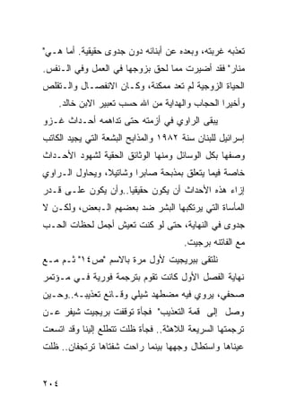 ‫ﺘﻌﺫﺒﻪ ﻏﺭﺒﺘﻪ، ﻭﺒﻌﺩﻩ ﻋﻥ ﺃﺒﻨﺎﺌﻪ ﺩﻭﻥ ﺠﺩﻭﻯ ﺤﻘﻴﻘﻴﺔ. ﺃﻤﺎ ﻫـﻲ"‬
‫ﻤﻨﺎﺭ" ﻓﻘﺩ ﺃﻀﻴﺭﺕ ﻤﻤﺎ ﻟﺤﻕ ﺒﺯﻭﺠﻬﺎ ﻓﻲ ﺍﻟﻌﻤل ﻭﻓﻲ ﺍﻟـﻨﻔﺱ.‬
‫ﺍﻟﺤﻴﺎﺓ ﺍﻟﺯﻭﺠﻴﺔ ﻟﻡ ﺘﻌﺩ ﻤﻤﻜﻨﺔ، ﻭﻜـﺎﻥ ﺍﻻﻨﻔﺼـﺎل ﻭﺍﻟـﺘﻘﻠﺹ‬
    ‫ﻭﺃﺨﻴ ‪‬ﺍ ﺍﻟﺤﺠﺎﺏ ﻭﺍﻟﻬﺩﺍﻴﺔ ﻤﻥ ﺍﷲ ﺤﺴﺏ ﺘﻌﺒﻴﺭ ﺍﻻﺒﻥ ﺨﺎﻟﺩ.‬
                                                ‫ﺭ‬
‫ﻴﺒﻘﻰ ﺍﻟﺭﺍﻭﻱ ﻓﻲ ﺃﺯﻤﺘﻪ ﺤﺘﻰ ﺘﺩﺍﻫﻤﻪ ﺃﺤـﺩﺍﺙ ﻏـﺯﻭ‬
‫ﺇﺴﺭﺍﺌﻴل ﻟﻠﺒﻨﺎﻥ ﺴﻨﺔ ٢٨٩١ ﻭﺍﻟﻤﺫﺍﺒﺢ ﺍﻟﺒﺸﻌﺔ ﺍﻟﺘﻲ ﻴﺠﻴﺩ ﺍﻟﻜﺎﺘﺏ‬
‫ﻭﺼﻔﻬﺎ ﺒﻜل ﺍﻟﻭﺴﺎﺌل ﻭﻤﻨﻬﺎ ﺍﻟﻭﺜﺎﺌﻕ ﺍﻟﺤﻘﻴﺔ ﻟﺸﻬﻭﺩ ﺍﻷﺤـﺩﺍﺙ‬
‫ﺨﺎﺼﺔ ﻓﻴﻤﺎ ﻴﺘﻌﻠﻕ ﺒﻤﺫﺒﺤﺔ ﺼﺎﺒﺭﺍ ﻭﺸﺎﺘﻴﻼ، ﻭﻴﺤﺎﻭل ﺍﻟـﺭﺍﻭﻱ‬
‫ﺇﺯﺍﺀ ﻫﺫﻩ ﺍﻷﺤﺩﺍﺙ ﺃﻥ ﻴﻜﻭﻥ ﺤﻘﻴﻘ ‪‬ﺎ..ﻭﺃﻥ ﻴﻜﻭﻥ ﻋﻠـﻰ ﻗـﺩﺭ‬
                     ‫ﻴ‬
‫ﺍﻟﻤﺄﺴﺎﺓ ﺍﻟﺘﻲ ﻴﺭﺘﻜﺒﻬﺎ ﺍﻟﺒﺸﺭ ﻀﺩ ﺒﻌﻀﻬﻡ ﺍﻟـﺒﻌﺽ، ﻭﻟﻜـﻥ ﻻ‬
‫ﺠﺩﻭﻯ ﻓﻲ ﺍﻟﻨﻬﺎﻴﺔ، ﺤﺘﻰ ﻟﻭ ﻜﻨﺕ ﺘﻌﻴﺵ ﺃﺠﻤل ﻟﺤﻅﺎﺕ ﺍﻟﺤـﺏ‬
                                       ‫ﻤﻊ ﺍﻟﻔﺎﺘﻨﻪ ﺒﺭﺠﻴﺕ.‬
‫ﻨﻠﺘﻘﻰ ﺒﺒﺭﻴﺠﻴﺕ ﻷﻭل ﻤﺭﺓ ﺒﺎﻻﺴﻡ "ﺹ٤١" ﺜـﻡ ﻤـﻊ‬
‫ﻨﻬﺎﻴﺔ ﺍﻟﻔﺼل ﺍﻷﻭل ﻜﺎﻨﺕ ﺘﻘﻭﻡ ﺒﺘﺭﺠﻤﺔ ﻓﻭﺭﻴﺔ ﻓـﻲ ﻤـﺅﺘﻤﺭ‬
‫ﺼﺤﻔﻲ، ﻴﺭﻭﻱ ﻓﻴﻪ ﻤﻀﻁ ‪‬ﺩ ﺸﻴﻠﻲ ﻭﻗـﺎﺌﻊ ﺘﻌﺫﻴﺒـﻪ..ﻭﺤـﻴﻥ‬
                            ‫ﻬ‬
‫ﻭﺼل ﺇﻟﻰ ﻗﻤﺔ ﺍﻟﺘﻌﺫﻴﺏ" ﻓﺠﺄﺓ ﺘﻭﻗﻔﺕ ﺒﺭﻴﺠﻴﺕ ﺸﻴﻔﺭ ﻋـﻥ‬
‫ﺘﺭﺠﻤﺘﻬﺎ ﺍﻟﺴﺭﻴﻌﺔ ﺍﻟﻼﻫﺜﺔ.. ﻓﺠﺄﺓ ﻅﻠﺕ ﺘﺘﻁﻠﻊ ﺇﻟﻴﻨﺎ ﻭﻗﺩ ﺍﺘﺴﻌﺕ‬
‫ﻋﻴﻨﺎﻫﺎ ﻭﺍﺴﺘﻁﺎل ﻭﺠﻬﻬﺎ ﺒﻴﻨﻤﺎ ﺭﺍﺤﺕ ﺸﻔﺘﺎﻫﺎ ﺘﺭﺘﺠﻔﺎﻥ.. ﻅﻠﺕ‬


‫٤٠٢‬
 