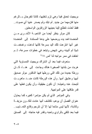 ‫ﺒﺭﻴﺠﻴﺕ ﺘﺤﺩﻕ ﻓﻴﻨﺎ ﻭﻫﻲ ﺘﺯﻡ ﺸﻔﺘﻴﻬﺎ، ﻜﺎﻨﺘﺎ ﺘﻨﻔﺭﺠﺎﻥ ﺒـﺎﻟﺭﻏﻡ‬
‫ﻤﻨﻬﺎ ﻓﺘﺯﻤﻬﻤﺎ ﻤﻥ ﺠﺩﻴﺩ. ﻟﻡ ﺘﺒﻙ ﻭﻟﻡ ﻴﺼﺩﺭ ﻋﻨﻬﺎ ﺃﻱ ﺼﻭﺕ..‬
         ‫ﻓﻘﻁ ﺃﺨﺫﺕ ﺘﺘﻁﻠﻊ ﺇﻟﻴﻨﺎ ﺒﻌﻴﻨﻴﻬﺎ ﺍﻟﺯﺭﻗﺎﻭﻴﻥ ﺍﻟﻭﺍﺴﻌﺘﻴﻥ.‬
‫ﻜﺎﻥ ﻤﻭﻟﺭ ﻴﻨﻅﺭ ﺃﻴ ‪‬ﺎ ﻤﻥ ﺍﻟﻨﺎﺤﻴـﺔ ﺍﻷﺨـﺭﻯ ﻤـﻥ‬
                        ‫ﻀ‬
‫ﺍﻟﻤﻨﻀﺩﺓ ﻓﻤﺩ ﻴﺩﻩ ﻭﻭﻀﻌﻬﺎ ﻋﻠﻰ ﻴﺩﻫﺎ ﺍﻟﻤﺴﺘﻨﺩﺓ ﺇﻟﻰ ﺍﻟﻤﻨﻀﺩﺓ‬
‫ﻏﻴﺭ ﺃﻨﻬﺎ ﺍﻨﺘﺯﻋﺕ ﺘﻠﻙ ﺍﻟﻴﺩ ﺒﺴﺭﻋﺔ ﻜﺄﻨﻬﺎ ﻟﺩﻏﺕ، ﻭﻏﻤﻐﻤـﺕ‬
‫ﺸﻴ ًﺎ ﻟﻡ ﺃﺘﺒﻴﻨﻪ ﻭﻫﻲ ﺘﻨﻬﺽ ﻭﺘﺒﺘﻌﺩ ﻓﻲ ﺨﻁﻭﺍﺕ ﻤﺴﺭﻋﺔ، ﺜـﻡ‬
                                               ‫ﺌ‬
                       ‫ﺍﺨﺘﻔﺕ ﻓﻲ ﻤﻤﺭ ﻤﻭﺍﺠﻪ ﻟﻨﺎ "ﺹ ٨١"‬
‫ﺴﻨﻌﺭﻑ ﻓﻴﻤﺎ ﺒﻌﺩ ﺃﻥ ﺍﺸﺘﺭﺍﻙ ﺒﺭﻴﺠﻴﺕ ﺍﻟﻨﻤﺴﺎﻭﻴﺔ ﺍﻟﺘﻲ‬
‫ﻫﺭﺒﺕ ﻤﻥ ﺒﻠﺩﺘﻬﺎ ﺍﻟﺼﻐﻴﺭﺓ ﻫﻨﺎﻙ ﻭﺠﺎﺀﺕ ﺇﻟﻰ ﻫﻨـﺎ، ﻜـﺎﻥ‬
‫ﻭﺭﻁﺔ ﺠﺩﻴﺩﺓ ﻤﻥ ﺘﻠﻙ ﺍﻟﺘﻲ ﻭﺭﻁﻬﺎ ﻓﻴﻬﺎ ﺍﻟﺩﻜﺘﻭﺭ ﻤﻭﻟﺭ ﺼﺩﻴﻕ‬
‫ﺃﺒﻴﻬﺎ ﻭﻋﺸﻴﻕ ﺃﻤﻬﺎ. ﻭﺃﻥ ﻫﺫﻩ ﺍﻟﻭﺭﻁﺔ ﻜﺎﻨﺕ ﻀـﺩ ﻤﺎﻫﺭﺒـﺕ‬
‫ﻟﺘﺒﺤﺙ ﻋﻨﻪ ﻭﺘﻌﻴﺸﻪ: ﺃﻥ ﺘﻜﻭﻥ ﺤﻘﻴﻘﻴﺔ، ﻭﺃﻥ ﻴﻜﻭﻥ ﻓﻌﻠﻬﺎ ﻋﻠﻰ‬
                                ‫ﻗﺩﺭ ﻁﺎﻗﺘﻬﺎ ﻋﻠﻰ ﺍﻟﻤﻭﺍﺠﻬﺔ.‬
‫ﻭﻓﻲ ﺍﻟﻤﺅﺘﻤﺭ ﺍﻟﺫﻱ ﻟﻡ ﻴﻜﻥ ﻤﺅﺘﻤ ‪‬ﺍ ﻜﻐﻴﺭﻩ ﻜﻤﺎ ﻴﺤﺎﻭل‬
                 ‫ﺭ‬
‫ﻋﻨﻭﺍﻥ ﺍﻟﻔﺼل ﺃﻥ ﻴﻭﻫﻡ، ﺘﻜﺘﺸﻑ ﺃﻨﻬﺎ ﻋﺎﺩﺕ ﻟﺘﻜـﻭﻥ ﻤﺯﻴﻔـﺔ‬
‫ﻭﻜﺎﺫﺒﺔ، ﻷﻨﻬﺎ ﻟﻴﺱ ﻤﺘﺎ ‪‬ﺎ ﻟﻬﺎ ﺇﻻ ﺃﻥ ﺘﺘﺭﺠﻡ ﻭﻗﺎﺌﻊ ﺍﻟﺘﻌـﺫﻴﺏ..‬
                                  ‫ﺤ‬
‫ﻓﻴﻤﺎ ﺒﻌﺩ ﺘﻠﺘﻘﻲ ﺒﺎﻟﺭﺍﻭﻱ ﻭﺘﺤﺒﻪ ﻭﺘﻘﺩﺭ ﻓﻴﻪ ﺤﺎﺠﺘﻪ ﺇﻟﻰ ﺍﻟﺼﺩﻕ‬


‫٥٠٢‬
 