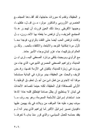 ‫ﻭ ﺍﻟﺤﻘﻴﻘﺔ، ﻭﺘﻘﺩﻡ ﻟﻪ ﻤﺒﺭﺭﺍﺕ ﺤﺎﺠﺘﻬﺎ، ﻟﻘﺩ ﺃﻓﻘـﺩﻫﺎ ﺍﻟﻤﺠﺘﻤـﻊ‬
‫ﺍﻟﻌﻨﺼﺭﻯ ﺍﻷﻭﺭﻭﺒﻲ ﻭﺍﻟﺩﻜﺘﻭﺭ ﻤﻭﻟﺭ، ﻤـﻥ ﻗﺒـل، ﻁﻔﻠﻬـﺎ،‬
‫ﻭﺤﺒﻴﺒﻬﺎ ﺍﻷﻓﺭﻴﻘﻲ. ﻭﻤﻨﺫ ﺫﻟﻙ ﺍﻟﺤﻴﻥ ﻗﺭﺭﺕ ﺃﻥ ﺘﻬﺠـﺭ ﻫـﺫﺍ‬
‫ﺍﻟﻤﺠﺘﻤﻊ ﺍﻟﻤﺯﻴﻑ، ﻭﺃﻥ ﺘﺭﻓﺽ ﻤﺎ ﻴﻔﻌﻠﻪ ﺒﻬﺎ ﺍﻵﺨـﺭﻭﻥ، ﺒـل‬
‫ﻭﻜﺎﻨﺕ ﺘﺭﻓﺽ ﺍﻟﺤﺏ ﺃﻴ ‪‬ﺎ ﺤﺘﻰ ﺍﻟﺘﻘﺕ ﺒﺎﻟﺭﺍﻭﻱ، ﻓﻭﺠﺩﺍ ﻤﻌـﺎ‬
                               ‫ﻀ‬
‫ﻷﻭل ﻤﺭﺓ ﺇﻤﻜﺎﻨﻴﺔ ﺍﻟﺘﻭﺤﺩ ﻭﺍﻻﺒﺘﻌﺎﺩ ﻭﺍﻻﻜﺘﻔﺎﺀ ﺒﺎﻟﺤﺏ.. ﻭﻟﻜـﻥ‬
       ‫ﺍﻟﻌﺎﻟﻡ ﻟﻡ ﻴﺘﺭﻜﻬﻤﺎ، ﺠﺎﺀ ﻏﺯﻭ ﻟﺒﻨﺎﻥ،ﻭﺠﺎﺀ ﺍﻷﻤﻴﺭ ﺤﺎﻤﺩ.‬
‫ﻤﻊ ﺍﻟﺭﺃﻭﻱ ﻭﺒﺭﻴﺠﺒﺕ ﻴﻠﺘﻘﻲ ﺒﺭﻨﺎﺭﺩ ﺍﻟﺼﺤﻔﻲ ﺍﻟﻴﺴـﺎﺭﻯ ﺍﺒـﻥ‬
‫ﺍﻟﻤﺩﻴﻨﺔ، ﻭﺇﺒﺭﺍﻫﻴﻡ ﺍﻟﺼﺤﻔﻲ ﺍﻟﻤﺼﺭﻱ ﺍﻟﺸﻴﻭﻋﻲ، ﺍﻟﺫﻱ ﺠﺎﺀ ﻤﻥ‬
‫ﺒﻴﺭﻭﺕ ﻓﻲ ﺯﻴﺎﺭﺓ ﻟﻠﻤﺩﻴﻨﺔ، ﻴﻠﺘﻘﻴﺎﻥ ﻓﻲ ﺍﻷﺯﻤﺔ ﻨﻔﺴﻬﺎ، ﺭﻓـﺽ‬
‫ﺍﻟﺯﻴﻑ ﻭﺍﻟﺒﺤﺙ ﻋﻥ ﺍﻟﺤﻘﻴﻘﺔ، ﻴﺒﺩﻭ ﺒﺭﻨﺎﺭﺩ ﻓﻲ ﺍﻟﺒﺩﺍﻴﺔ ﻤﺴﺘﺴﻠ ‪‬ﺎ‬
 ‫ﻤ‬
‫ﻤﻭﻗ ﹰﺎ ﺃﻨﻪ ﻻﺠﺩﻭﻯ ﻤﻥ ﻓﻌل ﺸﺊ ﻤﻥ ﺃﺠـل ﺘﺤﻘﻴـﻕ ﺍﻟﻭﻅﻴﻔـﺔ‬
                                             ‫ﻨ‬
‫ﺍﻷﻭﻟﻰ ﻟﻠﺼﺤﺎﻓﺔ؛ ﻗﻭل ﺍﻟﺤﻘﻴﻘﺔ، ﻟﻜﻨﻪ ﺤﻴﻨﻤﺎ ﺘﺘﺼﺎﻋﺩ ﺍﻷﺤﺩﺍﺙ‬
‫ﻓﻲ ﻟﺒﻨﺎﻥ ﻻ ﻴﺴﺘﻁﻴﻊ ﺃﻥ ﻴﻅل ﺼﺎﻤ ﹰﺎ ﻓﻴﻨﻁﻠﻕ ﻗﻠﻤﻪ ﺤﺎ ‪‬ﺍ ﻻﺩ ﹰﺎ‬
 ‫ﺩ ﻏ‬                     ‫ﺘ‬
‫ﻀﺩ ﺍﺴﺘﺨﺩﺍﻡ ﺇﺴﺭﺍﺌﻴل ﻟﻸﺴﻠﺤﺔ ﺍﻟﻤﺤﺭﻤﺔ، ﻭﻫﻭ ﻴﻌـﺭﻑ ﻤـﺎ‬
‫ﺴﻭﻑ ﻴﺠﺭﻩ ﻋﻠﻴﻪ ﻫﺫﺍ ﺍﻟﻤﻭﻗﻑ ﻤﻥ ﻭﻴﻼﺕ ﻓﻲ ﺒﻠﺩ ﻴﻬﻴﻤﻥ ﻋﻠﻴﻬﺎ‬
‫ﺩﺍﻓﻴﺩﻴﺎﻥ ﻨﺼﻴﺭ ﺇﺴﺭﺍﺌﻴل ﺍﻷﻜﺒﺭ.ﺃﻤﺎ ﺇﻴﺭﺍﻫﻴﻡ ﺍﻟﺫﻱ ﻴﺒﺩﻭ ﺃﻨﻪ ﻟـﻡ‬
‫ﻴﻔﻘﺩ ﺤﻤﺎﺴﻪ ﻟﻠﻌﻤل ﺍﻟﺴﻴﺎﺴﻲ، ﻭﺍﻟﺫﻱ ﻗﺭﺭ ﻤﻨﺫ ﺒﺩﺍﻴـﺔ ﺘﻌﺭﻓﻨـﺎ‬


‫٦٠٢‬
 