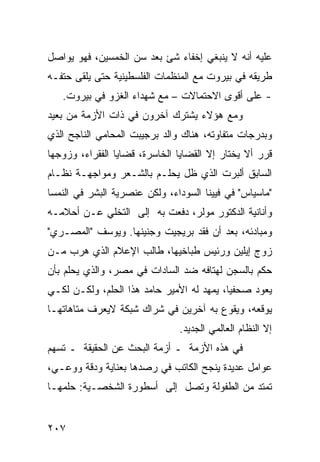 ‫ﻋﻠﻴﻪ ﺃﻨﻪ ﻻ ﻴﻨﺒﻐﻲ ﺇﺨﻔﺎﺀ ﺸﺊ ﺒﻌﺩ ﺴﻥ ﺍﻟﺨﻤﺴﻴﻥ، ﻓﻬﻭ ﻴﻭﺍﺼل‬
‫ﻁﺭﻴﻘﻪ ﻓﻲ ﺒﻴﺭﻭﺕ ﻤﻊ ﺍﻟﻤﻨﻅﻤﺎﺕ ﺍﻟﻔﻠﺴﻁﻴﻨﻴﺔ ﺤﺘﻰ ﻴﻠﻘﻰ ﺤﺘﻔـﻪ‬
   ‫- ﻋﻠﻰ ﺃﻗﻭﻯ ﺍﻻﺤﺘﻤﺎﻻﺕ – ﻤﻊ ﺸﻬﺩﺍﺀ ﺍﻟﻐﺯﻭ ﻓﻲ ﺒﻴﺭﻭﺕ.‬
‫ﻭﻤﻊ ﻫﺅﻻﺀ ﻴﺸﺘﺭﻙ ﺁﺨﺭﻭﻥ ﻓﻲ ﺫﺍﺕ ﺍﻷﺯﻤﺔ ﻤﻥ ﺒﻌﻴﺩ‬
‫ﻭﺒﺩﺭﺠﺎﺕ ﻤﺘﻔﺎﻭﺘﻪ، ﻫﻨﺎﻙ ﻭﺍﻟﺩ ﺒﺭﺠﻴﺒﺕ ﺍﻟﻤﺤﺎﻤﻲ ﺍﻟﻨﺎﺠﺢ ﺍﻟﺫﻱ‬
‫ﻗﺭﺭ ﺃﻻ ﻴﺨﺘﺎﺭ ﺇﻻ ﺍﻟﻘﻀﺎﻴﺎ ﺍﻟﺨﺎﺴﺭﺓ، ﻗﻀﺎﻴﺎ ﺍﻟﻔﻘﺭﺍﺀ، ﻭﺯﻭﺠﻬﺎ‬
‫ﺍﻟﺴﺎﺒﻕ ﺃﻟﺒﺭﺕ ﺍﻟﺫﻱ ﻅل ﻴﺤﻠـﻡ ﺒﺎﻟﺸـﻌﺭ ﻭﻤﻭﺍﺠﻬـﺔ ﻨﻅـﺎﻡ‬
‫"ﻤﺎﺴﻴﺎﺱ" ﻓﻲ ﻓﻴﻴﻨﺎ ﺍﻟﺴﻭﺩﺍﺀ، ﻭﻟﻜﻥ ﻋﻨﺼﺭﻴﺔ ﺍﻟﺒﺸﺭ ﻓﻲ ﺍﻟﻨﻤﺴﺎ‬
‫ﻭﺃﻨﺎﻨﻴﺔ ﺍﻟﺩﻜﺘﻭﺭ ﻤﻭﻟﺭ، ﺩﻓﻌﺕ ﺒﻪ ﺇﻟﻰ ﺍﻟﺘﺨﻠﻲ ﻋـﻥ ﺃﺤﻼﻤـﻪ‬
‫ﻭﻤﺒﺎﺩﺌﻪ، ﺒﻌﺩ ﺃﻥ ﻓﻘﺩ ﺒﺭﻴﺠﻴﺕ ﻭﺠﻨﻴﻨﻬﺎ. ﻭﻴﻭﺴﻑ "ﺍﻟﻤﺼـﺭﻱ"‬
‫ﺯﻭﺝ ﺇﻴﻠﻴﻥ ﻭﺭﺌﻴﺱ ﻁﺒﺎﺨﻴﻬﺎ، ﻁﺎﻟﺏ ﺍﻹﻋﻼﻡ ﺍﻟﺫﻱ ﻫﺭﺏ ﻤـﻥ‬
‫ﺤﻜﻡ ﺒﺎﻟﺴﺠﻥ ﻟﻬﺘﺎﻓﻪ ﻀﺩ ﺍﻟﺴﺎﺩﺍﺕ ﻓﻲ ﻤﺼﺭ، ﻭﺍﻟﺫﻱ ﻴﺤﻠﻡ ﺒﺄﻥ‬
‫ﻴﻌﻭﺩ ﺼﺤﻔ ‪‬ﺎ، ﻴﻤﻬﺩ ﻟﻪ ﺍﻷﻤﻴﺭ ﺤﺎﻤﺩ ﻫﺫﺍ ﺍﻟﺤﻠﻡ، ﻭﻟﻜـﻥ ﻟﻜـﻲ‬
                                           ‫ﻴ‬
‫ﻴﻭﻗﻌﻪ، ﻭﻴﻘﻭﻉ ﺒﻪ ﺁﺨﺭﻴﻥ ﻓﻲ ﺸﺭﺍﻙ ﺸﺒﻜﺔ ﻻﻴﻌﺭﻑ ﻤﺘﺎﻫﺎﺘﻬـﺎ‬
                               ‫ﺇﻻ ﺍﻟﻨﻅﺎﻡ ﺍﻟﻌﺎﻟﻤﻲ ﺍﻟﺠﺩﻴﺩ.‬
‫ﻓﻲ ﻫﺫﻩ ﺍﻷﺯﻤﺔ ـ ﺃﺯﻤﺔ ﺍﻟﺒﺤﺙ ﻋﻥ ﺍﻟﺤﻘﻴﻘﺔ ـ ﺘﺴﻬﻡ‬
‫ﻋﻭﺍﻤل ﻋﺩﻴﺩﺓ ﻴﻨﺠﺢ ﺍﻟﻜﺎﺘﺏ ﻓﻲ ﺭﺼﺩﻫﺎ ﺒﻌﻨﺎﻴﺔ ﻭﺩﻗﺔ ﻭﻭﻋـﻲ،‬
‫ﺘﻤﺘﺩ ﻤﻥ ﺍﻟﻁﻔﻭﻟﺔ ﻭﺘﺼل ﺇﻟﻰ ﺃﺴﻁﻭﺭﺓ ﺍﻟﺸﺨﺼـﻴﺔ: ﺤﻠﻤﻬـﺎ‬


‫٧٠٢‬
 