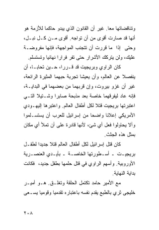 ‫ﻭﺘﻨﺎﻗﻀﺎﺘﻬﺎ ﻤ ‪‬ﺎ. ﻏﻴﺭ ﺃﻥ ﺍﻟﻘﺎﻨﻭﻥ ﺍﻟﺫﻱ ﻴﺒﺩﻭ ﺤﺎﻜ ‪‬ﺎ ﻟﻸﺯﻤﺔ ﻫﻭ‬
          ‫ﻤ‬                                ‫ﻌ‬
‫ﺃﻨﻬﺎ ﻗﺩ ﺼﺎﺭﺕ ﺃﻗﻭﻯ ﻤﻥ ﺃﻥ ﺘﻭﺍﺠﻪ. ﺃﻗﻭﻯ ﻤـﻥ ﻜـل ﻨﺒـل،‬
‫ﻭﺤﺘﻰ ﺇﺫﺍ ﻤﺎ ﻗﺭﺭﺕ ﺃﻥ ﺘﺘﺠﻨﺏ ﺍﻟﻤﻭﺍﺠﻬﺔ، ﻓﺈﻨﻬﺎ ﻤﻔﺭﻭﻀـﺔ‬
  ‫ﻋﻠﻴﻙ، ﻭﻟﻥ ﻴﺘﺭﻜﻙ ﺍﻷﺸﺭﺍﺭ ﺤﺘﻰ ﺘﻔﺭ ﻓﺭﺍ ‪‬ﺍ ﻨﻬﺎﺌ ‪‬ﺎ ﻭﺘﺴﺘﺴﻠﻡ.‬
            ‫ﻴ‬       ‫ﺭ‬
‫ﻜﺎﻥ ﺍﻟﺭﺍﻭﻱ ﻭﺒﺭﻴﺠﻴﺕ ﻗﺩ ﻗـﺭﺭﺍ، ﺤـﻴﻥ ﺘﺤﺎﺒـﺎ، ﺃﻥ‬
‫ﻴﻨﻔﺼﻼ ﻋﻥ ﺍﻟﻌﺎﻟﻡ، ﻭﺃﻥ ﻴﻌﻴﺸﺎ ﺘﺠﺭﺒﺔ ﺤﺒﻬﻤﺎ ﺍﻟﻤﺜﻴﺭﺓ ﺍﻟﺭﺍﺌﻌﺔ،‬
‫ﻏﻴﺭ ﺃﻥ ﻏﺯﻭ ﺒﻴﺭﻭﺕ، ﻭﺇﻥ ﻗﺭﺒﻬﻤﺎ ﻤﻥ ﺒﻌﻀﻬﻤﺎ ﻓﻲ ﺍﻟﺒﺩﺍﻴـﺔ،‬
‫ﻓﺈﻨﻪ ﻋﺎﺩ ﻟﻴﻔﺭﻗﻬﻤﺎ ﺨﺎﺼﺔ ﺒﻌﺩ ﻤﺫﺒﺤﺔ ﺼﺎﺒﺭﺍ ﻭﺸـﺘﻴﻼ ﺍﻟﺘـﻲ‬
‫ﺍﻋﺘﺒﺭﺘﻬﺎ ﺒﺭﻴﺠﻴﺕ ﻗﺘﻼ ﻟﻜل ﺃﻁﻔﺎل ﺍﻟﻌﺎﻟﻡ. ﻭﺍﻋﺘﺒﺭﻫﺎ ﺇﻟﻴﻬـﻭﺩﻱ‬
                                    ‫ﹰ‬
‫ﺍﻷﻤﺭﻴﻜﻲ ﺇﻋﻼ ﹰﺎ ﻭﺍﻀ ‪‬ﺎ ﻤﻥ ﺇﺴﺭﺍﺌﻴل ﻟﻠﻌﺭﺏ ﺃﻥ ﻴﺴﺘﺴـﻠﻤﻭﺍ‬
                               ‫ﺤ‬      ‫ﻨ‬
‫ﻭﺃﻻ ﻴﺤﺎﻭﻟﻭﺍ ﻓﻌل ﺃﻱ ﺸﺊ، ﻷﻨﻬﺎ ﻗﺎﺩﺭﺓ ﻋﻠﻰ ﺃﻥ ﺘﻤﻸ ﺃﻱ ﻤﻜﺎﻥ‬
                                         ‫ﺒﻤﺜل ﻫﺫﻩ ﺍﻟﺠﺜﺙ.‬
‫ﻜﺎﻥ ﻗﺘل ﺇﺴﺭﺍﺌﻴل ﻟﻜل ﺃﻁﻔﺎل ﺍﻟﻌﺎﻟﻡ ﻗﺘﻼ ﺠﺩﻴ ‪‬ﺍ ﻟﻁﻔـل‬
       ‫ﹰ ﺩ‬
‫ﺒﺭﻴﺠﻴـﺕ ـ ﺃﺴـﻁﻭﺭﺘﻬﺎ ﺍﻟﺨﺎﺼـﺔ ـ ﺒﺄﻴـﺩﻱ ﺍﻟﻌﻨﺼـﺭﻴﺔ‬
‫ﺍﻷﻭﺭﻭﺒﻴﺔ. ﻭﺃﺴﻬﻡ ﺍﻟﺭﺍﻭﻱ ﻓﻲ ﻗﺘل ﺤﻠﻤﻬﺎ ﺒﻁﻔل ﺠﺩﻴﺩ، ﻓﻜﺎﻨﺕ‬
                                             ‫ﺒﺩﺍﻴﺔ ﺍﻟﻨﻬﺎﻴﺔ.‬
‫ﻤﻊ ﺍﻷﻤﻴﺭ ﺤﺎﻤﺩ ﺘﻜﺘﻤل ﺍﻟﺤﻠﻘﺔ ﻭﺘﻐﻠـﻕ. ﻫـﻭ ﺃﻤﻴـﺭ‬
‫ﺨﻠﻴﺠﻰ ﺜﺭﻱ ﺒﺎﻟﻁﺒﻊ ﻴﻘﺩﻡ ﻨﻔﺴﻪ ﺒﺎﻋﺘﺒﺎﺭﻩ ﺘﻘﺩﻤ ‪‬ﺎ ﻭﻗﻭﻤ ‪‬ﺎ ﻴﺴـﻌﻰ‬
       ‫ﻴ‬       ‫ﻴ‬


‫٨٠٢‬
 