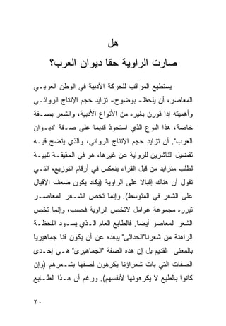 ‫ﻫل‬
     ‫ﺼﺎﺭﺕ ﺍﻟﺭﺍﻭﻴﺔ ﺤ ﹰﺎ ﺩﻴﻭﺍﻥ ﺍﻟﻌﺭﺏ؟‬
                   ‫ﻘ‬
‫ﻴﺴﺘﻁﻴﻊ ﺍﻟﻤﺭﺍﻗﺏ ﻟﻠﺤﺭﻜﺔ ﺍﻷﺩﺒﻴﺔ ﻓﻲ ﺍﻟﻭﻁﻥ ﺍﻟﻌﺭﺒـﻲ‬
‫ﺍﻟﻤﻌﺎﺼﺭ، ﺃﻥ ﻴﻠﺤﻅ- ﺒﻭﻀﻭﺡ- ﺘﺯﺍﻴﺩ ﺤﺠﻡ ﺍﻹﻨﺘﺎﺝ ﺍﻟﺭﻭﺍﺌـﻲ‬
‫ﻭﺃﻫﻤﻴﺘﻪ ﺇﺫﺍ ﻗﻭﺭﻥ ﺒﻐﻴﺭﻩ ﻤﻥ ﺍﻷﻨﻭﺍﻉ ﺍﻷﺩﺒﻴﺔ، ﻭﺍﻟﺸﻌﺭ ﺒﺼـﻔﺔ‬
‫ﺨﺎﺼﺔ، ﻫﺫﺍ ﺍﻟﻨﻭﻉ ﺍﻟﺫﻱ ﺍﺴﺘﺤﻭﺫ ﻗﺩﻴ ‪‬ﺎ ﻋﻠﻰ ﺼـﻔﺔ "ﺩﻴـﻭﺍﻥ‬
                  ‫ﻤ‬
‫ﺍﻟﻌﺭﺏ". ﺃﻥ ﺘﺯﺍﻴﺩ ﺤﺠﻡ ﺍﻹﻨﺘﺎﺝ ﺍﻟﺭﻭﺍﺌﻲ، ﻭﺍﻟﺫﻱ ﻴﺘﻀﺢ ﻓﻴـﻪ‬
‫ﺘﻔﻀﻴل ﺍﻟﻨﺎﺸﺭﻴﻥ ﻟﻠﺭﻭﺍﻴﺔ ﻋﻥ ﻏﻴﺭﻫﺎ، ﻫﻭ ﻓﻲ ﺍﻟﺤﻘﻴﻘـﺔ ﺘﻠﺒﻴـﺔ‬
‫ﻟﻁﻠﺏ ﻤﺘﺯﺍﻴﺩ ﻤﻥ ﻗﺒل ﺍﻟﻘﺭﺍﺀ ﻴﻨﻌﻜﺱ ﻓﻲ ﺃﺭﻗﺎﻡ ﺍﻟﺘﻭﺯﻴﻊ، ﺍﻟﺘـﻲ‬
‫ﺘﻘﻭل ﺃﻥ ﻫﻨﺎﻙ ﺇﻗﺒﺎﻻ ﻋﻠﻰ ﺍﻟﺭﺍﻭﻴﺔ )ﻴﻜﺎﺩ ﻴﻜﻭﻥ ﻀﻌﻑ ﺍﻹﻗﺒﺎل‬
                                  ‫ﹰ‬
‫ﻋﻠﻰ ﺍﻟﺸﻌﺭ ﻓﻲ ﺍﻟﻤﺘﻭﺴﻁ(. ﻭﺇﻨﻤﺎ ﺘﺨﺹ ﺍﻟﺸـﻌﺭ ﺍﻟﻤﻌﺎﺼـﺭ‬
‫ﺘﺒﺭﺭﻩ ﻤﺠﻤﻭﻋﺔ ﻋﻭﺍﻤل ﻻﺘﺨﺹ ﺍﻟﺭﺍﻭﻴﺔ ﻓﺤﺴﺏ، ﻭﺇﻨﻤﺎ ﺘﺨﺹ‬
‫ﺍﻟﺸﻌﺭ ﺍﻟﻤﻌﺎﺼﺭ ﺃﻴ ‪‬ﺎ. ﻓﺎﻟﻁﺎﺒﻊ ﺍﻟﻌﺎﻡ ﺍﻟـﺫﻱ ﻴﺴـﻭﺩ ﺍﻟﻠﺤﻅـﺔ‬
                                    ‫ﻀ‬
‫ﺍﻟﺭﺍﻫﻨﺔ ﻤﻥ ﺸﻌﺭﻨﺎ"ﺍﻟﺤﺩﺍﺜﻰ" ﻴﺒﻌﺩﻩ ﻋﻥ ﺃﻥ ﻴﻜﻭﻥ ﻓ ﹰﺎ ﺠﻤﺎﻫﻴﺭ ‪‬ﺎ‬
 ‫ﻴ‬         ‫ﻨ‬
‫ﺒﺎﻟﻤﻌﻨﻰ ﺍﻟﻘﺩﻴﻡ ﺒل ﺇﻥ ﻫﺫﻩ ﺍﻟﺼﻔﺔ "ﺍﻟﺠﻤﺎﻫﻴﺭﻯ" ﻫـﻲ ﺇﺤـﺩﻯ‬
‫ﺍﻟﺼﻔﺎﺕ ﺍﻟﺘﻲ ﺒﺎﺕ ﺸﻌﺭﺍﺅﻨﺎ ﻴﻜﺭﻫﻭﻥ ﻟﺼﻘﻬﺎ ﺒﺸـﻌﺭﻫﻡ )ﻭﺇﻥ‬
‫ﻜﺎﻨﻭﺍ ﺒﺎﻟﻁﺒﻊ ﻻ ﻴﻜﺭﻫﻭﻨﻬﺎ ﻷﻨﻔﺴﻬﻡ(. ﻭﺭﻏﻡ ﺃﻥ ﻫـﺫﺍ ﺍﻟﻁـﺎﺒﻊ‬

‫٠٢‬
 