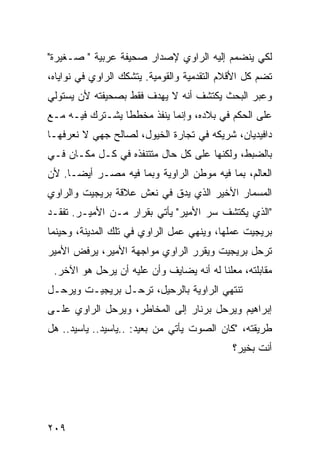 ‫ﻟﻜﻲ ﻴﻨﻀﻤﻡ ﺇﻟﻴﻪ ﺍﻟﺭﺍﻭﻱ ﻹﺼﺩﺍﺭ ﺼﺤﻴﻔﺔ ﻋﺭﺒﻴﺔ " ﺼـﻐﻴﺭﺓ"‬
‫ﺘﻀﻡ ﻜل ﺍﻷﻗﻼﻡ ﺍﻟﺘﻘﺩﻤﻴﺔ ﻭﺍﻟﻘﻭﻤﻴﺔ. ﻴﺘﺸﻜﻙ ﺍﻟﺭﺍﻭﻱ ﻓﻲ ﻨﻭﺍﻴﺎﻩ،‬
‫ﻭﻋﺒﺭ ﺍﻟﺒﺤﺙ ﻴﻜﺘﺸﻑ ﺃﻨﻪ ﻻ ﻴﻬﺩﻑ ﻓﻘﻁ ﺒﺼﺤﻴﻔﺘﻪ ﻷﻥ ﻴﺴﺘﻭﻟﻲ‬
‫ﻋﻠﻰ ﺍﻟﺤﻜﻡ ﻓﻲ ﺒﻼﺩﻩ، ﻭﺇﻨﻤﺎ ﻴﻨﻔﺫ ﻤﺨﻁ ﹰﺎ ﻴﺸـﺘﺭﻙ ﻓﻴـﻪ ﻤـﻊ‬
                 ‫ﻁ‬
‫ﺩﺍﻓﻴﺩﻴﺎﻥ، ﺸﺭﻴﻜﻪ ﻓﻲ ﺘﺠﺎﺭﺓ ﺍﻟﺨﻴﻭل، ﻟﺼﺎﻟﺢ ﺠﻬﻲ ﻻ ﻨﻌﺭﻓﻬـﺎ‬
‫ﺒﺎﻟﻀﺒﻁ، ﻭﻟﻜﻨﻬﺎ ﻋﻠﻰ ﻜل ﺤﺎل ﻤﺘﺘﻨﻔﺫﻩ ﻓﻲ ﻜـل ﻤﻜـﺎﻥ ﻓـﻲ‬
‫ﺍﻟﻌﺎﻟﻡ، ﺒﻤﺎ ﻓﻴﻪ ﻤﻭﻁﻥ ﺍﻟﺭﺍﻭﻴﺔ ﻭﺒﻤﺎ ﻓﻴﻪ ﻤﺼـﺭ ﺃﻴ ‪‬ـﺎ. ﻷﻥ‬
      ‫ﻀ‬
‫ﺍﻟﻤﺴﻤﺎﺭ ﺍﻷﺨﻴﺭ ﺍﻟﺫﻱ ﻴﺩﻕ ﻓﻲ ﻨﻌﺵ ﻋﻼﻗﺔ ﺒﺭﻴﺠﻴﺕ ﻭﺍﻟﺭﺍﻭﻱ‬
‫"ﺍﻟﺫﻱ ﻴﻜﺘﺸﻑ ﺴﺭ ﺍﻷﻤﻴﺭ" ﻴﺄﺘﻲ ﺒﻘﺭﺍﺭ ﻤـﻥ ﺍﻷﻤﻴـﺭ. ﺘﻔﻘـﺩ‬
‫ﺒﺭﻴﺠﻴﺕ ﻋﻤﻠﻬﺎ، ﻭﻴﻨﻬﻲ ﻋﻤل ﺍﻟﺭﺍﻭﻱ ﻓﻲ ﺘﻠﻙ ﺍﻟﻤﺩﻴﻨﺔ، ﻭﺤﻴﻨﻤﺎ‬
‫ﺘﺭﺤل ﺒﺭﻴﺠﻴﺕ ﻭﻴﻘﺭﺭ ﺍﻟﺭﺍﻭﻱ ﻤﻭﺍﺠﻬﺔ ﺍﻷﻤﻴﺭ، ﻴﺭﻓﺽ ﺍﻷﻤﻴﺭ‬
 ‫ﻤﻘﺎﺒﻠﺘﻪ، ﻤﻌﻠﻨﺎ ﻟﻪ ﺃﻨﻪ ﻴﻀﺎﻴﻑ ﻭﺃﻥ ﻋﻠﻴﻪ ﺃﻥ ﻴﺭﺤل ﻫﻭ ﺍﻵﺨﺭ.‬
‫ﺘﻨﺘﻬﻲ ﺍﻟﺭﺍﻭﻴﺔ ﺒﺎﻟﺭﺤﻴل، ﺘﺭﺤـل ﺒﺭﻴﺠﻴـﺕ ﻭﻴﺭﺤـل‬
‫ﺇﺒﺭﺍﻫﻴﻡ ﻭﻴﺭﺤل ﺒﺭﻨﺎﺭ ﺇﻟﻰ ﺍﻟﻤﺨﺎﻁﺭ، ﻭﻴﺭﺤل ﺍﻟﺭﺍﻭﻱ ﻋﻠـﻰ‬
‫ﻁﺭﻴﻘﺘﻪ، "ﻜﺎﻥ ﺍﻟﺼﻭﺕ ﻴﺄﺘﻲ ﻤﻥ ﺒﻌﻴﺩ: ..ﻴﺎﺴﻴﺩ.. ﻴﺎﺴﻴﺩ.. ﻫل‬
                                             ‫ﺃﻨﺕ ﺒﺨﻴﺭ؟‬




‫٩٠٢‬
 