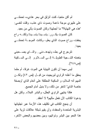 ‫ﻟﻡ ﺃﻜﻥ ﻤﺘﻌ ‪‬ﺎ، ﻜﻨﺕ ﺃﻨﺯﻟﻕ ﻓﻲ ﺒﺤﺭ ﻫﺎﺩﻱﺀ، ﺘﺤﻤﻠﻨـﻲ‬
                                  ‫ﺒ‬
‫ﻋﻠﻰ ﻅﻬﺭﻱ ﻤﻭﺠﺔ ﻨﺎﻋﻤﺔ ﻭﺼﻭﺕ ﻨﺎﻱ ﻋﺫﺏ، ﻭﻗﻠﺕ ﻟﻨﻔﺴﻲ:‬
  ‫"ﻫﺫﻩ ﻫﻲ ﺍﻟﻨﻬﺎﻴﺔ؟" ﻤﺎ ﺃﺠﻤﻠﻬﺎ! ﻭﻜﺎﻥ ﺍﻟﺼﻭﺕ ﻴﺄﺘﻲ ﻤﻥ ﺒﻌﻴﺩ.‬
‫ﻜﺎﻥ ﺍﻟﺼﻭﺕ ﻴﻜـ ‪‬ﺭ: ﻴﺎﺴـﻴﺩ! ﻴﺎﺴـﻴﺩ! ﻭﻟﻜﻨـﻪ ﺭﺍﺡ‬
                             ‫ﺭ‬
‫ﻴﺨﻔﺕ، ﻭﺭﺍﺡ ﺼﻭﺕ ﺍﻟﻨﺎﻱ ﻴﻌﻠﻭ، ﻭﻜﺎﻨﺕ ﺍﻟﻤﻭﺠـﺔ ﺘﺤﻤﻠﻨـﻲ‬
                                                     ‫ﺒﻌﻴ ‪‬ﺍ.‬
                                                       ‫ﺩ‬
‫ﺘﺘﺭﺠﺭﺝ ﻓﻲ ﺒﻁﺀ ﻭﺘﻬﺩﻫـﺩﻨﻲ.. ﻭﺍﻟﻨـﺎﻱ ﻴﺼـﺤﺒﻨﻲ‬
‫ﺒﻨﻐﻤﺘﻪ ﺍﻟﺸـﺠﻴﺔ ﺍﻟﻁﻭﻴﻠـﺔ ﺇﻟـﻰ ﺍﻟﺴـﻼﻡ ﻭ ﺇﻟـﻰ ﺍﻟﺴـﻜﻴﻨﺔ‬
                                              ‫)ﺹ٨٤٢(.‬
‫ﻟﻴﺱ ﻤﻬ ‪‬ﺎ ﺃﻥ ﺘﻜﻭﻥ ﺍﻟﻨﻬﺎﻴﺔ ﻫﻲ ﺍﻟﻤﻭﺕ ﻏﺭ ﹰﺎ، ﺃﻡ ﺤﻠ ‪‬ﺎ‬
 ‫ﻤ‬         ‫ﻗ‬                              ‫ﻤ‬
‫ﻴﺤﻘﻕ ﻤﺎ ﺃﻋﻠﻨﻪ ﺍﻟﺭﺍﻭﻱ ﻟﺒﺭﻴﺠﻴﺕ ﻤﻥ ﻗﺒـل )ﺹ ٢٤( ﻭﻟﻜـﻥ‬
‫ﺍﻟﻤﻬﻡ ﺃﻨﻪ ﺍﻟﺴﻼﻡ، ﻭ ﺍﻟﺴﻜﻴﻨﺔ ﺍﻟﻤﻁﻠﻘﺔ ﻋﻠﻰ ﺃﻨﻐﺎﻡ ﺍﻟﻨﺎﻱ "ﻭﺒﺼﻔﺔ‬
         ‫ﺨﺎﺼﺔ ﺍﻟﻨﺎﻱ" ﻻﻤﻔﺭ ﻤﻥ ﺫﻟﻙ، ﻭﻻ ﺒﺩﻴل ﺃﻤﺎﻡ ﺍﻟﺠﻤﻴﻊ.‬
‫ﻫﻜﺫﺍ ﻴﻨﺘﻬﻲ ﺍﻟﺭﺍﻭﻱ ﺍﻟﺒﻁل، ﻭﺍﻟﺒﺸﺭ ﺍﻟﻨﺒﻼﺀ. ﻭﻟﻜﻥ ﻫل‬
                   ‫ﻴﺩﻋﻭﻨﺎ ﺍﻟﻜﺎﺘﺏ ﻷﻥ ﻨﻔﻌل ﻤﺜﻠﻬﻡ؟ ﻻ ﺃﻋﺘﻘﺩ.‬
‫ﺃﻥ ﻴﻨﺠﺢ ﺍﻟﻜﺎﺘﺏ ﻓﻲ ﺘﻜﺜﻴﻑ ﻫﺫﻩ ﺍﻷﺯﻤﺔ ﻋﺒﺭ ﺘﺠﻠﻴﺎﺘﻬﺎ‬
‫ﺍﻟﺒﺸﺭﻴﺔ ﺍﻟﻤﺘﻌﺩﺩﺓ ﻭﺍﻟﻤﻌﻘﺩﺓ، ﻭﺃﻥ ﻴﻘﻴﻡ ﺸﺒﻜﺔ ﻋﻼﻗﺎﺕ ﺜﺭﻴﺔ ﻋﻠﻰ‬
‫ﻫﺫﺍ ﺍﻟﻨﺤﻭ ﺒﻴﻥ ﺍﻟﺒﺸﺭ ﻭﺫﻭﺍﺘﻬﻡ، ﻭﺒﻴﻥ ﺒﻌﻀﻬﻡ ﻭﺍﻟﺒﻌﺽ ﺍﻵﺨﺭ،‬


‫٠١٢‬
 