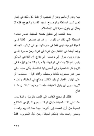 ‫ﺒﻴﻨﻪ ﻭﺒﻴﻥ ﺃﺯﻤﺎﺘﻬﻡ ﻭﺒﻴﻥ ﺃﺭﺍﻀﻴﻬﻡ، ﺃﻥ ﻴﻔﻌل ﻜل ﺫﻟﻙ ﻓﻲ ﺇﻁﺎﺭ‬
‫ﻨﺹ ﺸﺩﻴﺩ ﺍﻟﺒﺴﺎﻁﺔ ﻭﺍﻟﻭﻀﻭﺡ، ﺸﺩﻴﺩ ﺍﻟﻘﺴﻭﺓ ﻭﺍﻟﺠﺭﺡ، ﻓﺈﻨﻪ ﻻ‬
                      ‫ﻴﻤﻜﻥ ﺃﻥ ﻴﻜﻭﻥ ﺩﻋﻭﺓ ﺇﻟﻰ ﺍﻻﺴﺘﺴﻼﻡ.‬
‫ﻴﻌﻤﺩ ﺍﻟﻜﺎﺘﺏ ﺇﻟﻰ ﺘﺤﻘﻴﻕ ﻜﺘﺎﺒﺘﻪ ﺍﻟﺤﻘﻴﻘﻴﺔ ﻋﺒـﺭ ﻟﻐﺘـﻪ‬
‫ﺍﻟﺒﺴﻴﻁﺔ ﺍﻟﺘﻲ ﺘﻜﺎﺩ ﺃﻥ ﺘﻜﻭﻥ - ﺭﻏﻡ ﺃﻨﻬﺎ ﻓﺼﺤﻰ- ﻟﻐﺘﻨﺎ ﻓـﻲ‬
‫ﺍﻟﺤﻴﺎﺓ ﺍﻟﻴﻭﻤﻴﺔ، ﻟﻴﺱ ﻓﻘﻁ ﻓﻲ ﻤﻔﺭﺩﺍﺘﻬﺎ، ﺃﻭ ﻓﻲ ﺘﺭﻜﻴﺏ ﺍﻟﺠﻤﻠﺔ،‬
‫ﻭﺇﻨﻤﺎ ﺃﻴ ‪‬ﺎ ﻓﻲ ﺍﻻﻨﺘﻘﺎل ﻤﻥ ﻓﻘﺭﺓ ﺇﻟﻰ ﻓﻘﺭﺓ، ﻭﻤﻥ ﺴـﺭﺩ ﺇﻟـﻰ‬
                                            ‫ﻀ‬
‫ﺤﻭﺍﺭ، ﻭﻤﻥ ﺤﻭﺍﺭ ﺇﻟﻰ ﻭﺼﻑ ﺇﻟﻰ ﺘﺩﺍﻉ. ﺇﻥ ﺍﻟﺘﺩﺍﻋﻲ ﺍﻟـﺫﻱ‬
                  ‫ٍ‬
‫ﻴﻘﻭﻡ ﺒﺄﻫﻡ ﺍﻷﺩﻭﺍﺕ ﻓﻲ ﺍﻟﺭﺍﻭﻴﺔ؛ ﻷﻨﻪ ﻴﻘﺩﻡ ﻟﻨﺎ ﺠﺫﻭﺭﺍﻷﺯﻤﺔ ﻓﻲ‬
‫ﺘﺎﺭﻴﺦ ﻜل ﺸﺨﺼﻴﺔ ﻭﻓﻲ ﺃﺴﻁﻭﺭﺘﻬﺎ ﺍﻟﺨﺎﺼﺔ، ﻴﺄﺘﻲ ﺴﻠﺴﺎ ﻋﻠﻰ‬
    ‫ﹰ‬
‫ﻨﺤﻭ ﻏﻴﺭ ﻤﺴﺒﻭﻕ، ﺘﻠﻘﺎﺌﻴﺎ ﻭﺒﺴﻴ ﹰﺎ، ﻭﺃﻜﺎﺩ ﺃﻗﻭل: ﻤﻨﻁﻘ ‪‬ـﺎ ﺃﻭ‬
     ‫ﻴ‬                    ‫ﻁ‬      ‫ﹰ‬                  ‫ٍ‬
‫ﻋﻠﻰ ﺍﻷﺩﻕ ﻭﺍﻗﻌ ‪‬ﺎ. ﻟﻡ ﻴﻜﻥ ﺍﻟﻜﺎﺘﺏ ﻴﺤﺘﺎﺝ ﻓﻲ ﺍﻟﺤﻘﻴﻘﺔ، ﻭﻟﻌﻠـﻪ‬
                                         ‫ﻴ‬
‫ﻻﻴﺭﻴﺩ ﺴﻭﻯ ﺃﻥ ﻴﻘﻭل ﺍﻟﺤﻘﻴﻘﺔ، ﻤﺎﺤﺩﺙ ﻭﻤﺎﻴﺤﺩﺙ ﻟﻜـل ﻤﻨـﺎ‬
                                                   ‫ﺍﻵﻥ.‬
‫ﻜﺫﻟﻙ ﻟﻡ ﻴﺤﺘﺞ ﺍﻟﻜﺎﺘﺏ ﺇﻟﻰ ﺍﻟﻠﻌﺏ ﺒﺎﻟﺯﻤﺎﻥ ﻭﺍﻟﻤﻜـﺎﻥ.‬
‫ﻋﺸﻨﺎ ﻓﻲ ﺫﺍﺕ ﺍﻟﻤﺩﻴﻨﺔ ﻁﻭﺍل ﺍﻟﻭﻗﺕ، ﻭﻤﺭﺭﻨﺎ ﺒﺎﻟﺯﻤﻥ ﺍﻟﻤﺘﺘﺎﺒﻊ‬
‫ﺍﻟﺒﺴﻴﻁ ﻤﻥ ﺃﻭل ﺍﻟﻘﺼﺔ ﺇﻟﻰ ﺁﺨﺭﻫﺎ، ﻓﻴﻤﺎ ﻋﺩﺍ ﺘﻘـﻭﻴﻡ ﻭﺍﺤـﺩ‬
‫ﻭﺘﺄﺨﻴﺭ ﻭﺍﺤﺩ، ﺠﺎﺀ ﻹﺤﻜﺎﻡ ﺍﻟﺤﺒﻜﺔ، ﻭﻤﻥ ﺃﺠل ﺍﻟﺘﺸﻭﻴﻕ، ﻓﻘﻁ‬


‫١١٢‬
 