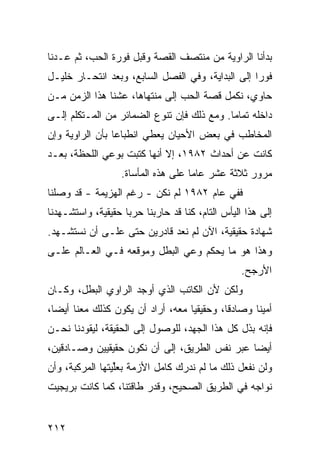 ‫ﺒﺩﺃﻨﺎ ﺍﻟﺭﺍﻭﻴﺔ ﻤﻥ ﻤﻨﺘﺼﻑ ﺍﻟﻘﺼﺔ ﻭﻗﺒل ﻓﻭﺭﺓ ﺍﻟﺤﺏ، ﺜﻡ ﻋـﺩﻨﺎ‬
‫ﻓﻭ ‪‬ﺍ ﺇﻟﻰ ﺍﻟﺒﺩﺍﻴﺔ، ﻭﻓﻲ ﺍﻟﻔﺼل ﺍﻟﺴﺎﺒﻊ، ﻭﺒﻌﺩ ﺍﻨﺘﺤـﺎﺭ ﺨﻠﻴـل‬
                                                   ‫ﺭ‬
‫ﺤﺎﻭﻱ، ﻨﻜﻤل ﻗﺼﺔ ﺍﻟﺤﺏ ﺇﻟﻰ ﻤﻨﺘﻬﺎﻫﺎ، ﻋﺸﻨﺎ ﻫﺫﺍ ﺍﻟﺯﻤﻥ ﻤـﻥ‬
‫ﺩﺍﺨﻠﻪ ﺘﻤﺎ ‪‬ﺎ. ﻭﻤﻊ ﺫﻟﻙ ﻓﺈﻥ ﺘﻨﻭﻉ ﺍﻟﻀﻤﺎﺌﺭ ﻤﻥ ﺍﻟﻤـﺘﻜﻠﻡ ﺇﻟـﻰ‬
                                            ‫ﻤ‬
‫ﺍﻟﻤﺨﺎﻁﺏ ﻓﻲ ﺒﻌﺽ ﺍﻷﺤﻴﺎﻥ ﻴﻌﻁﻲ ﺍﻨﻁﺒﺎ ‪‬ﺎ ﺒﺄﻥ ﺍﻟﺭﺍﻭﻴﺔ ﻭﺇﻥ‬
                 ‫ﻋ‬
‫ﻜﺎﻨﺕ ﻋﻥ ﺃﺤﺩﺍﺙ ٢٨٩١، ﺇﻻ ﺃﻨﻬﺎ ﻜﺘﺒﺕ ﺒﻭﻋﻲ ﺍﻟﻠﺤﻅﺔ، ﺒﻌـﺩ‬
                   ‫ﻤﺭﻭﺭ ﺜﻼﺜﺔ ﻋﺸﺭ ﻋﺎ ‪‬ﺎ ﻋﻠﻰ ﻫﺫﻩ ﺍﻟﻤﺄﺴﺎﺓ.‬
                                     ‫ﻤ‬
‫ﻓﻔﻲ ﻋﺎﻡ ٢٨٩١ ﻟﻡ ﻨﻜﻥ - ﺭﻏﻡ ﺍﻟﻬﺯﻴﻤﺔ - ﻗﺩ ﻭﺼﻠﻨﺎ‬
‫ﺇﻟﻰ ﻫﺫﺍ ﺍﻟﻴﺄﺱ ﺍﻟﺘﺎﻡ، ﻜﻨﺎ ﻗﺩ ﺤﺎﺭﺒﻨﺎ ﺤﺭ ‪‬ﺎ ﺤﻘﻴﻘﻴﺔ، ﻭﺍﺴﺘﺸـﻬﺩﻨﺎ‬
                    ‫ﺒ‬
‫ﺸﻬﺎﺩﺓ ﺤﻘﻴﻘﻴﺔ، ﺍﻵﻥ ﻟﻡ ﻨﻌﺩ ﻗﺎﺩﺭﻴﻥ ﺤﺘﻰ ﻋﻠـﻰ ﺃﻥ ﻨﺴﺘﺸـﻬﺩ.‬
‫ﻭﻫﺫﺍ ﻫﻭ ﻤﺎ ﻴﺤﻜﻡ ﻭﻋﻲ ﺍﻟﺒﻁل ﻭﻤﻭﻗﻌﻪ ﻓـﻲ ﺍﻟﻌـﺎﻟﻡ ﻋﻠـﻰ‬
                                                  ‫ﺍﻷﺭﺠﺢ.‬
‫ﻭﻟﻜﻥ ﻷﻥ ﺍﻟﻜﺎﺘﺏ ﺍﻟﺫﻱ ﺃﻭﺠﺩ ﺍﻟﺭﺍﻭﻱ ﺍﻟﺒﻁل، ﻭﻜـﺎﻥ‬
‫ﺃﻤﻴ ﹰﺎ ﻭﺼﺎﺩﻗﺎ، ﻭﺤﻘﻴﻘ ‪‬ﺎ ﻤﻌﻪ، ﺃﺭﺍﺩ ﺃﻥ ﻴﻜﻭﻥ ﻜﺫﻟﻙ ﻤﻌﻨﺎ ﺃﻴ ‪‬ﺎ،‬
  ‫ﻀ‬                                 ‫ﻴ‬                ‫ﻨ‬
‫ﻓﺈﻨﻪ ﺒﺫل ﻜل ﻫﺫﺍ ﺍﻟﺠﻬﺩ، ﻟﻠﻭﺼﻭل ﺇﻟﻰ ﺍﻟﺤﻘﻴﻘﺔ، ﻟﻴﻘﻭﺩﻨﺎ ﻨﺤـﻥ‬
‫ﺃﻴ ‪‬ﺎ ﻋﺒﺭ ﻨﻔﺱ ﺍﻟﻁﺭﻴﻕ، ﺇﻟﻰ ﺃﻥ ﻨﻜﻭﻥ ﺤﻘﻴﻘﻴﻴﻥ ﻭﺼـﺎﺩﻗﻴﻥ،‬
                                               ‫ﻀ‬
‫ﻭﻟﻥ ﻨﻔﻌل ﺫﻟﻙ ﻤﺎ ﻟﻡ ﻨﺩﺭﻙ ﻜﺎﻤل ﺍﻷﺯﻤﺔ ﺒﻌﻠ ‪‬ﺘﻬﺎ ﺍﻟﻤﺭﻜﺒﺔ، ﻭﺃﻥ‬
                ‫ﱢﻴ‬
‫ﻨﻭﺍﺠﻪ ﻓﻲ ﺍﻟﻁﺭﻴﻕ ﺍﻟﺼﺤﻴﺢ، ﻭﻗﺩﺭ ﻁﺎﻗﺘﻨﺎ، ﻜﻤﺎ ﻜﺎﻨﺕ ﺒﺭﻴﺠﻴﺕ‬


‫٢١٢‬
 