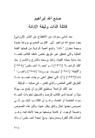 ‫ﺼﻨﻊ ﺍﷲ ﺇﺒﺭﺍﻫﻴﻡ‬
            ‫ﻗﺎﺘﻠﺔ ﺍﻟﺫﺍﺕ ﻭﺜﻴﻘﺔ ﺍﻹﺩﺍﻨﺔ‬
‫ﺒﻌﺩ ﺜﻤﺎﻨﻲ ﺴﻨﻭﺍﺕ ﻤﻥ ﺍﻻﻨﻘﻁﺎﻉ ﻋﻥ ﺍﻟﻨﺸﺭ )ﺍﻟﺭﻭﺍﺌﻲ(‬
‫ﻴﻌﻭﺩ ﺼﻨﻊ ﺍﷲ ﺇﺒﺭﺍﻫﻴﻡ ﺇﻟﻰ ﺍﻟﻘﺎﺭﺉ ﺍﻟﻤﺼﺭﻱ ﺒﺭﻭﺍﻴﺔ ﺠﺩﻴﺩﺓ‬
‫ﻭﻤﻬﻤﺔ ﺒﻌﻨﻭﺍﻥ " ﺫﺍﺕ". ﻭﺘﻨﺒﻊ ﺃﻫﻤﻴﺔ ﺍﻟﺭﺍﻭﻴﺔ ﻤﻥ ﻗﻴﻤﺘﻬﺎ ﺍﻟﻔﻨﻴﺔ‬
‫ﺍﻟﻌﺎﻟﻴﺔ ﻭﺍﻟﺘﻲ ﺘﺘﺤﻘﻕ ﻋﺒﺭ ﻁﺭﻴﻕ ﺨﺎﺹ ﺍﺸﺘﻘﻪ ﺍﻟﻜﺎﺘﺏ ﻟﻨﻔﺴـﻪ‬
‫ﻤﻨﺫ ﺒﺩﺍﻴﺔ ﺤﻴﺎﺘﻪ ﺍﻟﻔﻨﻴﺔ، ﻭﺃﺨﺫ ﻴﺭ ‪‬ﺨﻪ ﺒﺎﻟﺘﺩﺭﺝ ﻭﺍﻹﺼﺭﺍﺭ ﻤﻨﺫ‬
                      ‫ﺴ‬
‫"ﺘﻠﻙ ﺍﻟﺭﺍﺌﺤـﺔ" )٦٦٩١( ﺜـﻡ "ﻨﺠﻤـﺔ ﺃﻏﺴـﻁﺱ" )٤٧٩١(‬
‫ﻭ"ﺍﻟﻠﺠﻨﺔ" )١٨٩١( "ﻭﺒﻴﺭﻭﺕ ﺒﻴـﺭﻭﺕ" )٤٨٩١( ﻭﺃﺨﻴـ ‪‬ﺍ "‬
   ‫ﺭ‬
‫ﺫﺍﺕ")٢٩٩١( )١(، ﺍﻟﺘﻲ ﺘﺤﻘﻕ ﺃﻋﻠﻰ ﺩﺭﺠﺎﺕ ﺘﺠﺴـﻴﺩ ﻫـﺫﺍ‬
  ‫ﺍﻟﻁﺭﻴﻕ ﺍﻟﻔﻨﻲ ﺍﻟﺨﺎﺹ، ﻭﺍﻟﺫﻱ ﺘﻜﻤﻥ – ﻓﻲ ﺼﻠﺒﻪ – ﺍﻟﻭﺜﻴﻘﺔ.‬
‫ﻤﻨﺫ "ﺘﻠﻙ ﺍﻟﺭﺍﺌﺤﺔ" ﻴﺴﺘﻁﻴﻊ ﺍﻟﻘﺎﺭﺉ ﺃﻥ ﻴﻠﻤﺢ ﺒﺴـﻬﻭﻟﺔ‬
‫ﻤﻴﻼ ﻭ ﺍﻀ ‪‬ﺎ ﻟﺩﻯ ﺍﻟﻜﺎﺘﺏ ﻟﻠﺭﺼﺩ ﻭﺍﻟﺘﺴﺠﻴل ﻟﻤﻔﺭﺩﺍﺕ ﺍﻟﺤﻴـﺎﺓ‬
                                           ‫ﺤ‬      ‫ﹰ‬
‫ﺴﻭﺍﺀ ﺍﻟﺨﺎﺼﺔ ﺃﻭ ﺍﻟﻌﺎﻤﺔ، ﺭﻏـﻡ ﺃﻥ ﺍﻟﻜﺎﺘـﺏ ﻻﻴﺸـﻴﺭ ﺇﻟـﻰ‬
‫ﻨﺼﻭﺹ ﺒﻌﻴﻨﻬﺎ ﺘﻤﺜل ﻭﺜﺎﺌﻕ ﻴﻨﻘل ﻋﻨﻬﺎ، ﻭﻟﻜﻥ ﻫﺫﻩ ﺍﻟﻨﺼﻭﺹ‬
‫ﻭﺍﻀﺤﺔ ﺍﻟﻭﺠﻭﺩ، ﺃﻭ ﻜﺎﻤﻨﺔ ﺒﻭﺼﻔﻬﺎ ﻤﺭﺠ ‪‬ﺎ ﻻﺸﻙ ﻓﻴﻪ، ﻭﻫـﻭ‬
               ‫ﻌ‬
‫ﺃﺤﺩﺍﺙ ﺘﻠﻙ ﺍﻟﻔﺘﺭﺓ ﻭﻤﻤﺎﺭﺴﺘﻬﺎ. ﻭﻤﻊ" ﻨﺠﻤﺔ ﺃﻏﺴـﻁﺱ" ﺒـﺩﺃﻨﺎ‬

‫٤١٢‬
 