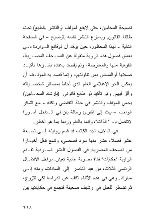 ‫ﻨﺼﻴﺤﺔ ﺍﻟﻤﺤﺎﻤﻴﻥ، ﺤﺘﻰ ﻻﻴﻘﻊ ﺍﻟﻤﺅﻟﻑ )ﻭﺍﻟﻨﺎﺸﺭ ﺒﺎﻟﻁﺒﻊ( ﺘﺤﺕ‬
‫ﻁﺎﺌﻠﺔ ﺍﻟﻘﺎﻨﻭﻥ. ﻭﻴﺴﺎﺭﻉ ﺍﻟﻨﺎﺸﺭ ﻨﻔﺴﻪ ﺒﺘﻭﻀﻴﺢ – ﻓﻲ ﺍﻟﺼﻔﺤﺔ‬
‫ﺍﻟﺘﺎﻟﻴﺔ - ﻟﻬﺫﺍ ﺍﻟﻤﺤﻅﻭﺭ، ﺤﻴﻥ ﻴﺅﻜﺩ ﺃﻥ ﺍﻟﻭﻗﺎﺌﻊ ﺍﻟـﻭﺍﺭﺩﺓ ﻓـﻲ‬
‫ﺒﻌﺽ ﻓﺼﻭل ﻫﺫﻩ ﺍﻟﺭﺍﻭﻴﺔ ﻤﻨﻘﻭﻟﺔ ﻋﻥ ﺍﻟﺼـﺤﻑ ﺍﻟﻤﺼـﺭﻴﺔ،‬
‫ﺍﻟﻘﻭﻤﻴﺔ ﻤﻨﻬﺎ ﻭﺍﻟﻤﻌﺎﺭﻀﺔ، ﻭﻟﻡ ﻴﻘﺼﺩ ﺒﺈﻋﺎﺩﺓ ﻨﺸـﺭﻫﺎ ﺘﺄﻜﻴـﺩ‬
‫ﺼﺤﺘﻬﺎ ﺃﻭﺍﻟﻤﺴﺎﺱ ﺒﻤﻥ ﺘﻨﺎﻭﻟﺘﻬﻡ، ﻭﺇﻨﻤﺎ ﻗﺼﺩ ﺒﻪ ﺍﻟﻤﺅﻟـﻑ ﺃﻥ‬
‫ﻴﻌﻜﺱ ﺍﻟﺠﻭ ﺍﻹﻋﻼﻤﻲ ﺍﻟﻌﺎﻡ ﺍﻟﺫﻱ ﺃﺤﺎﻁ ﺒﻤﺼﺎﺌﺭ ﺸﺨﺼـﻴﺎﺘﻪ‬
‫ﻭﺃ ﱠﺭ ﻓﻴﻬﻡ. ﻭﻫﻭ ﺘﺄﻜﻴﺩ ﺫﻭ ﻁﺎﺒﻊ ﻗﺎﻨﻭﻨﻲ )ﺒﺈﺭﺸﺎﺩ ﺍﻟﻤﺤـﺎﻤﻴﻥ(‬
                                                   ‫ﺜ‬
‫ﻴﺤﻤﻲ ﺍﻟﻤﺅﻟﻑ ﻭﺍﻟﻨﺎﺸﺭ ﻓﻲ ﺤﺎﻟﺔ ﺍﻟﺘﻘﺎﻀﻲ ﻭﻟﻜﻨﻪ - ﻤﻊ ﺍﻟﺸﻜﺭ‬
‫ﺍﻟﻭﺍﺠﺏ – ﻴﺒﺙ ﺇﻟﻰ ﺍﻟﻘﺎﺭﺉ ﺭﺴﺎﻟﺔ ﺒﺄﻥ ﻓﻲ ﺍﻟـﺩﺍﺨل ﺃﻤـﻭ ‪‬ﺍ‬
 ‫ﺭ‬
      ‫ﻻﺘﺘﺼل ﺒـ " ﺍﻟﺫﺍﺕ"، ﻭﺇﻨﻤﺎ ﺒﺎﻟﻌﺎﻡ ﻭﺭﺒﻤﺎ ﺒﻤﺎ ﻫﻭ ﺃﺨﻁﺭ.‬
‫ﻓﻲ ﺍﻟﺩﺍﺨل، ﻨﺠﺩ ﺍﻟﻜﺎﺘﺏ ﻗﺩ ﻗﺴﻡ ﺭﻭﺍﻴﺘﻪ ﺇﻟـﻰ ﺘﺴـﻌﺔ‬
‫ﻋﺸﺭ ﻓﺼ ﹰ، ﻋﺸﺭ ﻤﻨﻬﺎ ﺴﺭﺩ ﻗﺼﺼﻲ، ﻭﺘﺴﻊ ﺘﻨﻘل ﺃﺨﺒـﺎ ‪‬ﺍ‬
 ‫ﺭ‬            ‫‪‬‬                   ‫‪‬‬    ‫ﻼ‬
‫ﻤﻥ ﺍﻟﺼﺤﻑ ﺍﻟﻤﺼﺭﻴﺔ: ﻓﻲ ﺍﻟﻔﺼﻭل ﺍﻟﻌﺸﺭ ﺍﻟﺴـﺭﺩﻴﺔ ﺘﻘـﺩﻡ‬
‫ﺍﻟﺭﺍﻭﻴﺔ "ﺤﻜﺎﻴﺎﺕ" ﻓﺘﺎﺓ ﻤﺼﺭﻴﺔ ﻋﺎﺩﻴﺔ ﺘﻌﻴﺵ ﻤﺭﺍﺤل ﺍﻻﻨﺘﻘـﺎل‬
‫ﺍﻟﺭﺌﺎﺴﻲ ﺍﻟﺜﻼﺙ، ﻤﻥ ﻋﺒﺩ ﺍﻟﻨﺎﺼﺭ ﺇﻟﻰ ﺍﻟﺴﺎﺩﺍﺕ، ﻭﻤﻨﻪ ﺇﻟـﻰ‬
‫ﻤﺒﺎﺭﻙ. ﻭﻫﻲ ﻓﻲ ﻫﺫﻩ ﺍﻷﺜﻨﺎﺀ ﺘﻜﻑ ﻋﻥ ﺍﻟﺩﺭﺍﺴﺔ ﻟﻜﻲ ﺘﺘﺯﻭﺝ،‬
‫ﺜﻡ ﺘﻀﻁﺭ ﻟﻠﻌﻤل ﻓﻲ ﺃﺭﺸﻴﻑ ﺼﺤﻴﻔﺔ ﻓﺘﺠﻤﻊ ﻓﻲ ﺤﻜﺎﻴﺎﺘﻬﺎ ﺒﻴﻥ‬


‫٨١٢‬
 