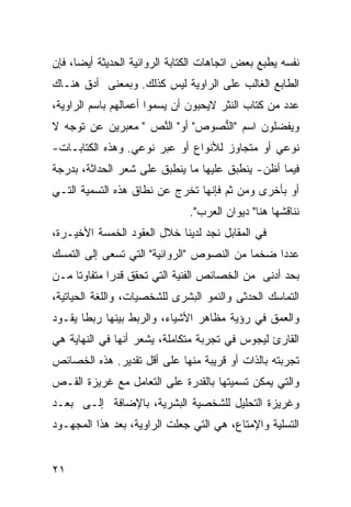 ‫ﻨﻔﺴﻪ ﻴﻁﺒﻊ ﺒﻌﺽ ﺍﺘﺠﺎﻫﺎﺕ ﺍﻟﻜﺘﺎﺒﺔ ﺍﻟﺭﻭﺍﺌﻴﺔ ﺍﻟﺤﺩﻴﺜﺔ ﺃﻴ ‪‬ﺎ، ﻓﺈﻥ‬
      ‫ﻀ‬
‫ﺍﻟﻁﺎﺒﻊ ﺍﻟﻐﺎﻟﺏ ﻋﻠﻰ ﺍﻟﺭﺍﻭﻴﺔ ﻟﻴﺱ ﻜﺫﻟﻙ. ﻭﺒﻤﻌﻨﻰ ﺃﺩﻕ ﻫﻨـﺎﻙ‬
‫ﻋﺩﺩ ﻤﻥ ﻜﺘﺎﺏ ﺍﻟﻨﺜﺭ ﻻﻴﺤﺒﻭﻥ ﺃﻥ ﻴﺴﻤﻭﺍ ﺃﻋﻤﺎﻟﻬﻡ ﺒﺎﺴﻡ ﺍﻟﺭﺍﻭﻴﺔ،‬
‫ﻭﻴﻔﻀﻠﻭﻥ ﺍﺴﻡ "ﺍﻟ ﱡﺼﻭﺹ" ﺃﻭ" ﺍﻟﻨﺹ " ﻤﻌﺒﺭﻴﻥ ﻋﻥ ﺘﻭﺠﻪ ﻻ‬
                   ‫ﱠ ‪‬‬          ‫ﻨ‬
‫ﻨﻭﻋﻲ ﺃﻭ ﻤﺘﺠﺎﻭﺯ ﻟﻸﻨﻭﺍﻉ ﺃﻭ ﻋﺒﺭ ﻨﻭﻋﻲ. ﻭﻫﺫﻩ ﺍﻟﻜﺘﺎﺒـﺎﺕ-‬
‫ﻓﻴﻤﺎ ﺃﻅﻥ- ﻴﻨﻁﺒﻕ ﻋﻠﻴﻬﺎ ﻤﺎ ﻴﻨﻁﺒﻕ ﻋﻠﻰ ﺸﻌﺭ ﺍﻟﺤﺩﺍﺜﺔ، ﺒﺩﺭﺠﺔ‬
‫ﺃﻭ ﺒﺄﺨﺭﻯ ﻭﻤﻥ ﺜﻡ ﻓﺈﻨﻬﺎ ﺘﺨﺭﺝ ﻋﻥ ﻨﻁﺎﻕ ﻫﺫﻩ ﺍﻟﺘﺴﻤﻴﺔ ﺍﻟﺘـﻲ‬
                               ‫ﻨﻨﺎﻗﺸﻬﺎ ﻫﻨﺎ" ﺩﻴﻭﺍﻥ ﺍﻟﻌﺭﺏ".‬
‫ﻓﻲ ﺍﻟﻤﻘﺎﺒل ﻨﺠﺩ ﻟﺩﻴﻨﺎ ﺨﻼل ﺍﻟﻌﻘﻭﺩ ﺍﻟﺨﻤﺴﺔ ﺍﻷﺨﻴـﺭﺓ،‬
‫ﻋﺩ ‪‬ﺍ ﻀﺨ ‪‬ﺎ ﻤﻥ ﺍﻟﻨﺼﻭﺹ "ﺍﻟﺭﻭﺍﺌﻴﺔ" ﺍﻟﺘﻲ ﺘﺴﻌﻰ ﺇﻟﻰ ﺍﻟﺘﻤﺴﻙ‬
                                           ‫ﻤ‬     ‫ﺩ‬
‫ﺒﺤﺩ ﺃﺩﻨﻰ ﻤﻥ ﺍﻟﺨﺼﺎﺌﺹ ﺍﻟﻔﻨﻴﺔ ﺍﻟﺘﻲ ﺘﺤﻘﻕ ﻗﺩ ‪‬ﺍ ﻤﺘﻔﺎﻭ ﹰﺎ ﻤـﻥ‬
     ‫ﺘ‬        ‫ﺭ‬
‫ﺍﻟﺘﻤﺎﺴﻙ ﺍﻟﺤﺩﺜﻰ ﻭﺍﻟﻨﻤﻭ ﺍﻟﺒﺸﺭﻯ ﻟﻠﺸﺨﺼﻴﺎﺕ، ﻭﺍﻟﻠﻐﺔ ﺍﻟﺤﻴﺎﺘﻴﺔ،‬
‫ﻭﺍﻟﻌﻤﻕ ﻓﻲ ﺭﺅﻴﺔ ﻤﻅﺎﻫﺭ ﺍﻷﺸﻴﺎﺀ، ﻭﺍﻟﺭﺒﻁ ﺒﻴﻨﻬﺎ ﺭﺒ ﹰﺎ ﻴﻘـﻭﺩ‬
       ‫ﻁ‬
‫ﺍﻟﻘﺎﺭﺉ ﻟﻴﺠﻭﺱ ﻓﻲ ﺘﺠﺭﺒﺔ ﻤﺘﻜﺎﻤﻠﺔ، ﻴﺸﻌﺭ ﺃﻨﻬﺎ ﻓﻲ ﺍﻟﻨﻬﺎﻴﺔ ﻫﻲ‬
‫ﺘﺠﺭﺒﺘﻪ ﺒﺎﻟﺫﺍﺕ ﺃﻭ ﻗﺭﻴﺒﺔ ﻤﻨﻬﺎ ﻋﻠﻰ ﺃﻗل ﺘﻘﺩﻴﺭ. ﻫﺫﻩ ﺍﻟﺨﺼﺎﺌﺹ‬
‫ﻭﺍﻟﺘﻲ ﻴﻤﻜﻥ ﺘﺴﻤﻴﺘﻬﺎ ﺒﺎﻟﻘﺩﺭﺓ ﻋﻠﻰ ﺍﻟﺘﻌﺎﻤل ﻤﻊ ﻏﺭﻴﺯﺓ ﺍﻟﻘـﺹ‬
‫‪‬‬
‫ﻭﻏﺭﻴﺯﺓ ﺍﻟﺘﺤﻠﻴل ﻟﻠﺸﺨﺼﻴﺔ ﺍﻟﺒﺸﺭﻴﺔ، ﺒﺎﻹﻀﺎﻓﺔ ﺇﻟـﻰ ﺒﻌـﺩ‬
‫ﺍﻟﺘﺴﻠﻴﺔ ﻭﺍﻹﻤﺘﺎﻉ، ﻫﻲ ﺍﻟﺘﻲ ﺠﻌﻠﺕ ﺍﻟﺭﺍﻭﻴﺔ، ﺒﻌﺩ ﻫﺫﺍ ﺍﻟﻤﺠﻬـﻭﺩ‬


‫١٢‬
 