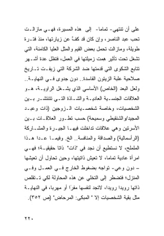 ‫ﻋﻠﻰ ﺃﻥ ﺘﻨﺘﻬﻲ- ﺘﻤﺎ ‪‬ﺎ- ﺇﻟﻰ ﻫﺫﻩ ﺍﻟﻤﺴﻴﺭﺓ، ﻓﻬـﻲ ﻤﺎﺯﺍﻟـﺕ‬
                                ‫ﻤ‬
‫ﺘﺤﺏ ﻋﺒﺩ ﺍﻟﻨﺎﺼﺭ، ﻭﺇﻥ ﻜﺎﻥ ﻗﺩ ﻜﻑ ﻋﻥ ﺯﻴﺎﺭﺘﻬﺎ، ﻤﻨﺫ ﻓﺘـﺭﺓ‬
                      ‫ﱠ‬
‫ﻁﻭﻴﻠﺔ، ﻭﻤﺎﺯﺍﻟﺕ ﺘﺤﻤل ﺒﻌﺽ ﺍﻟﻘﻴﻡ ﻭﺍﻟﻤﺜل ﺍﻟﻌﻠﻴﺎ ﺍﻟﻜﺎﻤﻨﺔ، ﺍﻟﺘﻲ‬
‫ﺘﺸﻐل ﺘﺤﺕ ﺘﺄﺜﻴﺭ ﻫ ‪‬ﺕ ﺯﻤﻴﻠﺘﻬﺎ ﻓﻲ ﺍﻟﻌﻤل، ﻓﺘﻅل ﻋﺩﺓ ﺃﺸـﻬﺭ‬
                                  ‫ِﻤ‬
‫ﺘﺘﺎﺒﻊ ﺍﻟﺸﻜﻭﻯ ﺍﻟﺘﻲ ﻗﺩﻤﺘﻬﺎ ﻀﺩ ﺍﻟﺸﺭﻜﺔ ﺍﻟﺘﻲ ﺯ ‪‬ﻔـﺕ ﺘـﺎﺭﻴﺦ‬
          ‫ﻴ‬
‫ﺼﻼﺤﻴﺔ ﻋﻠﺒﺔ ﺍﻟﺯﻴﺘﻭﻥ ﺍﻟﻔﺎﺴﺩﺓ.. ﺩﻭﻥ ﺠﺩﻭﻯ ﻓـﻲ ﺍﻟﻨﻬﺎﻴـﺔ..‬
‫ﻭﻟﻌل ﺍﻟﺒﻌﺩ )ﺍﻟﺨﺎﺹ( ﺍﻷﺴﺎﺴﻲ ﺍﻟﺫﻱ ﻴﺸـﻐل ﺍﻟﺭﺍﻭﻴـﺔ، ﻫـﻭ‬
‫ﺍﻟﻌﻼﻗﺎﺕ ﺍﻟﺠﻨﺴـﻴﺔ ﺍﻟﻌﺎﺩﻴـﺔ ﻭﺍﻟﺸـﺎﺫﺓ ﺍﻟﺘـﻲ ﺘﺘﻨﺘﺸـﺭ ﺒـﻴﻥ‬
‫ﺍﻟﺸﺨﺼﻴﺎﺕ، ﻭﺨﺎﺼﺔ ﺸﺨﺼـﻴﺎﺕ ﺍﻟـﺯﻭﺠﻴﻥ )ﺫﺍﺕ ﻭﻋﺒـﺩ‬
‫ﺍﻟﻤﺠﻴﺩ/ﻭﺍﻟﺸﻨﻘﻴﻁﻲ ﻭﺴﻤﻴﺤﺔ( ﺤﺴﺏ ﺘﻁـﻭﺭ ﺍﻟﻌﻼﻗـﺎﺕ ﺒـﻴﻥ‬
‫ﺍﻷﺴﺭﺘﻴﻥ ﻭﻫﻲ ﻋﻼﻗﺎﺕ ﺘﺩﺍﺨﻠﺕ ﻓﻴﻬـﺎ ﺍﻟﺠﻴـﺭﺓ ﻭﺍﻟﻤﺸـﺎﺭﻜﺔ‬
‫)ﺍﻟﺭﺃﺴﻤﺎﻟﻴﺔ( ﻭﺍﻟﺼﺩﺍﻗﺔ ﻭﺍﻟﻤﻨﺎﻓﺴﺔ.. ﺍﻟﺦ. ﻭﻓﻴﻤـﺎ ﻋـﺩﺍ ﻫـﺫﺍ‬
‫ﺍﻟﻤﻠﻤﻠﺢ، ﻻ ﻨﺴﺘﻁﻴﻊ ﺃﻥ ﻨﺠﺩ ﻓﻲ "ﺫﺍﺕ" ﺫﺍ ﹰﺎ ﺤﻘﻴﻘﻴـﺔ؛ ﻓﻬـﻲ‬
               ‫ﺘ‬
‫ﺍﻤﺭﺃﺓ ﻋﺎﺩﻴﺔ ﺘﻤﺎ ‪‬ﺎ، ﻻ ﺘﻌﻴﺵ ﺫﺍﺘﻴﺘﻬﺎ، ﻭﺤﻴﻥ ﺘﺤﺎﻭل ﺃﻥ ﺘﻌﻴﺸﻬﺎ‬
                                       ‫ﻤ‬
‫– ﺩﻭﻥ ﻭﻋﻲ- ﺘﻭﺍ ‪‬ﻪ ﺒﻀﻐﻭﻁ ﺍﻟﺨﺎﺭﺝ ﻓـﻲ ﺍﻟﻌﻤـل ﻭﻓـﻲ‬
                              ‫ﺠ‬
‫ﺍﻟﻤﻨﺯل؛ ﻓﺘﻀﻁﺭ ﺇﻟﻰ ﺍﻟﺘﺨﻠﻲ ﻋﻥ ﻫﺫﻩ ﺍﻟﻤﺤﺎﻭﻟﺔ ﻟﻜﻲ ﺘـﺘﻘﻠﺹ‬
‫ﺫﺍﺘﻬﺎ ﺭﻭﻴ ‪‬ﺍ ﺭﻭﻴ ‪‬ﺍ، ﻻﺘﺠﺩ ﻟﻨﻔﺴﻬﺎ ﻤﻔ َﺍ ﺃﻭ ﻤﻬﺭ ‪‬ﺎ، ﻓﻲ ﺍﻟﻨﻬﺎﻴـﺔ‬
              ‫ﺒ‬         ‫ﺭ‬
                        ‫‪‬‬                  ‫ﺩ‬      ‫ﺩ‬
 ‫ﻤﺜل ﺒﻘﻴﺔ ﺍﻟﺸﺨﺼﻴﺎﺕ ﺇﻻ " ﺍﻟﻤﺒ ﹶﻰ: ﺍﻟﻤﺭﺤﺎﺽ" )ﺹ ٢٥٣(.‬
                     ‫ﻜ‬


‫٠٢٢‬
 