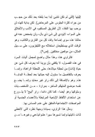 ‫ﺇﻟ ‪‬ﺘﻬﺎ )ﺍﻟﺘﻲ ﻟﻡ ﺘﻜﻥ ﺘﺘﻨﺒﺊ ﺃﺒ ‪‬ﺍ ﺒﻤﺎ ﺒﻠﻐﺘﻪ ﺒﻌﺩ ﺫﻟﻙ ﻤﻥ ﺤﺠـﻡ،‬
                            ‫ﺩ‬                          ‫ِﻴ‬‫ْ‬
‫ﻤﻥ ﺠﺭﺍﺀ ﻜﺜﺭﺓ ﺍﻟﺠﻠﻭﺱ ﻋﻠﻰ ﺍﻟﻤﺭﺤﺎﺽ(. ﻟﻜﻥ ﺒﺩﺍﻴﺔ ﻜﻬﺫﻩ ﻟﻥ‬
‫ﻴﺭﺤﺏ ﺒﻬﺎ ﺍﻟﻨﻘﺎﺩ، ﻷﻥ ﺍﻟﻁﺭﻴﻕ ﺍﻟﻤﺴﺘﻘﻴﻡ، ﻓﻲ ﺍﻷﺩﺏ ﻭﺍﻷﺨﻼﻕ‬
‫ﻋﻠﻰ ﺍﻟﺴﻭﺍﺀ، ﻻﻴﺅﺩﻱ ﺇﻟﻰ ﺸﺊ ﺫﻱ ﺒﺎل، ﻭﻟﻥ ﻴﺘﻤﺨﺽ ﻋﻨﻪ ﻓﻲ‬
‫ﺤﺎﻟﺘﻨﺎ ﻫﺫﻩ ﺴﻭﻯ ﺇﻀﺎﻋﺔ ﻭﻗﺕ ﻜل ﻤﻥ ﺍﻟﻘﺎﺭﺉ ﻭﺍﻟﻜﺎﺘﺏ، ﻭﻫﻭ‬
‫ﺍﻟﻭﻗﺕ ﺍﻟﺫﻱ ﻴﻴﺴﺘﻁﻴﻌﺎﻥ ﺍﺴﺘﻐﻼﻟﻪ ﻤﻊ ﺍﻟﺘﻠﻴﻔﺯﻴﻭﻥ، ﻋﻠﻰ ﺴـﺒﻴل‬
                      ‫ﺍﻟﻤﺜﺎل، ﻤﻥ ﻤﻭﻗﻌﻴﻥ ﻤﺨﺘﻠﻔﻴﻥ..)ﺹ٩(.‬
‫ﻓﺎﻟﺭﺍﻭﻱ ﻫﻨﺎ، ﻭﻫﺫﺍ ﻤﺜﺎل ﻭﺍﻀﺢ ﻟﻤﺠﻤل ﺁﻟﻴﺎﺕ ﺍﻟﺴﺭﺩ‬
‫ﻓﻲ ﻫﺫﻩ ﺍﻟﻔﺼﻭل، ﻻ ﻴﻜﺘﻔﻲ ﺒﺄﻥ ﻴﺭﻴﻨﺎ ﺃﻨﻪ ﻴﻌﺭﻑ ﻜل ﺸﺊ ﻋﻥ‬
‫ﺤﻴﺎﺓ )ﺫﺍﺕ( ﻤﻥ ﻟﺤﻅﺔ ﻤﻴﻼﺩﻫﺎ، ﺤﺘﻰ ﺍﻟﻠﺤﻅﺔ ﺍﻟﺭﺍﻫﻨﺔ، ﻭﺇﻨﻤـﺎ‬
‫ﻴﻌﺭﻑ ﺒﺎﻟﺘﻔﺎﺼﻴل ﻤﺎ ﺴﺘﺅﻭل ﺇﻟﻴﻪ ﺤﻴﺎﺘﻬﺎ ﺒﻌﺩ ﻟﺤﻅـﺔ ﺍﻟﺒﺩﺍﻴـﺔ‬
‫ﻫﺫﻩ. ﻭﻫﻭ ﺒﺎﻹﻀﺎﻓﺔ ﺇﻟﻰ ﺫﻟﻙ ﺭﺍﻭ ﻏﻴﺭ ﻤﺤﺎﻴﺩ ﻭﺇﻨﻤـﺎ ﻴﻀـﻊ‬
                      ‫ٍ‬
‫ﻨﻔﺴﻪ ﻤﻭﻀﻊ ﺍﻟﻤﺘﻬﻜﻡ ﺍﻟﺴﺎﺨﺭ- ﺒﻤﺭﺍﺭﺓ - ﻤـﻥ ﺍﻟﺸﺨﺼـﻴﺎﺕ‬
‫ﻭﺴﻠﻭﻜﻬﺎ ﻭﻫﻭ ﺃﻴ ‪‬ﺎ- ﻜﻤﺎ ﻜﺎﻥ ﺩﺍﺌ ‪‬ﺎ- ﺭﺍﻭ "ﺃﺒﻴﺢ" ﻻ ﻴﺘـﻭﺭﻉ‬
                ‫ٍ‬     ‫ﻤ‬               ‫ﻀ‬
‫ﻋﻥ ﺍﺴﺘﺨﺩﺍﻡ ﺍﻷﻟﻔﺎﻅ ﺍﻹﺒﺎﺤﻴﺔ ﺍﻟﻤﺭﺘﺒﻁﺔ ﺒﺎﻷﻋﻀﺎﺀ ﺍﻟﺠﻨﺴﻴﺔ ﺃﻭ‬
       ‫ﺍﻟﻤﻭﺍﺼﻔﺎﺕ ﺍﻻﺠﺘﻤﺎﻋﻴﺔ،ﺍﻟﻤﺘﻔﻕ ﻋﻠﻰ ﻋﺩﻡ ﺍﻟﻤﺴﺎﺱ ﺒﻬﺎ.‬
‫ﻭﻤﺜل ﻫﺫﺍ ﺍﻟﺭﺍﻭﻱ، ﺒﺴﻴﺎﺩﺓ ﻭﺠﻬﺔ ﻨﻅﺭﻩ ﺍﻟﺘﻲ ﻻﺘﻌﻁﻲ‬
‫ﻟﺫﺍﺕ ﺫﺍﺘﻴﺘﻬﺎ،ﻭﺇﻨﻤﺎ ﺘﺴ ‪‬ﺭﻫﺎ ﺴﻴ ‪‬ﺍ ﻋﺸﻭﺍﺌ ‪‬ﺎ،ﻫﻲ ﻭﻏﻴﺭﻫـﺎ ﻤـﻥ‬
                ‫ﻴ‬        ‫ﺭ‬       ‫ﻴ‬


‫٣٢٢‬
 