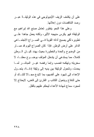 ‫ﻋﻠﻰ ﺃﻥ ﻴﻜﺸﻑ ﺍﻟﺯﻴﻑ ﺍﻷﻴﺩﻴﻭﻟﻭﺠﻲ ﻓﻲ ﻫﺫﻩ ﺍﻟﻭﺜﻴﻘـﺔ ﻋﺒـﺭ‬
                          ‫ﺭﺼﺩ ﺍﻟﺘﻨﺎﻗﻀﺎﺕ ﺩﻭﻥ ﺇﻋﻼﻨﻬﺎ.‬
‫ﻭﻋﻠﻰ ﻫﺫﺍ ﺍﻟﻨﺤﻭ ﻴﺘﻁﻭﺭ ﺘﻌﺎﻤل ﺼﻨﻊ ﺍﷲ ﺇﺒﺭﺍﻫﻴﻡ ﻤﻊ‬
‫ﺍﻟﻭﺜﻴﻘﺔ؛ ﻓﻬﻭ ﻴﻜﺭﺱ ﻤﻨﻬﺠﻪ ﺍﻷﺜﻴﺭ، ﻭﻟﻜﻨﻪ ﻴﻌﻤل ﺠﺎﻫ ‪‬ﺍ ﻋﻠـﻰ‬
      ‫ﺩ‬
‫ﺘﻁﻭﻴﺭﻩ ﻟﻜﻲ ﻴﺼﺒﺢ ﺃﺩﺍﺘﻪ ﺍﻟﻘﻭﻴﺔ ﻓـﻲ ﺍﻟﺼـﺭﺍﻉ ﺍﻻﺠﺘﻤـﺎﻋﻲ‬
‫ﺍﻟﺩﺍﺌﺭ ﻋﻠﻰ ﺃﺭﺽ ﺍﻟﻭﻁﻥ. ﻓﺈﺫﺍ ﻜﺎﻥ ﺍﻟﺼﺭﺍﻉ ﺍﻟﻴﻭﻡ ﻗﺩ ﺼـﺎﺭ‬
‫ﻤﻥ ﺍﻟﻭﻀﻭﺡ ﻭﺍﻟﺤﺩﺓ ﻭﺍﻟﺨﻁﻭﺭﺓ ﺒﺤﻴﺙ ﻴﻬﺩﺩ ﻜﻴـﺎﻥ ﺍﻟـﻭﻁﻥ‬
‫ﻜﺎﻤ ﹰ، ﻤﻤﺎ ﻴﺴﺘﺩﻋﻲ ﺃﻥ ﻴﺘﺩﺨل ﺍﻟﻤﺅﻟﻑ ﺒﻭﻀـﻭﺡ ﻤﻌﻠ ﹰـﺎ، ﻻ‬
     ‫ﻨ‬                                        ‫ﻼ‬
‫ﺴﺨﺭﻴﺘﻪ ﻭﺘﻬﻜﻤﻪ ﻓﺤﺴﺏ ﻭﺇﻨﻤﺎ ﺭﻓﻀﻪ ﻏﻴـﺭ ﺍﻟﻤﺒﺎﺸـﺭ ﻟﻤـﺎ‬
‫ﻴﺤﺩﺙ، ﻭﺘﺘﺤﻭل ﺍﻟﻭﺜﻴﻘﺔ ﺒﻴﻥ ﻴﺩﻴﻪ ﺇﻟﻰ ﻭﺜﻴﻘﺔ ﺇﺩﺍﻨـﺔ، ﻴﺘﺤـﻭل‬
‫ﺍﻹﻋﺩﺍﺀ ﺇﻟﻰ ﺸﻬﻭﺩ ﻋﻠﻰ ﺃﻨﻔﺴﻬﻡ، ﺒﻤﺎ ﻻﻴﺩﻉ ﻤﺠـﺎﻻ ﻟﻠﺸـﻙ ﺃﻭ‬
         ‫ﹰ‬
‫ﺤﺘﻰ ﻟﻠﺩﻓﺎﻉ ﻭﻴﺘﺤﻭل ﺍﻟﻜﺎﺘﺏ ﻭ ﺍﻟﻘﺎﺭﺉ ﺇﻟﻰ ﻗﺎ ٍ، ﻻﻴﺤﺘﺎﺝ ﺇﻻ‬
           ‫ﺽ‬
           ‫ﻟﻤﺠﺭﺩ ﺴﻤﺎﻉ ﺸﻬﺎﺩﺓ ﺍﻷﻋﺩﺍﺀ ﻟﻴﺤﻜﻡ ﻋﻠﻴﻬﻡ ﺒﺎﻟﻘﺘل.‬




‫٨٢٢‬
 