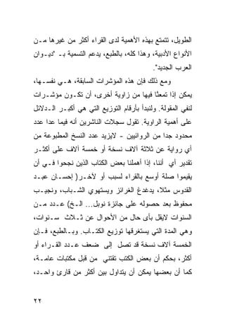 ‫ﺍﻟﻁﻭﻴل، ﺘﺘﻤﺘﻊ ﺒﻬﺫﻩ ﺍﻷﻫﻤﻴﺔ ﻟﺩﻯ ﺍﻟﻘﺭﺍﺀ ﺃﻜﺜﺭ ﻤﻥ ﻏﻴﺭﻫﺎ ﻤـﻥ‬
‫ﺍﻷﻨﻭﺍﻉ ﺍﻷﺩﺒﻴﺔ، ﻭﻫﺫﺍ ﻜﻠﻪ، ﺒﺎﻟﻁﺒﻊ، ﻴﺩﻋﻡ ﺍﻟﺘﺴﻤﻴﺔ ﺒـ "ﺩﻴـﻭﺍﻥ‬
                                           ‫ﺍﻟﻌﺭﺏ ﺍﻟﺠﺩﻴﺩ".‬
‫ﻭﻤﻊ ﺫﻟﻙ ﻓﺈﻥ ﻫﺫﻩ ﺍﻟﻤﺅﺸﺭﺍﺕ ﺍﻟﺴﺎﺒﻘﺔ، ﻫـﻲ ﻨﻔﺴـﻬﺎ،‬
‫ﻴﻤﻜﻥ ﺇﺫﺍ ﺘﻤﻌ ﱠﺎ ﻓﻴﻬﺎ ﻤﻥ ﺯﺍﻭﻴﺔ ﺃﺨﺭﻯ، ﺃﻥ ﺘﻜـﻭﻥ ﻤﺅﺸـﺭﺍﺕ‬
                                      ‫ﻨ‬
‫ﻟﻨﻔﻲ ﺍﻟﻤﻘﻭﻟﺔ. ﻭﻟﻨﺒﺩﺃ ﺒﺄﺭﻗﺎﻡ ﺍﻟﺘﻭﺯﻴﻊ ﺍﻟﺘﻲ ﻫﻲ ﺃﻜﺒـﺭ ﺍﻟـﺩﻻﺌل‬
‫ﻋﻠﻰ ﺃﻫﻤﻴﺔ ﺍﻟﺭﺍﻭﻴﺔ. ﺘﻘﻭل ﺴﺠﻼﺕ ﺍﻟﻨﺎﺸﺭﻴﻥ ﺃﻨﻪ ﻓﻴﻤﺎ ﻋﺩﺍ ﻋﺩﺩ‬
‫ﻤﺤﺩﻭﺩ ﺠ ‪‬ﺍ ﻤﻥ ﺍﻟﺭﻭﺍﺌﻴﻴﻥ - ﻻﻴﺯﻴﺩ ﻋﺩﺩ ﺍﻟﻨﺴﺦ ﺍﻟﻤﻁﺒﻭﻋﺔ ﻤﻥ‬
                                            ‫ﺩ‬
‫ﺃﻱ ﺭﻭﺍﻴﺔ ﻋﻥ ﺜﻼﺜﺔ ﺁﻻﻑ ﻨﺴﺨﺔ ﺃﻭ ﺨﻤﺴﺔ ﺁﻻﻑ ﻋﻠﻰ ﺃﻜﺜـﺭ‬
‫ﺘﻘﺩﻴﺭ ﺃﻱ ﺃﻨﻨﺎ، ﺇﺫﺍ ﺃﻫﻤﻠﻨﺎ ﺒﻌﺽ ﺍﻟﻜﺘﺎﺏ ﺍﻟﺫﻴﻥ ﻨﺠﺤﻭﺍ ﻓـﻲ ﺃﻥ‬
‫ﻴﻘﻴﻤﻭﺍ ﺼﻠﺔ ﺃﻭﺴﻊ ﺒﺎﻟﻘﺭﺍﺀ ﻟﺴﺒﺏ ﺃﻭ ﻵﺨـﺭ) ﺇﺤﺴـﺎﻥ ﻋﺒـﺩ‬
‫ﺍﻟﻘﺩﻭﺱ ﻤﺜ ﹰ، ﻴﺩﻏﺩﻍ ﺍﻟﻐﺭﺍﺌﺯ ﻭﻴﺴﺘﻬﻭﻱ ﺍﻟﺸـﺒﺎﺏ، ﻭﻨﺠﻴـﺏ‬
                                       ‫ﻼ‬
‫ﻤﺤﻔﻭﻅ ﺒﻌﺩ ﺤﺼﻭﻟﻪ ﻋﻠﻰ ﺠﺎﺌﺯﺓ ﻨﻭﺒل... ﺍﻟـﺦ( ﻋـﺩﺩ ﻤـﻥ‬
‫ﺍﻟﺴﻨﻭﺍﺕ ﻻﻴﻘل ﺒﺄﻯ ﺤﺎل ﻤﻥ ﺍﻷﺤﻭﺍل ﻋﻥ ﺜـﻼﺙ ﺴـﻨﻭﺍﺕ،‬
‫ﻭﻫﻲ ﺍﻟﻤﺩﺓ ﺍﻟﺘﻲ ﻴﺴﺘﻐﺭﻗﻬﺎ ﺘﻭﺯﻴﻊ ﺍﻟﻜﺘـﺎﺏ. ﻭﺒـﺎﻟﻁﺒﻊ، ﻓـﺈﻥ‬
‫ﺍﻟﺨﻤﺴﺔ ﺁﻻﻑ ﻨﺴﺨﺔ ﻗﺩ ﺘﺼل ﺇﻟﻰ ﻀﻌﻑ ﻋـﺩﺩ ﺍﻟﻘـﺭﺍﺀ ﺃﻭ‬
‫ﺃﻜﺜﺭ، ﺒﺤﻜﻡ ﺃﻥ ﺒﻌﺽ ﺍﻟﻜﺘﺏ ﺘﻘﺘﻨﻲ ﻤﻥ ﻗﺒل ﻤﻜﺘﺒﺎﺕ ﻋﺎﻤـﺔ،‬
‫ﻜﻤﺎ ﺃﻥ ﺒﻌﻀﻬﺎ ﻴﻤﻜﻥ ﺃﻥ ﻴﺘﺩﺍﻭل ﺒﻴﻥ ﺃﻜﺜﺭ ﻤﻥ ﻗﺎﺭﺉ ﻭﺍﺤـﺩ،‬


‫٢٢‬
 