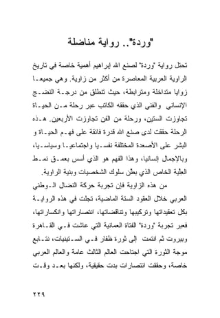 ‫"ﻭﺭﺩﺓ".. ﺭﻭﺍﻴﺔ ﻤﻨﺎﻀﻠﺔ‬
‫ﺘﺤﺘل ﺭﻭﺍﻴﺔ "ﻭﺭﺩﺓ" ﻟﺼﻨﻊ ﺍﷲ ﺇﺒﺭﺍﻫﻴﻡ ﺃﻫﻤﻴﺔ ﺨﺎﺼﺔ ﻓﻲ ﺘﺎﺭﻴﺦ‬
‫ﺍﻟﺭﺍﻭﻴﺔ ﺍﻟﻌﺭﺒﻴﺔ ﺍﻟﻤﻌﺎﺼﺭﺓ ﻤﻥ ﺃﻜﺜﺭ ﻤﻥ ﺯﺍﻭﻴﺔ. ﻭﻫﻲ ﺠﻤﻴ ‪‬ـﺎ‬
  ‫ﻌ‬
‫ﺯﻭﺍﻴﺎ ﻤﺘﺩﺍﺨﻠﺔ ﻭﻤﺘﺭﺍﺒﻁﺔ، ﺤﻴﺙ ﺘﻨﻁﻠﻕ ﻤﻥ ﺩﺭﺠـﺔ ﺍﻟﻨﻀـﺞ‬
‫ﺍﻹﻨﺴﺎﻨﻲ ﻭﺍﻟﻔﻨﻲ ﺍﻟﺫﻱ ﺤﻘﻘﻪ ﺍﻟﻜﺎﺘﺏ ﻋﺒﺭ ﺭﺤﻠﺔ ﻤـﻥ ﺍﻟﺤﻴـﺎﺓ‬
‫ﺘﺠﺎﻭﺯﺕ ﺍﻟﺴﺘﻴﻥ، ﻭﺭﺤﻠﺔ ﻤﻥ ﺍﻟﻔﻥ ﺘﺠﺎﻭﺯﺕ ﺍﻷﺭﺒﻌﻴﻥ. ﻫـﺫﻩ‬
‫ﺍﻟﺭﺤﻠﺔ ﺤﻘﻘﺕ ﻟﺩﻯ ﺼﻨﻊ ﺍﷲ ﻗﺩﺭﺓ ﻓﺎﺌﻘﺔ ﻋﻠﻰ ﻓﻬـﻡ ﺍﻟﺤﻴـﺎﺓ ﻭ‬
‫ﺍﻟﺒﺸﺭ ﻋﻠﻰ ﺍﻷﺼﻌﺩﺓ ﺍﻟﻤﺨﺘﻠﻔﺔ ﻨﻔﺴـ ‪‬ﺎ ﻭﺍﺠﺘﻤﺎﻋ ‪‬ـﺎ ﻭﺴﻴﺎﺴـ ‪‬ﺎ،‬
  ‫ﻴ‬          ‫ﻴ‬          ‫ﻴ‬
‫ﻭﺒﺎﻹﺠﻤﺎل ﺇﻨﺴﺎﻨ ‪‬ﺎ، ﻭﻫﺫﺍ ﺍﻟﻔﻬﻡ ﻫﻭ ﺍﻟﺫﻱ ﺃﺴﺱ ﺒﻌﻤـﻕ ﻨﻤـﻁ‬
                                    ‫ﻴ‬
   ‫ﺍﻟﻌﻠ ‪‬ﺔ ﺍﻟﺨﺎﺹ ﺍﻟﺫﻱ ﺒ ﱠﻥ ﺴﻠﻭﻙ ﺍﻟﺸﺨﺼﻴﺎﺕ ﻭﺒﻨﻴﺔ ﺍﻟﺭﺍﻭﻴﺔ.‬
                                 ‫ﻁ‬               ‫ِﱢﻴ‬
‫ﻤﻥ ﻫﺫﻩ ﺍﻟﺯﺍﻭﻴﺔ ﻓﺈﻥ ﺘﺠﺭﺒﺔ ﺤﺭﻜﺔ ﺍﻟﻨﻀﺎل ﺍﻟـﻭﻁﻨﻲ‬
‫ﺍﻟﻌﺭﺒﻲ ﺨﻼل ﺍﻟﻌﻘﻭﺩ ﺍﻟﺴﺘﺔ ﺍﻟﻤﺎﻀﻴﺔ، ﺘﺠﻠﺕ ﻓﻲ ﻫﺫﻩ ﺍﻟﺭﻭﺍﻴـﺔ‬
‫ﺒﻜل ﺘﻌﻘﻴﺩﺍﺘﻬﺎ ﻭﺘﺭﻜﻴﺒﻬﺎ ﻭﺘﻨﺎﻗﻀﺎﺘﻬﺎ، ﺍﻨﺘﺼﺎﺭﺍﺘﻬﺎ ﻭﺍﻨﻜﺴﺎﺭﺍﺘﻬﺎ،‬
‫ﻓﻌﺒﺭ ﺘﺠﺭﺒﺔ "ﻭﺭﺩﺓ" ﺍﻟﻔﺘﺎﺓ ﺍﻟﻌﻤﺎﻨﻴﺔ ﺍﻟﺘﻲ ﻋﺎﺸﺕ ﻓـﻲ ﺍﻟﻘـﺎﻫﺭﺓ‬
‫ﻭﺒﻴﺭﻭﺕ ﺜﻡ ﺍﻨﺘﻤﺕ ﺇﻟﻰ ﺜﻭﺭﺓ ﻅﻔﺎﺭ ﻓـﻲ ﺍﻟﺴـﺘﻴﻨﻴﺎﺕ، ﻨﺘـﺎﺒﻊ‬
‫ﻤﻭﺠﺔ ﺍﻟﺜﻭﺭﺓ ﺍﻟﺘﻲ ﺍﺠﺘﺎﺤﺕ ﺍﻟﻌﺎﻟﻡ ﺍﻟﺜﺎﻟﺙ ﻋﺎﻤﺔ ﻭﺍﻟﻌﺎﻟﻡ ﺍﻟﻌﺭﺒﻲ‬
‫ﺨﺎﺼﺔ، ﻭﺤﻘﻘﺕ ﺍﻨﺘﺼﺎﺭﺍﺕ ﺒﺩﺕ ﺤﻘﻴﻘﻴﺔ، ﻭﻟﻜﻨﻬﺎ ﺒﻌـﺩ ﻭﻗـﺕ‬


‫٩٢٢‬
 