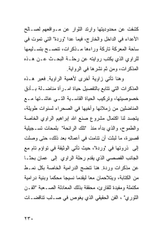 ‫ﻜﺸﻔﺕ ﻋﻥ ﻤﺤﺩﻭﺩﻴﺘﻬﺎ ﻭﺍﺭﺘﺩ ﺍﻟﺜﻭﺍﺭ ﻋﻥ ﻤـﻭﺍﻗﻌﻬﻡ ﻟﺼـﺎﻟﺢ‬
                          ‫‪‬‬
‫ﺍﻷﻋﺩﺍﺀ ﻓﻲ ﺍﻟﺩﺍﺨل ﻭﺍﻟﺨﺎﺭﺝ، ﻓﻴﻤﺎ ﻋﺩﺍ "ﻭﺭﺩﺓ" ﺍﻟﺘﻲ ﺘﻤﻭﺕ ﻓﻲ‬
‫ﺴﺎﺤﺔ ﺍﻟﻤﻌﺭﻜﺔ ﺘﺎﺭﻜﺔ ﻭﺭﺍﺀﻫﺎ ﻤـﺫﻜﺭﺍﺕ، ﺘﻨﺼـﺢ ﺒﺘﺴـﻠﻴﻤﻬﺎ‬
‫ﻟﻠﺭﺍﻭﻱ ﺍﻟﺫﻱ ﻴﻜﺘﺏ ﺭﻭﺍﻴﺘﻪ ﻋﻥ ﺭﺤﻠـﺔ ﺍﻟﺒﺤـﺙ ﻋـﻥ ﻫـﺫﻩ‬
                     ‫ﺍﻟﻤﺫﻜﺭﺍﺕ، ﻭﻤﻥ ﺜﻡ ﻨﺸﺭﻫﺎ ﻓﻲ ﺍﻟﺭﻭﺍﻴﺔ.‬
‫ﻭﻫﻨﺎ ﺘﺄﺘﻲ ﺯﺍﻭﻴﺔ ﺃﺨﺭﻯ ﻷﻫﻤﻴﺔ ﺍﻟﺭﺍﻭﻴﺔ. ﻓﻌﺒﺭ ﻫـﺫﻩ‬
‫ﺍﻟﻤﺫﻜﺭﺍﺕ ﺍﻟﺘﻲ ﺘﺘﺎﺒﻊ ﺒﺎﻟﺘﻔﺼﻴل ﺤﻴﺎﺓ ﺍﻤـﺭﺃﺓ ﻤﻨﺎﻀـﻠﺔ ﺒـﺄﺩﻕ‬
‫ﺨﺼﻭﺼﻴﺘﻬﺎ، ﻭﺘﺭﻜﻴﺏ ﺍﻟﺤﻴﺎﺓ ﺍﻟﻘﺎﺴـﻴﺔ ﺍﻟﺘـﻲ ﻋﺎﺸـﺘﻬﺎ ﻤـﻊ‬
‫ﺍﻟﻤﻨﺎﻀﻠﻴﻥ ﻤﻥ ﺯﻤﻼﺌﻬﺎ ﻭﺃﺨﻴﻬﺎ ﻓﻲ ﺍﻟﺼﺤﺭﺍﺀ ﻟﺴﻨﻭﺍﺕ ﻁﻭﻴﻠﺔ،‬
‫ﻴﺘﺠﺴﺩ ﻟﻨﺎ ﺍﻜﺘﻤﺎل ﻤﺸﺭﻭﻉ ﺼﻨﻊ ﺍﷲ ﺇﺒﺭﺍﻫﻴﻡ ﺍﻟﺭﺍﻭﻱ ﺍﻟﺨﺎﺼﺔ‬
‫ﻭﺍﻟﻁﻤﻭﺡ، ﻭﺍﻟﺫﻱ ﺒﺩﺃﻩ ﻤﻨﺫ "ﺘﻠﻙ ﺍﻟﺭﺍﺌﺤﺔ" ﺒﻠﻤﺤﺎﺕ ﺘﺴـﺠﻴﻠﻴﺔ‬
‫ﻗﺼﻴﺭﺓ، ﻤﺎ ﻟﺒﺜﺕ ﺃﻥ ﺘﻨﺎﻤﺕ ﻓﻲ ﺃﻋﻤﺎﻟﻪ ﺒﻌﺩ ﺫﻟﻙ، ﺤﺘﻰ ﻭﺼﻠﺕ‬
‫ﺇﻟﻰ ﺫﺭﻭﺘﻬﺎ ﻓﻲ "ﻭﺭﺩﺓ"، ﺤﻴﺙ ﺘﺄﺘﻲ ﺍﻟﻭﺜﻴﻘﺔ ﻓﻲ ﺘﻭﺍﺅﻡ ﺘﺎﻡ ﻤﻊ‬
‫ﺍﻟﺠﺎﻨﺏ ﺍﻟﻘﺼﺼﻲ ﺍﻟﺫﻱ ﻴﻘﺩﻡ ﺭﺤﻠﺔ ﺍﻟﺭﺍﻭﻱ ﺇﻟﻰ ﻋﻤﺎﻥ ﺒﺤ ﹰـﺎ‬
  ‫ﺜ‬
‫ﻋﻥ ﻤﺫﻜﺭﺍﺕ ﻭﺭﺩﺓ. ﻫﻨﺎ ﺘﻨﻀﺞ ﺍﻟﺩﺭﺍﻤﻴﺔ ﺍﻟﺨﺎﺼﺔ ﺒﻜل ﻨﻤـﻁ‬
‫ﻤﻥ ﺍﻟﻜﺘﺎﺒﺔ، ﻭﻴﺘﻼﺤﻤﺎﻥ ﻤ ‪‬ﺎ ﻟﻴﻘﺩﻤﺎ ﻨﺴﻴ ‪‬ﺎ ﻤﺤﻜ ‪‬ﺎ ﻭﺒﻨﻴﺔ ﺩﺭﺍﻤﻴﺔ‬
              ‫ﻤ‬      ‫ﺠ‬             ‫ﻌ‬
‫ﻤﻜﺘﻤﻠﺔ ﻭﻤﻔﻴﺩﺓ ﻟﻠﻘﺎﺭﺉ، ﻤﺤﻘﻘﺔ ﺒﺫﻟﻙ ﺍﻟﻤﻌﺎﺩﻟﺔ ﺍﻟﺼـﻌﺒﺔ "ﺍﻟﻔـﻥ‬
‫ﺍﻟﺜﻭﺭﻱ" ، ﺍﻟﻔﻥ ﺍﻟﺤﻘﻴﻘﻲ ﺍﻟﺫﻱ ﻴﻐﻭﺹ ﻓﻲ ﺼـﻠﺏ ﺘﻨﺎﻗﻀـﺎﺕ‬


‫٠٣٢‬
 