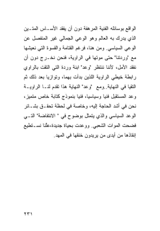 ‫ﺍﻟﻭﺍﻗﻊ ﺒﻭﺴﺎﺌﻠﻪ ﺍﻟﻔﻨﻴﺔ ﺍﻟﻤﺭﻫﻔﺔ ﺩﻭﻥ ﺃﻥ ﻴﻔﻘﺩ ﺍﻷﺴـﺎﺱ ﺍﻟﻤﺘـﻴﻥ‬
‫ﺍﻟﺫﻱ ﻴﺩﺭﻙ ﺒﻪ ﺍﻟﻌﺎﻟﻡ ﻭﻫﻭ ﺍﻟﻭﻋﻲ ﺍﻟﺠﻤﺎﻟﻲ ﻏﻴﺭ ﺍﻟﻤﻨﻔﺼل ﻋﻥ‬
‫ﺍﻟﻭﻋﻲ ﺍﻟﺴﻴﺎﺴﻲ. ﻭﻤﻥ ﻫﻨﺎ، ﻓﺭﻏﻡ ﺍﻟﻘﺘﺎﻤﺔ ﻭﺍﻟﻘﺴﻭﺓ ﺍﻟﺘﻲ ﻨﻌﻴﺸﻬﺎ‬
‫ﻤﻊ "ﻭﺭﺩﺘﻨﺎ" ﺤﺘﻰ ﻤﻭﺘﻬﺎ ﻓﻲ ﺍﻟﺭﺍﻭﻴﺔ، ﻓﻨﺤﻥ ﻨﺨـﺭﺝ ﺩﻭﻥ ﺃﻥ‬
‫ﻨﻔﻘﺩ ﺍﻷﻤل، ﻷﻨﻨﺎ ﻨﻨﺘﻅﺭ "ﻭﻋﺩ" ﺍﺒﻨﺔ ﻭﺭﺩﺓ ﺍﻟﺘﻲ ﺍﻟﺘﻘﺕ ﺒﺎﻟﺭﺍﻭﻱ‬
‫ﺭﺍﺒﻁﺔ ﺨﻴﻁﻲ ﺍﻟﺭﺍﻭﻴﺔ ﺍﻟﻠﺫﻴﻥ ﺒﺩﺃﺕ ﺒﻬﻤﺎ، ﻭﺘﻭﺍﺯﻴﺎ ﺒﻌﺩ ﺫﻟﻙ ﺜﻡ‬
                                             ‫ﹶ‪‬‬
‫ﺍﻟﺘﻘﻴﺎ ﻓﻲ ﺍﻟﻨﻬﺎﻴﺔ..ﻭﻤﻊ "ﻭﻋﺩ" ﺍﻟﻨﻬﺎﻴﺔ ﻫﺫﺍ ﺘﻘﺩﻡ ﻟﻨـﺎ ﺍﻟﺭﺍﻭﻴـﺔ‬
‫ﻭﻋﺩ ﺍﻟﻤﺴﺘﻘﺒل ﻓﻨ ‪‬ﺎ ﻭﺴﻴﺎﺴ ‪‬ﺎ، ﻓﻨ ‪‬ﺎ ﺒﻨﻤﻭﺫﺝ ﻜﺘﺎﺒﺔ ﺨﺎﺹ ﻤﺘﻤﻴﺯ،‬
                         ‫ﻴ ﻴ‬             ‫ﻴ‬
‫ﻨﺤﻥ ﻓﻲ ﺃﺸﺩ ﺍﻟﺤﺎﺠﺔ ﺇﻟﻴﻪ، ﻭﺨﺎﺼﺔ ﻓﻲ ﻟﺤﻅﺔ ﺘﺤﻘـﻕ ﺒﺸـﺎﺌﺭ‬
‫ﺍﻟﻭﻋﺩ ﺍﻟﺴﻴﺎﺴﻲ ﻭﺍﻟﺫﻱ ﻴﺘﻤﺜل ﺒﻭﻀﻭﺡ ﻓﻲ " ﺍﻻﻨﺘﻔﺎﻀﺔ" ﺍﻟﺘـﻲ‬
‫ﻓﻀﺤﺕ ﺍﻟﻤﻭﺍﺕ ﺍﻟﺸﻌﺒﻲ. ﻭﻭﻋﺩﺕ ﺒﺤﻴﺎﺓ ﺠﺩﻴﺩﺓ،ﻋﱠﻨﺎ ﻨﺴـﺘﻁﻴﻊ‬
          ‫ﻠ‬
               ‫ﺇﻨﻘﺎﺫﻫﺎ ﻤﻥ ﺃﻴﺩﻯ ﻤﻥ ﻴﺭﻴﺩﻭﻥ ﺨﻨﻘﻬﺎ ﻓﻲ ﺍﻟﻤﻬﺩ.‬




‫١٣٢‬
 