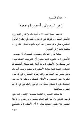 ‫* ﻋﻼﺀ ﺍﻟﺩﻴﺏ:‬

        ‫ﺯﻫﺭ ﺍﻟﻠﻴﻤﻭﻥ.. ﺃﺴﻁﻭﺭﺓ ﻭﺍﻗﻌﻴﺔ‬
‫ﻗﺩ ﺘﺒﺨل ﻋﻠﻴﻨﺎ ﺍﻟﺤﻴـﺎﺓ - ﺃﺤﻴﺎ ﹰـﺎ- ﺒﺯﻫـﺭ ﺍﻟﻠﻴﻤـﻭﻥ‬
                  ‫ﻨ‬
‫ﺍﻷﺒﻴﺽ ﺍﻟﺠﻤﻴل، ﻭﺘﻐﺭﻗﻨﺎ ﻓﻲ ﺍﻟﺭﻤﺎﺩﻯ ﺍﻟﻤﻌـﺘﻡ ﻭﻟﻜـﻥ ﺍﻟﻔـﻥ‬
‫ﺍﻟﺤﻘﻴﻘﻲ، ﺤﺘﻰ ﻭﻫﻭ ﻴﺼﻭﺭ ﻫﺫﺍ ﺍﻟﺭﻤـﺎﺩﻱ، ﻗـﺎﺩﺭ ﻋﻠـﻰ ﺃﻥ‬
                                  ‫ﻴﻤﻨﺤﻨﺎ ﺩﺍﺌ ‪‬ﺎ ﺯﻫﺭ ﺍﻟﻠﻴﻤﻭﻥ.‬
                                                ‫ﻤ‬
‫ﺤﻴﻨﻤﺎ ﻴﻘﺭﺭ ﺍﻟﻨﻘـﺎﺩ ﻭﻋﻠﻤـﺎﺀ ﺍﻟﺠﻤـﺎل ﺃﻥ ﻋﺼـﺭ‬
‫ﺍﻷﺴﻁﻭﺭﺓ ﻗﺩ ﺍﻨﺘﻬﻰ، ﻓﺈﻨﻬﻡ ﻴﻌﻨﻭﻥ ﺃﻥ ﺍﻟﻅﺭﻭﻑ ﺍﻻﺠﺘﻤﺎﻋﻴـﺔ‬
‫ﺍﻟﺘﻲ ﺠﻌﻠﺕ ﻤﻥ ﺍﻷﺴﻁﻭﺭﺓ ﻨﻭ ‪‬ﺎ ﺃﺩﺒ ‪‬ﺎ ﻭﻓﻨ ‪‬ﺎ ﺴﺎﺌ ‪‬ﺍ ﻭﺃﺴﺎﺴ ‪‬ﺎ، ﻗﺩ‬
     ‫ﻴ‬        ‫ﺩ‬      ‫ﻴ‬      ‫ﻋ ﻴ‬
‫ﺍﻨﺘﻬﺕ، ﻭﺍﻨﺘﻬﺕ ﻓﻴﻬﺎ ﺴﻴﺎﺩﺓ ﺍﻷﺴﻁﻭﺭﺓ ﺒﻭﺼﻔﻬﺎ ﻨﻭ ‪‬ـﺎ ﺃﺩﺒ ‪‬ـﺎ،‬
   ‫ﻴ‬       ‫ﻋ‬
‫ﻭﻟﻴﺱ ﻤﻌﻨﻰ ﻫﺫﺍ ﺍﻨﺘﻬﺎﺀ ﻤﺒﺭﺭﺍﺕ ﻭﺠﻭﺩ ﺍﻷﺴﻁﻭﺭﺓ ﻓﻲ ﺍﻟـﻨﻔﺱ‬
‫ﺍﻟﺒﺸﺭﻴﺔ ﻋﺒﺭ ﺍﻟﻌﺼﻭﺭ ﻭﺍﻷﻤﺎﻜﻥ ﺍﻟﻤﺨﺘﻠﻔﺔ، ﺒﺎﻋﺘﺒﺎﺭﻫﺎ ﺇﺤـﺩﻯ‬
‫ﺇﻤﻜﺎﻨﺎﺕ ﺒﻠﻭﺭﺓ ﻤﻨﺎﻁﻕ ﻤﻌﻴﻨﺔ ﻤﻥ ﺍﻟﻭﻋﻲ ﻭﺍﻟﻼﻭﻋﻲ ﻓﻲ ﻫـﺫﻩ‬
                                          ‫ﺍﻟﻨﻔﺱ ﻭﺼﻴﺎﻏﺘﻬﺎ.‬
‫ﻟﻘﺩ ﻜﺎﻨﺕ ﺍﻷﺴﻁﻭﺭﺓ ﺍﻟﻘﺩﻴﻤﺔ ﺼﻴﺎﻏﺔ ﺍﻹﻨﺴﺎﻥ ﺍﻟﺒـﺩﺍﺌﻲ‬
‫ﻟﻭﻋﻴﻪ ﺍﻟﻜﻭﻨﻲ ﻤﻥ ﺃﺠل ﻓﻬﻡ ﺍﻟﻌﺎﻟﻡ ﻭﺘﻔﺴﻴﺭﻩ. ﻭﺭﻏـﻡ ﺃﻥ ﻫـﺫﺍ‬
‫ﺍﻟﺘﻔﺴﻴﺭ ﻜﺎﻥ ﺘﻔﺴﻴ ‪‬ﺍ ﻤﻴﺘﺎﻓﻴﺯﻴﻘ ‪‬ﺎ، ﺇﻻ ﺃﻥ ﺍﻷﺴﻁﻭﺭﺓ ﻟﻡ ﺘﻨﻘﻁـﻊ‬
                          ‫ﻴ‬            ‫ﺭ‬

‫٢٣٢‬
 