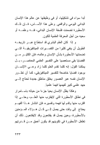 ‫ﺃﺒ ‪‬ﺍ ﺴﻭﺍﺀ ﻓﻲ ﺘﺸﻜﻴﻠﻬﺎ، ﺃﻭ ﻓﻲ ﻭﻅﻴﻔﺘﻬﺎ ﻋﻥ ﻋﺎﻟﻡ ﻫﺫﺍ ﺍﻹﻨﺴﺎﻥ‬
                                                   ‫ﺩ‬
‫ﺍﻟﺒﺩﺍﺌﻲ ﺍﻟﻴﻭﻤﻲ ﻭﺍﻟﻭﺍﻗﻌﻲ. ﻭﻋﻠﻰ ﻫﺫﺍ ﺍﻷﺴـﺎﺱ، ﻓـﺈﻥ ﺘﻠـﻙ‬
‫ﺍﻷﺴﻁﻭﺭﺓ ﺘﻀﻤﻨﺕ ﻓﻠﺴﻔﺔ ﺍﻹﻨﺴﺎﻥ ﺍﻟﺒﺩﺍﺌﻲ، ﻓﻨـﻪ ﻭﻋﻠﻤـﻪ ﺃﻭ‬
                     ‫ﺴﻌﻴﻪ ﻤﻥ ﺃﺠل ﺍﻟﻤﻌﺭﻓﺔ ﺍﻟﻌﻠﻤﻴﺔ ﻟﻠﻜﻭﻥ.‬
‫ﻭ ﺇﺫﺍ ﻜﺎﻥ ﺍﻟﻌﻠﻡ ﺍﻟﺒﺸﺭﻱ ﻗﺩ ﺍﺴﺘﻁﺎﻉ ﻋﺒـﺭ ﺘﺎﺭﻴﺨـﻪ‬
‫ﺍﻟﻁﻭﻴل ﺃﻥ ﻴﻨﻔﻲ ﻜﺜﻴ ‪‬ﺍ ﻤﻥ ﺍﻟﺘﻔﺴـﻴﺭﺍﺕ ﺍﻟﻤﻴﺘﺎﻓﻴﺯﻴﻘﻴـﺔ ﺍﻟﺘـﻲ‬
                                    ‫ﺭ‬
‫ﺘﻀﻤﻨﺘﻬﺎ ﺍﻷﺴﻁﻭﺭﺓ ﺒﺸﺄﻥ ﺍﻹﻨﺴﺎﻥ ﻭﻋﺎﻟﻤﻪ، ﻓﺈﻥ ﺍﻟﻜﺜﻴـﺭ ﻤـﻥ‬
‫ﺍﻟﻘﻀﺎﻴﺎ ﺒﻘﻲ ﻤﺴﺘﻌﺼ ‪‬ﺎ ﻋﻠﻰ ﺍﻟﺘﻔﺴﻴﺭ ﺍﻟﻌﻠﻤﻲ ﺍﻟﻤﻌﺎﺼـﺭ، ﺒـل‬
                                  ‫ﻴ‬
‫ﻴﻤﻜﻨﻨﺎ ﺍﻟﻘﻭل: ﺇﻨﻪ ﻜﻠﻤﺎ ﺘﻘﺩﻡ ﺍﻟﻌﻠﻡ ﻜﻠﻤﺎ ﺯﺍﺩ ﻭﻋـﻲ ﺍﺍﻹﻨﺴـﺎﻥ‬
‫ﺒﻭﺠﻭﺩ ﻗﻀﺎﻴﺎ ﺨﺎﻀﻌﺔ ﻟﻠﺘﻔﺴﻴﺭ ﺍﻟﻤﻴﺘﺎﻓﻴﺯﻴﻘﻲ، ﻜﻤﺎ ﺃﻥ ﺘﻁـﻭﺭ‬
‫ﺍﻹﻨﺴﺎﻥ ﻨﻔﺴﻪ ﻋﺒﺭ ﺍﻟﻌﺼﻭﺭ ﻴﺨﻠﻕ ﻤﻨﺎﻁﻕ ﺠﺩﻴﺩﺓ ﺘﺤﺘﺎﺝ ﺇﻟـﻰ‬
                       ‫ﺠﻬﺩ ﻋﻠﻤﻲ ﻜﺒﻴﺭ ﻟﻔﻬﻤﻬﺎ ﻓﻬ ‪‬ﺎ ﻋﻠﻤ ‪‬ﺎ.‬
                         ‫ﻴ‬      ‫ﻤ‬
‫ﻭﻫﻜﺫﺍ ﻴﻅل ﺍﻹﻨﺴﺎﻥ ﻴﺤﻴﺎ ﺠﺯ ‪‬ﺍ ﻤﻥ ﺤﻴﺎﺘﻪ ﺒﺎﺴـﺘﻤﺭﺍﺭ‬
                    ‫ﺀ‬
‫ﻓﻲ ﻨﻁﺎﻕ ﺍﻷﺴﻁﻭﺭﺓ ﺍﻟﺘﻲ ﻻﻴﻘﺘﺭﺏ ﻤﻨﻬﺎ ﺍﻟﻌﻠـﻡ، ﻭﺤﺘـﻰ ﺇﺫﺍ‬
‫ﺍﻗﺘﺭﺏ ﻤﻨﻬﺎ ﻭﻗﺩﻡ ﻟﻬﺎ ﻓﻬﻤﻪ ﻭﺘﻔﺴﻴﺭﻩ، ﻓﺈﻥ ﺍﻨﺘﺸﺎﺭ ﻫـﺫﺍ ﺍﻟﻔﻬـﻡ‬
‫ﻴﺤﺘﺎﺝ ﺇﻟﻰ ﻭﻗﺕ ﺤﺘﻰ ﻴﺼل ﺇﻟـﻰ ﻜـل ﻫـﺅﻻﺀ ﺍﻟﻤـﺅﻤﻨﻴﻥ‬
‫ﺒﺎﻷﺴﻁﻭﺭﺓ، ﻭﺤﻴﻥ ﻴﺼل ﻗﺩ ﻴﻘﺘﻨﻌﻭﻥ ﻭﻗﺩ ﻻﻴﻘﺘﻨﻌﻭﻥ. ﺫﻟﻙ ﺃﻥ‬
‫ﺘﻐﻠﻐل ﺍﻷﺴﻁﻭﺭﺓ ﻓﻲ ﺘﻜﻭﻴﻨﻬﻡ ﻗﺩ ﻴﻜﻭﻥ ﺃﻋﻤﻕ ﻤـﻥ ﻗـﺩﺭﺘﻬﻡ‬


‫٣٣٢‬
 