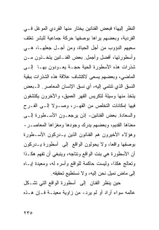 ‫ﺍﻟﻨﻅﺭ ﺇﻟﻴﻬﺎ؛ ﻓﺒﻌﺽ ﺍﻟﻔﻨﺎﻨﻴﻥ ﻴﺨﺘﺎﺭ ﻤﻨﻬﺎ ﺍﻟﻔﺭﺩﻱ ﺍﻟﻤﻭﻏل ﻓـﻲ‬
‫ﺍﻟﻔﺭﺩﻴﺔ، ﻭﺒﻌﻀﻬﻡ ﻴﺭﺍﻫﺎ ﺒﻭﺼﻔﻬﺎ ﺤﺭﻜﺔ ﺠﻤﺎﻋﻴﺔ ﻟﻠﺒﺸﺭ ﺘﻐﻠﻑ‬
‫ﺴﻌﻴﻬﻡ ﺍﻟﺩﺅﻭﺏ ﻤﻥ ﺃﺠل ﺍﻟﺤﻴﺎﺓ، ﻭﻤﻥ ﺃﺠـل ﺠﻌﻠﻬـﺎ، ﻫـﻲ‬
‫ﻭﺃﺴﻁﻭﺭﺘﻬﺎ، ﺃﻓﻀل ﻭﺃﺠﻤل. ﺒﻌﺽ ﺍﻟﻔﻨـﺎﻨﻴﻥ ﻴﺘﺨـﺫﻭﻥ ﻤـﻥ‬
‫ﺸﺫﺭﺍﺕ ﻫﺫﻩ ﺍﻷﺴﻁﻭﺭﺓ ﺍﻟﺤﻴﺔ ﺤﺠـﺔ ﻴﻌـﻭﺩﻭﻥ ﺒﻬـﺎ ﺇﻟـﻰ‬
‫ﺍﻟﻤﺎﻀﻲ، ﻭﺒﻌﻀﻬﻡ ﻴﺴﻌﻰ ﻻﻜﺘﺸﺎﻑ ﻋﻼﻗﺔ ﻫﺫﻩ ﺍﻟﺸﺫﺭﺍﺕ ﺒﺒﻘﻴﺔ‬
‫ﺍﻟﻨﺴﻕ ﺍﻟﺫﻱ ﺘﻨﺘﻤﻲ ﺇﻟﻴﻪ، ﺃﻱ ﻨﺴﻕ ﺍﻹﻨﺴﺎﻥ ﺍﻟﻤﻌﺎﺼﺭ. ﺍﻟـﺒﻌﺽ‬
‫ﻴﺘﺨﺫ ﻤﻨﻬﺎ ﻭﺴﻴﻠﺔ ﻟﺘﻜﺭﻴﺱ ﺍﻟﻘﻬﺭ ﺍﻟﻌﻤﻴﻕ، ﻭﺍﻵﺨﺭﻭﻥ ﻴﻜﺘﺸﻔﻭﻥ‬
‫ﻓﻴﻬﺎ ﺇﻤﻜﺎﻨﺎﺕ ﺍﻟﺘﺨﻠﺹ ﻤﻥ ﺍﻟﻘﻬـﺭ، ﻭﺼـﻭﻻ ﺇﻟـﻰ ﺍﻟﻔـﺭﺡ‬
            ‫ﹰ‬
‫ﻭﺍﻟﺴﻌﺎﺩﺓ. ﺒﻌﺽ ﺍﻟﻔﻨﺎﻨﻴﻥ- ﺇﺫﻥ ﻴﺭﺠﻌـﻭﻥ ﺍﻷﺴـﻁﻭﺭﺓ ﺇﻟـﻰ‬
‫ﻤﻌﻨﺎﻫﺎ ﺍﻟﻘﺩﻴﻡ، ﻭﺒﻌﻀﻬﻡ ﻴﺩﺭﻙ ﻭﺠﻭﺩﻫﺎ ﻭﻤﻐﺯﺍﻫﺎ ﺍﻟﻤﻌﺎﺼـﺭ-‬
‫ﻭﻫﺅﻻﺀ ﺍﻷﺨﻴﺭﻭﻥ ﻫﻡ ﺍﻟﻔﻨﺎﻨﻭﻥ ﺍﻟﺫﻴﻥ ﻴـﺩﺭﻜﻭﻥ ﺍﻷﺴـﻁﻭﺭﺓ‬
‫ﺒﻭﺼﻔﻬﺎ ﻭﺍﻗ ‪‬ﺎ، ﻭﻻ ﻴﺤﻭﻟﻭﻥ ﺍﻟﻭﺍﻗﻊ ﺇﻟﻰ ﺃﺴﻁﻭﺭﺓ ﻴـﺩﺭﻜﻭﻥ‬
                                      ‫ﻌ‬
‫ﺃﻥ ﺍﻷﺴﻁﻭﺭﺓ ﻫﻲ ﺒﻨﺕ ﺍﻟﻭﺍﻗﻊ ﻭﻨﺘﺎﺠﻪ، ﻭﻴﻨﺒﻐﻲ ﺃﻥ ﹸﻔﻬﻡ ﻫﻜـﺫﺍ‬
         ‫ﺘ‬
‫ﻭ ﹸﻌﺎﻟﺞ ﻫﻜﺫﺍ، ﻭﻟﻴﺴﺕ ﺤﺎﻜﻤﺔ ﻟﻠﻭﺍﻗﻊ ﻭﺃﺴﺭﻩ ﻟﻪ، ﻭﻤﻌﻴﺩﺓ ﺇﻴـﺎﻩ‬
                                                    ‫ﺘ‬
             ‫ﺇﻟﻰ ﻤﺎﺽ ﻨﻤﻴل ﻨﺤﻥ ﺇﻟﻴﻪ، ﻭﻻ ﻨﺴﺘﻁﻴﻊ ﺘﺤﻘﻴﻘﻪ.‬
                                              ‫ٍ‬
‫ﺤﻴﻥ ﻴﻨﻅﺭ ﺍﻟﻔﻨﺎﻥ ﺇﻟﻰ ﺃﺴﻁﻭﺭﺓ ﺍﻟﻭﺍﻗﻊ ﺍﻟﺘﻲ ﺘﺸـﻜل‬
‫ﻋﺎﻟﻤﻪ ﺴﻭﺍﺀ ﺃﺭﺍﺩ ﺃﻭ ﻟﻡ ﻴﺭﺩ- ﻤﻥ ﺯﺍﻭﻴﺔ ﻤﻌﻴﻨـﺔ ﻓـﺈﻥ ﻫـﺫﻩ‬


‫٥٣٢‬
 