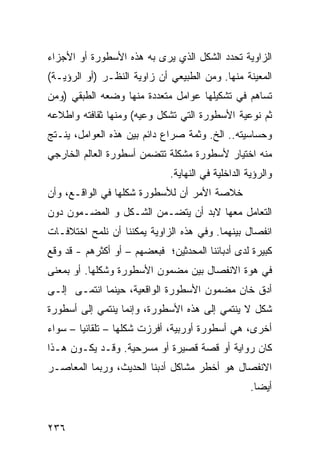 ‫ﺍﻟﺯﺍﻭﻴﺔ ﺘﺤﺩﺩ ﺍﻟﺸﻜل ﺍﻟﺫﻱ ﻴﺭﻯ ﺒﻪ ﻫﺫﻩ ﺍﻷﺴﻁﻭﺭﺓ ﺃﻭ ﺍﻷﺠﺯﺍﺀ‬
‫ﺍﻟﻤﻌﻴﻨﺔ ﻤﻨﻬﺎ. ﻭﻤﻥ ﺍﻟﻁﺒﻴﻌﻲ ﺃﻥ ﺯﺍﻭﻴﺔ ﺍﻟﻨﻅـﺭ )ﺃﻭ ﺍﻟﺭﺅﻴـﺔ(‬
‫ﺘﺴﺎﻫﻡ ﻓﻲ ﺘﺸﻜﻴﻠﻬﺎ ﻋﻭﺍﻤل ﻤﺘﻌﺩﺩﺓ ﻤﻨﻬﺎ ﻭﻀﻌﻪ ﺍﻟﻁﺒﻘﻲ )ﻭﻤﻥ‬
‫ﺜﻡ ﻨﻭﻋﻴﺔ ﺍﻷﺴﻁﻭﺭﺓ ﺍﻟﺘﻲ ﺘﺸﻜل ﻭﻋﻴﻪ( ﻭﻤﻨﻬﺎ ﺜﻘﺎﻓﺘﻪ ﻭﺍﻁﻼﻋﻪ‬
‫ﻭﺤﺴﺎﺴﻴﺘﻪ.. ﺍﻟﺦ. ﻭﺜﻤﺔ ﺼﺭﺍﻉ ﺩﺍﺌﻡ ﺒﻴﻥ ﻫﺫﻩ ﺍﻟﻌﻭﺍﻤل، ﻴﻨـﺘﺞ‬
‫ﻤﻨﻪ ﺍﺨﺘﻴﺎﺭ ﻷﺴﻁﻭﺭﺓ ﻤﺸﻜﻠﺔ ﺘﺘﻀﻤﻥ ﺃﺴﻁﻭﺭﺓ ﺍﻟﻌﺎﻟﻡ ﺍﻟﺨﺎﺭﺠﻲ‬
                              ‫ﻭﺍﻟﺭﺅﻴﺔ ﺍﻟﺩﺍﺨﻠﻴﺔ ﻓﻲ ﺍﻟﻨﻬﺎﻴﺔ.‬
‫ﺨﻼﺼﺔ ﺍﻷﻤﺭ ﺃﻥ ﻟﻸﺴﻁﻭﺭﺓ ﺸﻜﻠﻬﺎ ﻓﻲ ﺍﻟﻭﺍﻗـﻊ، ﻭﺃﻥ‬
‫ﺍﻟﺘﻌﺎﻤل ﻤﻌﻬﺎ ﻻﺒﺩ ﺃﻥ ﻴﺘﻀـﻤﻥ ﺍﻟﺸـﻜل ﻭ ﺍﻟﻤﻀـﻤﻭﻥ ﺩﻭﻥ‬
‫ﺍﻨﻔﺼﺎل ﺒﻴﻨﻬﻤﺎ. ﻭﻓﻲ ﻫﺫﻩ ﺍﻟﺯﺍﻭﻴﺔ ﻴﻤﻜﻨﻨﺎ ﺃﻥ ﻨﻠﻤﺢ ﺍﺨﺘﻼﻓـﺎﺕ‬
‫ﻜﺒﻴﺭﺓ ﻟﺩﻯ ﺃﺩﺒﺎﺌﻨﺎ ﺍﻟﻤﺤﺩﺜﻴﻥ؛ ﻓﺒﻌﻀﻬﻡ – ﺃﻭ ﺃﻜﺜﺭﻫﻡ - ﻗﺩ ﻭﻗﻊ‬
‫ﻓﻲ ﻫﻭﺓ ﺍﻻﻨﻔﺼﺎل ﺒﻴﻥ ﻤﻀﻤﻭﻥ ﺍﻷﺴﻁﻭﺭﺓ ﻭﺸﻜﻠﻬﺎ. ﺃﻭ ﺒﻤﻌﻨﻰ‬
‫ﺃﺩﻕ ﺨﺎﻥ ﻤﻀﻤﻭﻥ ﺍﻷﺴﻁﻭﺭﺓ ﺍﻟﻭﺍﻗﻌﻴﺔ، ﺤﻴﻨﻤﺎ ﺍﻨﺘﻤـﻰ ﺇﻟـﻰ‬
‫ﺸﻜل ﻻ ﻴﻨﺘﻤﻲ ﺇﻟﻰ ﻫﺫﻩ ﺍﻷﺴﻁﻭﺭﺓ، ﻭﺇﻨﻤﺎ ﻴﻨﺘﻤﻲ ﺇﻟﻰ ﺃﺴﻁﻭﺭﺓ‬
‫ﺃﺨﺭﻯ، ﻫﻲ ﺃﺴﻁﻭﺭﺓ ﺃﻭﺭﺒﻴﺔ، ﺃﻓﺭﺯﺕ ﺸﻜﻠﻬﺎ – ﺘﻠﻘﺎﺌ ‪‬ﺎ – ﺴﻭﺍﺀ‬
        ‫ﻴ‬
‫ﻜﺎﻥ ﺭﻭﺍﻴﺔ ﺃﻭ ﻗﺼﺔ ﻗﺼﻴﺭﺓ ﺃﻭ ﻤﺴﺭﺤﻴﺔ. ﻭﻗـﺩ ﻴﻜـﻭﻥ ﻫـﺫﺍ‬
‫ﺍﻻﻨﻔﺼﺎل ﻫﻭ ﺃﺨﻁﺭ ﻤﺸﺎﻜل ﺃﺩﺒﻨﺎ ﺍﻟﺤﺩﻴﺙ، ﻭﺭﺒﻤﺎ ﺍﻟﻤﻌﺎﺼـﺭ‬
                                                    ‫ﺃﻴ ‪‬ﺎ.‬
                                                      ‫ﻀ‬


‫٦٣٢‬
 