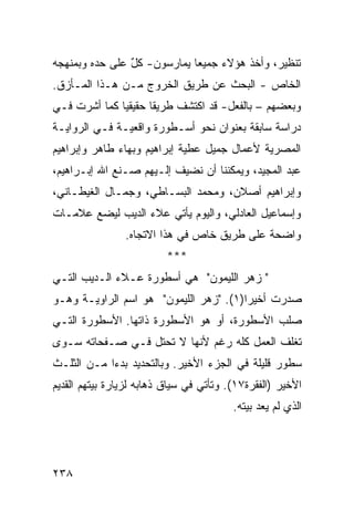 ‫ﺘﻨﻅﻴﺭ، ﻭﺃﺨﺫ ﻫﺅﻻﺀ ﺠﻤﻴ ‪‬ﺎ ﻴﻤﺎﺭﺴﻭﻥ- ﻜل ﻋﻠﻰ ﺤﺩﻩ ﻭﺒﻤﻨﻬﺠﻪ‬
                ‫ٌ‬            ‫ﻌ‬
‫ﺍﻟﺨﺎﺹ - ﺍﻟﺒﺤﺙ ﻋﻥ ﻁﺭﻴﻕ ﺍﻟﺨﺭﻭﺝ ﻤـﻥ ﻫـﺫﺍ ﺍﻟﻤـﺄﺯﻕ.‬
‫ﻭﺒﻌﻀﻬﻡ – ﺒﺎﻟﻔﻌل- ﻗﺩ ﺍﻜﺘﺸﻑ ﻁﺭﻴ ﹰﺎ ﺤﻘﻴﻘ ‪‬ﺎ ﻜﻤﺎ ﺃﺸﺭﺕ ﻓـﻲ‬
              ‫ﻴ‬       ‫ﻘ‬
‫ﺩﺭﺍﺴﺔ ﺴﺎﺒﻘﺔ ﺒﻌﻨﻭﺍﻥ ﻨﺤﻭ ﺃﺴـﻁﻭﺭﺓ ﻭﺍﻗﻌﻴـﺔ ﻓـﻲ ﺍﻟﺭﻭﺍﻴـﺔ‬
‫ﺍﻟﻤﺼﺭﻴﺔ ﻷﻋﻤﺎل ﺠﻤﻴل ﻋﻁﻴﺔ ﺇﺒﺭﺍﻫﻴﻡ ﻭﺒﻬﺎﺀ ﻁﺎﻫﺭ ﻭﺇﺒﺭﺍﻫﻴﻡ‬
‫ﻋﺒﺩ ﺍﻟﻤﺠﻴﺩ، ﻭﻴﻤﻜﻨﻨﺎ ﺃﻥ ﻨﻀﻴﻑ ﺇﻟـﻴﻬﻡ ﺼـﻨﻊ ﺍﷲ ﺇﺒـﺭﺍﻫﻴﻡ،‬
‫ﻭﺇﺒﺭﺍﻫﻴﻡ ﺃﺼﻼﻥ، ﻭﻤﺤﻤﺩ ﺍﻟﺒﺴـﺎﻁﻲ، ﻭﺠﻤـﺎل ﺍﻟﻐﻴﻁـﺎﻨﻲ،‬
‫ﻭﺇﺴﻤﺎﻋﻴل ﺍﻟﻌﺎﺩﻟﻲ، ﻭﺍﻟﻴﻭﻡ ﻴﺄﺘﻲ ﻋﻼﺀ ﺍﻟﺩﻴﺏ ﻟﻴﻀﻊ ﻋﻼﻤـﺎﺕ‬
                ‫ﻭﺍﻀﺤﺔ ﻋﻠﻰ ﻁﺭﻴﻕ ﺨﺎﺹ ﻓﻲ ﻫﺫﺍ ﺍﻻﺘﺠﺎﻩ.‬
                          ‫***‬
‫" ﺯﻫﺭ ﺍﻟﻠﻴﻤﻭﻥ" ﻫﻲ ﺃﺴﻁﻭﺭﺓ ﻋـﻼﺀ ﺍﻟـﺩﻴﺏ ﺍﻟﺘـﻲ‬
‫ﺼﺩﺭﺕ ﺃﺨﻴ ‪‬ﺍ)١(. "ﺯﻫﺭ ﺍﻟﻠﻴﻤﻭﻥ" ﻫﻭ ﺍﺴﻡ ﺍﻟﺭﺍﻭﻴـﺔ ﻭﻫـﻭ‬
                                        ‫ﺭ‬
‫ﺼﻠﺏ ﺍﻷﺴﻁﻭﺭﺓ، ﺃﻭ ﻫﻭ ﺍﻷﺴﻁﻭﺭﺓ ﺫﺍﺘﻬﺎ. ﺍﻷﺴﻁﻭﺭﺓ ﺍﻟﺘـﻲ‬
‫ﺘﻐﻠﻑ ﺍﻟﻌﻤل ﻜﻠﻪ ﺭﻏﻡ ﻷﻨﻬﺎ ﻻ ﺘﺤﺘل ﻓـﻲ ﺼـﻔﺤﺎﺘﻪ ﺴـﻭﻯ‬
‫ﺴﻁﻭﺭ ﻗﻠﻴﻠﺔ ﻓﻲ ﺍﻟﺠﺯﺀ ﺍﻷﺨﻴﺭ. ﻭﺒﺎﻟﺘﺤﺩﻴﺩ ﺒﺩ ‪‬ﺍ ﻤـﻥ ﺍﻟﺜﻠـﺙ‬
            ‫ﺀ‬
‫ﺍﻷﺨﻴﺭ )ﺍﻟﻔﻘﺭﺓ٧١(. ﻭﺘﺄﺘﻲ ﻓﻲ ﺴﻴﺎﻕ ﺫﻫﺎﺒﻪ ﻟﺯﻴﺎﺭﺓ ﺒﻴﺘﻬﻡ ﺍﻟﻘﺩﻴﻡ‬
                                         ‫ﺍﻟﺫﻱ ﻟﻡ ﻴﻌﺩ ﺒﻴﺘﻪ.‬




‫٨٣٢‬
 