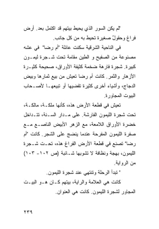 ‫"ﻟﻡ ﻴﻜﻥ ﺍﻟﺴﻭﺭ ﺍﻟﺫﻱ ﻴﺤﻴﻁ ﺒﻴﺘﻬﻡ ﻗﺩ ﺍﻜﺘﻤل ﺒﻌﺩ. ﺃﺭﺽ‬
‫‪‬‬
              ‫ﻓﺭﺍﻍ ﻭﺤﻘﻭل ﺼﻐﻴﺭﺓ ﺘﺤﻴﻁ ﺒﻪ ﻤﻥ ﻜل ﺠﺎﻨﺏ.‬
                                        ‫ٌ‬
‫ﻓﻲ ﺍﻟﻨﺎﺤﻴﺔ ﺍﻟﺸﺭﻗﻴﺔ ﺴﻜﻨﺕ ﻋﺎﺌﻠﺔ "ﺃﻡ ﺭﻀﺎ" ﻓﻲ ﻋﺸﻪ‬
‫ﻤﺼﻨﻭﻋﺔ ﻤﻥ ﺍﻟﺼﻔﻴﺢ ﻭ ﺍﻟﻁﻴﻥ ﻤﻘﺎﻤﺔ ﺘﺤﺕ ﺸـﺠﺭﺓ ﻟﻴﻤـﻭﻥ‬
‫ﻜﺒﻴﺭﺓ. ﺸﺠﺭﺓ ﻓﺎﺭﻫﺔ ﻀﺨﻤﺔ ﻜﺜﻴﻔﺔ ﺍﻷﻭﺭﺍﻕ، ﺼﺤﻴﺤﺔ ﻜﺜﻴـﺭﺓ‬
‫ﺍﻷﺯﻫﺎﺭ ﻭﺍﻟﺜﻤﺭ. ﻜﺎﻨﺕ ﺃﻡ ﺭﻀﺎ ﺘﻌﻴﺵ ﻤﻥ ﺒﻴﻊ ﺜﻤﺎﺭﻫﺎ ﻭﺒﻴﺽ‬
‫ﺍﻟﺩﺠﺎﺝ، ﻭﺃﺸﻴﺎﺀ ﺃﺨﺭﻯ ﻜﺜﻴﺭﺓ ﺘﻘﻀﻴﻬﺎ ﺃﻭ ﺘﺒﻴﻌﻬـﺎ ﻷﺼـﺤﺎﺏ‬
                                       ‫ﺍﻟﺒﻴﻭﺕ ﺍﻟﻤﺠﺎﻭﺭﺓ.‬
‫ﺘﻌﻴﺵ ﻓﻲ ﻗﻁﻌﺔ ﺍﻷﺭﺽ ﻫﺫﻩ، ﻜﺄﻨﻬﺎ ﻤﻠﻜـﺔ، ﻤﺎﻟﻜـﺔ،‬
‫ﺘﺤﺕ ﺸﺠﺭﺓ ﺍﻟﻠﻴﻤﻭﻥ ﺍﻟﻔﺎﺭﺸﺔ. ﻋﻠﻰ ﻤـﺩﺍﺭ ﺍﻟﺴـﻨﺔ، ﺘﺘـﺩﺍﺨل‬
‫ﺨﻀﺭﺓ ﺍﻷﻭﺭﺍﻕ ﺍﻟﻼﻤﻌﺔ، ﻤﻊ ﺍﻟﺯﻫﺭ ﺍﻷﺒﻴﺽ ﺍﻟﻨﺎﺼـﻊ ﻤـﻊ‬
‫ﺼﻔﺭﺓ ﺍﻟﻠﻴﻤﻭﻥ ﺍﻟﻤﻔﺭﺤﺔ ﻋﻨﺩﻤﺎ ﻴﻨﻀﺞ ﻋﻠﻰ ﺍﻟﺸﺠﺭ. ﻜﺎﻨﺕ "ﺃﻡ‬
‫ﺭﻀﺎ" ﺘﺼﻨﻊ ﻓﻲ ﻗﻁﻌﺔ ﺍﻷﺭﺽ ﺍﻟﻔﺭﺍﻍ ﻫﺫﻩ، ﺘﺤـﺕ ﺸـﺠﺭﺓ‬
‫ﺍﻟﻠﻴﻤﻭﻥ، ﺒﻬﺠﺔ ﻭﻨﻅﺎﻓﺔ ﻻ ﺘﺸﻭﺒﻬﺎ ﺸـﺎﺌﺒﺔ )ﺹ ٢٠١- ٣٠١(‬
                                            ‫ﻤﻥ ﺍﻟﺭﻭﺍﻴﺔ.‬
          ‫" ﺘﺒﺩﺃ ﺍﻟﺭﺤﻠﺔ ﻭﺘﻨﺘﻬﻲ ﻋﻨﺩ ﺸﺠﺭﺓ ﺍﻟﻠﻴﻤﻭﻥ.‬
‫ﻜﺎﻨﺕ ﻫﻲ ﺍﻟﻌﻼﻤﺔ ﻭﺍﻟﺭﺍﻴﺔ، ﺒﻴﺘﻬﻡ ﻜـﺎﻥ ﻫـﻭ ﺍﻟﺒﻴـﺕ‬
               ‫ﺍﻟﻤﺠﺎﻭﺭ ﻟﺸﺠﺭﺓ ﺍﻟﻠﻴﻤﻭﻥ. ﻜﺎﻨﺕ ﻫﻲ ﺍﻟﻌﻨﻭﺍﻥ.‬


‫٩٣٢‬
 