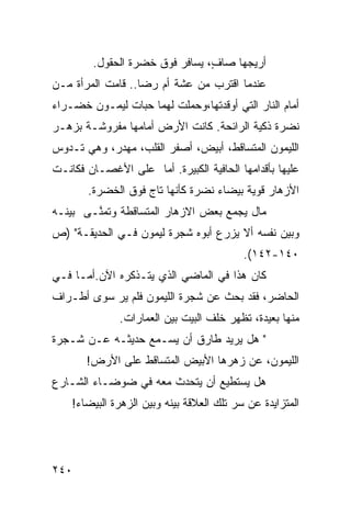 ‫ﺃﺭﻴﺠﻬﺎ ﺼﺎ ٍ، ﻴﺴﺎﻓﺭ ﻓﻭﻕ ﺨﻀﺭﺓ ﺍﻟﺤﻘﻭل.‬
                                ‫ﻑ‬
‫ﻋﻨﺩﻤﺎ ﺍﻗﺘﺭﺏ ﻤﻥ ﻋﺸﺔ ﺃﻡ ﺭﻀﺎ.. ﻗﺎﻤﺕ ﺍﻟﻤﺭﺃﺓ ﻤـﻥ‬
‫ﺃﻤﺎﻡ ﺍﻟﻨﺎﺭ ﺍﻟﺘﻲ ﺃﻭﻗﺩﺘﻬﺎ،ﻭﺤﻤﻠﺕ ﻟﻬﻤﺎ ﺤﺒﺎﺕ ﻟﻴﻤـﻭﻥ ﺨﻀـﺭﺍﺀ‬
‫ﻨﻀﺭﺓ ﺫﻜﻴﺔ ﺍﻟﺭﺍﺌﺤﺔ. ﻜﺎﻨﺕ ﺍﻷﺭﺽ ﺃﻤﺎﻤﻬﺎ ﻤﻔﺭﻭﺸـﺔ ﺒﺯﻫـﺭ‬
‫ﺍﻟﻠﻴﻤﻭﻥ ﺍﻟﻤﺘﺴﺎﻗﻁ، ﺃﺒﻴﺽ، ﺃﺼﻔﺭ ﺍﻟﻘﻠﺏ، ﻤﻬﺩﺭ، ﻭﻫﻲ ﺘـﺩﻭﺱ‬
‫ﻋﻠﻴﻬﺎ ﺒﺄﻗﺩﺍﻤﻬﺎ ﺍﻟﺤﺎﻓﻴﺔ ﺍﻟﻜﺒﻴﺭﺓ. ﺃﻤﺎ ﻋﻠﻰ ﺍﻷﻏﺼـﺎﻥ ﻓﻜﺎﻨـﺕ‬
       ‫ﺍﻷﺯﻫﺎﺭ ﻗﻭﻴﺔ ﺒﻴﻀﺎﺀ ﻨﻀﺭﺓ ﻜﺄﻨﻬﺎ ﺘﺎﺝ ﻓﻭﻕ ﺍﻟﺨﻀﺭﺓ.‬
‫ﻤﺎل ﻴﺠﻤﻊ ﺒﻌﺽ ﺍﻻﺯﻫﺎﺭ ﺍﻟﻤﺘﺴﺎﻗﻁﺔ ﻭﺘﻤ ﱠـﻰ ﺒﻴﻨـﻪ‬
        ‫ﻨ‬
‫ﻭﺒﻴﻥ ﻨﻔﺴﻪ ﺃﻻ ﻴﺯﺭﻉ ﺃﺒﻭﻩ ﺸﺠﺭﺓ ﻟﻴﻤﻭﻥ ﻓـﻲ ﺍﻟﺤﺩﻴﻘـﺔ" )ﺹ‬
                                           ‫٠٤١-٢٤١(.‬
‫ﻜﺎﻥ ﻫﺫﺍ ﻓﻲ ﺍﻟﻤﺎﻀﻲ ﺍﻟﺫﻱ ﻴﺘـﺫﻜﺭﻩ ﺍﻵﻥ.ﺃﻤـﺎ ﻓـﻲ‬
‫ﺍﻟﺤﺎﻀﺭ، ﻓﻘﺩ ﺒﺤﺙ ﻋﻥ ﺸﺠﺭﺓ ﺍﻟﻠﻴﻤﻭﻥ ﻓﻠﻡ ﻴﺭ ﺴﻭﻯ ﺃﻁـﺭﺍﻑ‬
              ‫ﻤﻨﻬﺎ ﺒﻌﻴﺩﺓ، ﺘﻅﻬﺭ ﺨﻠﻑ ﺍﻟﺒﻴﺕ ﺒﻴﻥ ﺍﻟﻌﻤﺎﺭﺍﺕ.‬
‫" ﻫل ﻴﺭﻴﺩ ﻁﺎﺭﻕ ﺃﻥ ﻴﺴـﻤﻊ ﺤﺩﻴﺜـﻪ ﻋـﻥ ﺸـﺠﺭﺓ‬
       ‫ﺍﻟﻠﻴﻤﻭﻥ، ﻋﻥ ﺯﻫﺭﻫﺎ ﺍﻷﺒﻴﺽ ﺍﻟﻤﺘﺴﺎﻗﻁ ﻋﻠﻰ ﺍﻷﺭﺽ!‬
‫ﻫل ﻴﺴﺘﻁﻴﻊ ﺃﻥ ﻴﺘﺤﺩﺙ ﻤﻌﻪ ﻓﻲ ﻀﻭﻀـﺎﺀ ﺍﻟﺸـﺎﺭﻉ‬
    ‫ﺍﻟﻤﺘﺯﺍﻴﺩﺓ ﻋﻥ ﺴﺭ ﺘﻠﻙ ﺍﻟﻌﻼﻗﺔ ﺒﻴﻨﻪ ﻭﺒﻴﻥ ﺍﻟﺯﻫﺭﺓ ﺍﻟﺒﻴﻀﺎﺀ!‬




‫٠٤٢‬
 