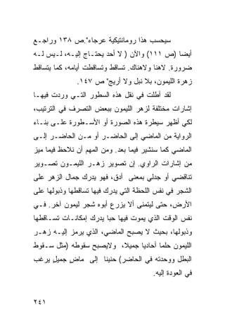 ‫ﺴﻴﺤﺴﺏ ﻫﺫﺍ ﺭﻭﻤﺎﻨﺘﻴﻜﻴﺔ ﻋﺭﺠﺎﺀ".ﺹ ٨٣١ ﻭﺭﺍﺠـﻊ‬
‫ﺃﻴ ‪‬ﺎ )ﺹ ١١١( ﻭﺍﻵﻥ ) ﻻ ﺃﺤﺩ ﻴﺤﺘـﺎﺝ ﺇﻟﻴـﻪ، ﻟـﻴﺱ ﻟـﻪ‬
                                             ‫ﻀ‬
‫ﻀﺭﻭﺭﺓ. ﻻﻫﻨﺎ ﻭﻻﻫﻨﺎﻙ. ﺘﺴﺎﻗﻁ ﻭﺘﺴﺎﻗﻁﺕ ﺃﻴﺎﻤﻪ، ﻜﻤﺎ ﻴﺘﺴﺎﻗﻁ‬
              ‫ﺯﻫﺭﺓ ﺍﻟﻠﻴﻤﻭﻥ، ﺒﻼ ﻨﺒل ﻭﻻ ﺃﺭﻴﺞ" ﺹ ٧٤١.‬
‫ﻟﻘﺩ ﺃﻁﻠﺕ ﻓﻲ ﻨﻘل ﻫﺫﻩ ﺍﻟﺴﻁﻭﺭ ﺍﻟﺘـﻲ ﻭﺭﺩﺕ ﻓﻴﻬـﺎ‬
‫ﺇﺸﺎﺭﺍﺕ ﻤﺨﺘﻠﻔﺔ ﻟﺯﻫﺭ ﺍﻟﻠﻴﻤﻭﻥ ﺒﺒﻌﺽ ﺍﻟﺘﺼﺭﻑ ﻓﻲ ﺍﻟﺘﺭﺘﻴﺏ،‬
‫ﻟﻜﻲ ﺃﻅﻬﺭ ﺴﻴﻁﺭﺓ ﻫﺫﻩ ﺍﻟﺼﻭﺭﺓ ﺃﻭ ﺍﻷﺴـﻁﻭﺭﺓ ﻋﻠـﻰ ﺒﻨـﺎﺀ‬
‫ﺍﻟﺭﻭﺍﻴﺔ ﻤﻥ ﺍﻟﻤﺎﻀﻲ ﺇﻟﻰ ﺍﻟﺤﺎﻀـﺭ ﺃﻭ ﻤـﻥ ﺍﻟﺤﺎﻀـﺭ ﺇﻟـﻰ‬
‫ﺍﻟﻤﺎﻀﻲ ﻜﻤﺎ ﺴﻨﺸﻴﺭ ﻓﻴﻤﺎ ﺒﻌﺩ. ﻭﻤﻥ ﺍﻟﻤﻬﻡ ﺃﻥ ﻨﻼﺤﻅ ﻓﻴﻤﺎ ﻤﻴﺯ‬
‫ﻤﻥ ﺇﺸﺎﺭﺍﺕ ﺍﻟﺭﺍﻭﻱ. ﺇﻥ ﺘﺼﻭﻴﺭ ﺯﻫـﺭ ﺍﻟﻠﻴﻤـﻭﻥ ﺘﺼـﻭﻴﺭ‬
‫ﺘﻨﺎﻗﻀﻲ ﺃﻭ ﺠﺩﻟﻲ ﺒﻤﻌﻨﻰ ﺃﺩﻕ، ﻓﻬﻭ ﻴﺩﺭﻙ ﺠﻤﺎل ﺍﻟﺯﻫﺭ ﻋﻠﻰ‬
‫ﺍﻟﺸﺠﺭ ﻓﻲ ﻨﻔﺱ ﺍﻟﻠﺤﻅﺔ ﺍﻟﺘﻲ ﻴﺩﺭﻙ ﻓﻴﻬﺎ ﺘﺴﺎﻗﻁﻬﺎ ﻭﺫﺒﻭﻟﻬﺎ ﻋﻠﻰ‬
‫ﺍﻷﺭﺽ، ﺤﺘﻰ ﻟﻴﺘﻤﻨﻰ ﺃﻻ ﻴﺯﺭﻉ ﺃﺒﻭﻩ ﺸﺠﺭ ﻟﻴﻤﻭﻥ ﺁﺨﺭ. ﻓـﻲ‬
‫ﻨﻔﺱ ﺍﻟﻭﻗﺕ ﺍﻟﺫﻱ ﻴﻤﻭﺕ ﻓﻴﻬﺎ ﺤ ‪‬ﺎ ﻴﺩﺭﻙ ﺇﻤﻜﺎﻨـﺎﺕ ﺘﺴـﺎﻗﻁﻬﺎ‬
                        ‫ﺒ‬
‫ﻭﺫﺒﻭﻟﻬﺎ، ﺒﺤﻴﺙ ﻻ ﻴﺼﺒﺢ ﺍﻟﻤﺎﻀﻲ، ﺍﻟﺫﻱ ﻴﺭﻤﺯ ﺇﻟﻴـﻪ ﺯﻫـﺭ‬
‫ﺍﻟﻠﻴﻤﻭﻥ ﺤﻠ ‪‬ﺎ ﺃﺤﺎﺩ ‪‬ﺎ ﺠﻤﻴ ﹰ، ﻭﻻﻴﺼﺒﺢ ﺴﻘﻭﻁﻪ )ﻤﺜل ﺴـﻘﻭﻁ‬
                         ‫ﻼ‬      ‫ﻴ‬       ‫ﻤ‬
‫ﺍﻟﺒﻁل ﻭﻭﺤﺩﺘﻪ ﻓﻲ ﺍﻟﺤﺎﻀﺭ( ﺤﻨﻴ ﹰﺎ ﺇﻟﻰ ﻤﺎﺽ ﺠﻤﻴل ﻴﺭﻏﺏ‬
     ‫ٍ‬    ‫ٍ‬        ‫ﻨ‬
                                        ‫ﻓﻲ ﺍﻟﻌﻭﺩﺓ ﺇﻟﻴﻪ.‬


‫١٤٢‬
 