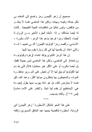 ‫ﺼﺤﻴﺢ ﺃﻥ ﺯﻫﺭ ﺍﻟﻠﻴﻤﻭﻥ ﺭﻤﺯ ﻭﺍﻀﺢ ﺇﻟﻰ ﺍﻟﻤﺎﻀـﻲ‬
                                    ‫‪‬‬
‫ﺒﻜل ﺠﻤﺎﻟﻪ ﻭﻗﻴﻤﻪ ﻭﺒﻬﺎﺌﻪ، ﻭﻟﻜﻥ ﻫﺫﺍ ﺍﻟﻤﺎﻀﻲ ﻨﻔﺴﻪ ﻻ ﻴﺨﻠـﻭ‬
‫ﻤﻥ ﺘﻨﺎﻗﺽ، ﻭﻟﻴﺱ ﺨﺎﻟ ‪‬ﺎ ﻤﻥ ﺘﻨﺎﻗﻀﺎﺕ ﺍﻟﺤﻴﺎﺓ ﺍﻟﻁﺒﻴﻌﻴﺔ.. ﻜﺎﻨﺕ‬
                                   ‫ﻴ‬
‫ﻟﻪ ﺃﻴ ‪‬ﺎ ﻤﺸﺎﻜﻠﻪ. ﻭ ﺇﺫﺍ ﺘﺄﻤﻠﻨﺎ ﺍﻟﺠﺯﺀ ﺍﻷﺨﻴﺭ ﻤـﻥ ﺍﻟﺭﻭﺍﻴـﺔ‬
                                               ‫ﻀ‬
‫ﺃﻴ ‪‬ﺎ، ﻻﺤﻅﻨﺎ ﺭﻤ ‪‬ﺍ ﻓﺭﻋ ‪‬ﺎ ﻴﺩﻋﻡ ﻫﺫﺍ ﺍﻟﺭﻤﺯ- ﺍﻷﺴـﻁﻭﺭﺓ –‬
                            ‫ﻴ‬      ‫ﺯ‬            ‫ﻀ‬
‫ﺍﻷﺴﺎﺴﻲ، ﻭﺃﻗﺼﺩ ﺭﻤﺯ" ﻜﻭﻟﻭﻨﻴﺎ ﺍﻟﻠﻴﻤﻭﻥ" ﺍﻟﺘـﻲ ﺘﺤﺒﻬـﺎ ﺃﻤـﻪ‬
      ‫ﻭﺍﻟﺘﻲ ﺍﻋﺘﺎﺩ ﺃﻥ ﻴﻘﺩﻤﻬﺎ ﻟﻬﺎ ﻓﻲ ﻜل ﺯﻴﺎﺭﺓ ﻴﻘﻭﻡ ﺒﻬﺎ ﺇﻟﻴﻬﺎ.‬
‫ﺇﻥ ﻫﺫﺍ ﺍﻟﺭﻤﺯ ﺍﻟﺜﺎﻨﻭﻯ ﻴﺅﻜﺩ ﺍﻨﺘﻤﺎﺀ )ﺯﻫﺭﺓ ﻭﻜﻭﻟﻭﻨﻴـﺎﻩ‬
‫ﻭﺭﺍﺌﺤﺘﻪ( ﺇﻟﻰ ﺍﻟﻤﺎﻀﻲ، ﻭﻟﻜﻥ ﻫﺫﺍ ﺍﻟﻤﺎﻀﻲ ﻟﻴﺱ ﺠﻤﻴﻼ ﻓﻘﻁ،‬
     ‫ﹰ‬
‫ﺒل ﺃﻴ ‪‬ﺎ ﻤﻜﺭﻭﻩ ﺃﻭ ﻋﻠﻰ ﺍﻷﻗل ﻏﻴﺭ ﻤﺤﺘﻤل؛ ﻓﺎﻷﻡ ﺍﻟﺘﻲ ﻴﻘـﺩﻡ‬
                                              ‫ﻀ‬
‫ﻟﻬﺎ ﺍﻟﻜﻭﻟﻭﻨﻴﺎ ﻟﻡ ﻴﺒﻕ ﻟﻬﺎ ﺇﻻ ﺃﻥ ﺘﻌﻴﺵ ﻋﻠﻰ ﺍﻟﺴـﺭﻴﺭ ﻤﻨﺘﻅـﺭﺓ‬
‫ﺍﻟﻤﻭﺕ، ﻭﺍﻟﻤﺤﻴﻁﻭﻥ ﺒﻬﺎ ﻴﻨﺘﻅﺭﻭﻥ ﻤﻭﺘﻬﺎ ﺃﻜﺜﺭ، ﻭﻋﺒﺩ ﺍﻟﺨـﺎﻟﻕ‬
‫ﻨﻔﺴﻪ ﻻ ﻴﻌﺎﺭﺽ ﺫﻟﻙ، ﺒل ﻫﻭ ﺫﺍﺘﻪ ﻴﻬﺭﺏ ﻤﻨﻬﺎ ﻴﻘﻭل )ﺒﻌﻴـﺩﺓ‬
‫ﻫﻲ. ﻻﻴﺴﺘﻁﻴﻊ ﺃﻥ ﻴﻘﺩﻡ ﻟﻬﺎ ﺸﻴ ًﺎ. ﻭﻻﻴﻘﺩﺭ ﻋﻠﻰ ﺍﻻﻨﺴـﺤﺎﺏ(‬
                       ‫ﺌ‬
                                ‫)ﺹ ٥١١(. ﻭﻟﻜﻨﻪ ﻴﻨﺴﺤﺏ.‬
                          ‫***‬
‫ﻋﻠﻰ ﻫﺫﺍ ﺍﻟﻨﺤﻭ ﺘﺘﺸﻜل ﺍﻷﺴﻁﻭﺭﺓ " ﺯﻫﺭ ﺍﻟﻠﻴﻤﻭﻥ" ﻓﻲ‬
‫ﺍﻟﺭﻭﺍﻴﺔ، ﺃﺴﻁﻭﺭﺓ ﺘﻨﺎﻗﻀﻴﺔ ﻴﺤﺒﻬﺎ ﻋﺒﺩ ﺍﻟﺨﺎﻟﻕ ﺍﻟﻤﺴﻴﺭﻱ، ﻭﻟﻜﻨﻪ‬


‫٢٤٢‬
 